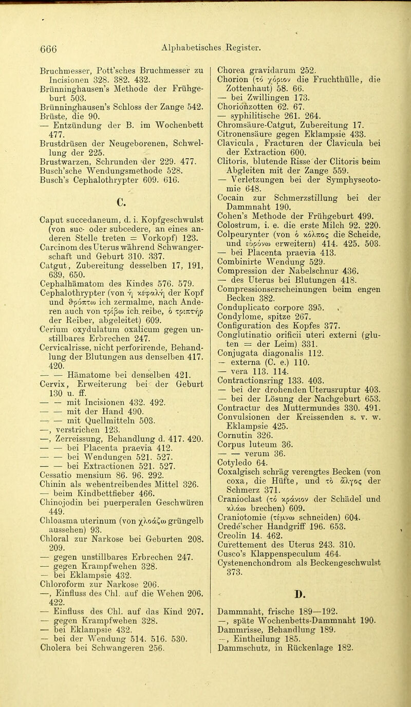 Bruchmesser, Pott'sches Bruchmesser zu Incisionen 328. 382. 432. Brünninghausen's Methode der Frühge- burt 503. Brünninghausen's Schloss der Zange 542. Brüste, die 90. — Entzündung der B. im Wochenbett 477. Brustdrüsen der Neugeborenen, Schwel- lung der 225. Brustwarzen, Schrunden 'der 229. 477. Busch'sche Wendungsmethode 528. Busch's Cephalothrypter 609. 610. c. Caput succedaneum, d. i. Kopfgeschwulst (von suc- oder subcedere, an eines an- deren Stelle treten = Vorkopf) 123. Carcinom des Uterus während Schwanger- schaft und Geburt 810. 337. Catgut, Zubereitung desselben 17, 191, 639, 650. Cephalhämatom des Kindes 576. 579. Cephalothrypter (von *r| v-sfc/X-i] der Kopf und -S-ponttu ich zermalme, nach Ande- ren auch von Tptßou ich, reibe, 6 ipwTYjp der Reiber, abgeleitet) 609. Cerium oxydulatum oxalicum gegen un- stillbares Erbrechen 247. Cervicalrisse, nicht perforirende, Behand- lung der Blutungen aus denselben 417. 420. Hämatome bei denselben 421. Cervix, Erweiterung bei der Geburt 130 u. S. — — mit Incisionen 432. 492. — — mit der Hand 490. mit Quellmitteln 508. —, verstrichen 128. —, Zerreissung, Behandlung d. 417. 420. — — bei Placenta praevia 412. bei Wendungen 521. 527. bei Extractionen 521. 527. Cessatio mensium 86. 96. 292. Chinin als wehentreibendes Mittel 826. — beim Kindbettfieber 466. Chinojodin bei puerperalen Geschwüren 449. Chloasma uterinum (von 5(XodCiu grüngelb aussehen) 93. Chloral zur Narkose bei Geburten 208. 209. — gegen unstillbares Erbrechen 247. — gegen Krampfwehen 328. — bei Eklampsie 432. Chloroform zur Narkose 206. —, Einfluss des Chi. auf die Wehen 206. 422. — Einfluss des Chi. auf das Kind 207. — gegen Krampfwehen 328. — bei Eklampsie 432. — bei der Wendung 514. 516. 530. Cholera bei Schwangeren 256. Chorea gravidarum 252. Chorion (xö /öp'.ov die Fruchthülle, die Zottenhaut) 58. 66. — bei Zwillingen 173. Choriohzotten 62. 67. — syphilitische 261. 264. Chromsäure-Catgut, Zubereitung 17. Citronensäure gegen Eklampsie 433. Clavicula, Fracturen der Clavicula bei der Extraction 600. Clitoris, blutende Risse'der Clitoris beim Abgleiten mit der Zange 559. — Verletzungen bei der Symphyseoto- mie 648. Cocain zur Schmerzstillung bei der Dammnaht 190. Cohen's Methode der Frühgeburt 499. Colostrum, i. e. die erste Milch 92. 220. Colpeurynter (von 6 v.öXtzoq die Scheide, und süpüvcu erweitern) 414. 425. 503. — bei Placenta praevia 413. Combinirte Wendung 529- Compression der Nabelschnur 436. — des Uterus bei Blutungen 418. Compressionserscheinungen beim engen Becken 382. Conduplicato corpore 395. Condylome, spitze 267. Configuration des Kopfes 377. Conglutinatio orificii uteri externi (glu- ten = der Leim) 331. Conjugata diagonalis 112. — externa (C. e.) 110. — Vera 113. 114. Contractionsring 133. 403. — bei der drohenden Uterusruptur 403. — bei der Lösung der Nachgeburt 653. Contractur des Muttermundes 330. 491. Convulsionen der Ki-eissenden s. v. w. Eklampsie 425. Cornutin 326. Corpus luteum 36. verum 36. Cotyledo 64. Coxalgisch schräg verengtes Becken (von coxa, die Hüfte, und tö aX-^o^ der Schmerz 371. Cranioclast (xö npavtov der Schädel und v.Xäu) brechen) 609. Craniotomie (xe^j-vw schneiden) 604. Crede'scher Handgriff 196. 653. Creolin 14. 462. Curettement des Uterus 248. 810. Cusco's Klappenspeculum 464. Cystenenchondrom als Beckengeschwulst 373. D. Dammnaht, frische 189—192. —, späte Wochenbetts-Dammnaht 190. Dammrisse, Behandlung 189. ~, Eintheilung 185. Dammschutz, in Rückenlage 182.