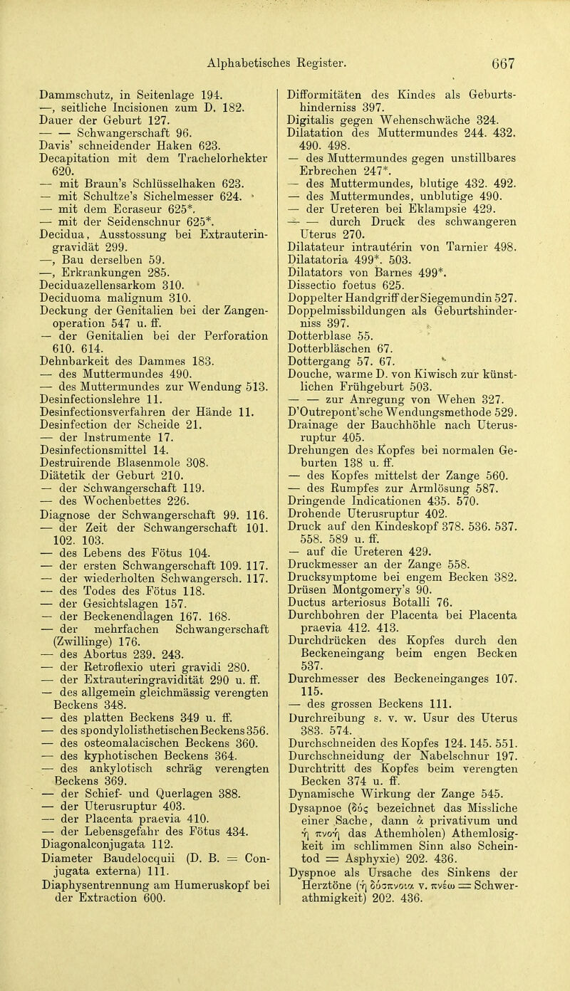 Dammschutz, in Seitenlage 194. —, seitliche Incisionen zum D. 182. Dauer der Geburt 127. — — Schwangerschaft 96. Davis' schneidender Haken 623. Decapitation mit dem Trachelorhekter 620. •— mit Braun's Schlüsselhaken 623. — mit Schultze's Sichelmesser 624. ■ — mit dem Ecraseur 625*. — mit der Seidenschnur 625*. Decidua, Ausstossung bei Extrauterin- gravidät 299. —, Bau derselben 59. —, Erkrankungen 285. Deciduazellensarkom 310. Deciduoma malignum 310. Deckung der Genitalien bei der Zangen- operation 547 u. S. — der Genitalien bei der Perforation 610. 614. Dehnbarkeit des Dammes 183. — des Muttermundes 490. — des Muttermundes zur Wendung 513. Desinfectionslehre 11. Desinfectionsverfahren der Hände 11. Desinfection der Scheide 21. — der Instrumente 17. Desinfectionsmittel 14. Destruirende Blasenmole 308. Diätetik der Geburt 210. — der Schwangerschaft 119. — des Wochenbettes 226. Diagnose der Schwangerschaft 99. 116. — der Zeit der Schwangerschaft 101. 102. 103. — des Lebens des Fötus 104. — der ersten Schwangerschaft 109. 117. — der wiederholten Schwangersch. 117. — des Todes des Fötus 118. — der Gesichtslagen 157. — der Beckenendlagen 167. 168. — der mehrfachen Schwangerschaft (Zwillinge) 176. — des Abortus 239. 243. — der Retrofiexio uteri gravidi 280. — der Extrauteringravidität 290 u. ff. — des allgemein gleichmässig verengten Beckens 348. — des platten Beckens 349 u. ff. — des spondylolisthetischenBeckens356. — des osteomalacischen Beckens 360. — des kyphotischen Beckens 364. — des ankylotisch schräg verengten Beckens 369. — der Schief- und Querlagen 388. — der Uterusruptur 403. — der Placenta praevia 410. — der Lebensgefahr des Fötus 434. Diagonalconjugata 112. Diameter Baudelocquii (D. B. = Con- jugata externa) III. Diaphysentrennung am Humeruskopf bei der Extraction 600. Difformitäten des Kindes als Geburts- hinderniss 397. Digitalis gegen Wehenschwäche 324. Dilatation des Muttermundes 244. 432. 490. 498. — des Muttermundes gegen unstillbares Erbrechen 247*. — des Muttermundes, blutige 432. 492. — des Muttermundes, unblutige 490. — der Ureteren bei Eklampsie 429. durch Druck des schwangeren Uterus 270. Dilatateur intrauterin von Tarnier 498. Dilatatoria 499*. 503. Dilatators von Barnes 499*. Dissectio foetus 625. Doppelter Handgriff der Siegemundin 527. Doppelmissbildungen als Geburtshinder- niss 397. Dotterblase 55. Dotterbläschen 67. Dottergang 57. 67. Douche, warme D. von Kiwisch zur künst- lichen Frühgeburt 503. — — zur Anregung von Wehen 327. D'Outrepont'sche Wendungsmethode 529. Drainage der Bauchhöhle nach Uterus- ruptur 405. Drehungen des Kopfes bei normalen Ge- burten 138 u. ff. — des Kopfes mittelst der Zange 560. — des Rumpfes zur Armlösung 587. Dringende Indicationen 435. 570. Drohende Uterusruptur 402. Druck auf den Kindeskopf 378. 536. 537. 558. 589 u. ff. — auf die Ureteren 429. Druckmesser an der Zange 558. Drucksymptome bei engem Becken 382. Drüsen Montgomery's 90. Ductus arteriosus Botalli 76. Durchbohren der Placenta bei Placenta praevia 412. 413. Durchdrücken des Kopfes durch den Beckeneingang beim engen Becken 537. Durchmesser des Beckeneinganges 107. 115. — des grossen Beckens III. Durchreibung s. v. w. Usur des Uterus 383. 574. Durchschneiden des Kopfes 124.145. 551. Durchschneidung der Nabelschnur 197. Durchtritt des Kopfes beim verengten Becken 374 u. ff. Dynamische Wirkung der Zange 545. Dysapnoe (Sü? bezeichnet das Missliche einer Sache, dann a privativum und •5] TCvoY] das Athemholen) Athemlosig- keit im schlimmen Sinn also Schein- tod = Asphyxie) 202. 436. Dyspnoe als Ursache des Sinkens der Herztöne (4j Suoitvo'.a v. icvsco — Schwer- athmigkeit) 202. 436.