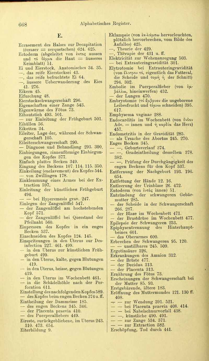 E. Ecrasement des Halses zur Decapitation (ecraser = zerquetschen) 624. 625. Ectoderm (abgeleitet von sv.xo? aussen und TO oep|j.a die Haut = äusseres Keimblatt) 51. Ei und Eierstock, Anatomisches 34. 35. —, das reife Eierstocksei 43. —, das reife befruchtete Ei 64. —, äussere Ueberwanderung des Eies 41. 276. Eikern 45. Eifurchung 48. Eierstockschwangerschaft 296. Eigenschaften einer Zange 543. Eigenwärme des Fötus 73. Eihautstich 493. 501. — zur Einleitung der Frühgeburt 501. EihüUen 56. Eiketten 34. Eileiter, Lage der, während der Schwan- gerschaft 105. Eileiterschwangerschaft 290. — Diagnose und Behandlung 293. 300. Einbiegungen, rinnenförmige Einbiegun- gen des Kopfes 377. Einfach plattes Becken 349. Eingang des Beckens 107. 114. 115. 350. Einkeilung (enclavement) des Kopfes 544. — von Zwillingen 178. Einklemmung eines Armes bei der Ex- traction 597. Einleitung der künstlichen Frühgeburt 494. bei Hyperemesis grav. 247. Einlegen der Zangenlöffel 547. — der Zangenlölfel am hochstehenden Kopf 571. — der Zangenlöffel bei Querstand der Pfeilnaht 560. Einpressen des Kopfes in ein enges Becken 537. Einschneiden des Kopfes 124. 145. Einspritzungen in den Uterus zur Des- infection 227. 461. 499. — in den Uterus zur künstlichen Früh- geburt 499. in den Uterus, kalte, gegen Blutungen 419. — in den Uterus, heisse, gegen Blutungen 419. — in den Uterus im Wochenbett 461. — in die Schädelhöhle nach der Per- foration 611. Einstellung des nachfolgenden Kopfes 589. — des Kopfes beim engen Becken 374 u. ff. Eintheilung der Dammrisse 185. — des engen Beckens 345. 346. — der Placenta praevia 410. — des Puerperalfiebers 449. Eireste, zurückgebliebene, im Uterus 243. 310. 473. 654. Eiterbildung 9. Eklampsie (von sv.-Xa[i.TCU) hervorleuchten, plötzlich hervorbrechen, vom Bilde des Anfalles) 425. —, Theorie der 429. —, Thörapie der 431 u. ff. Elektricität zur Wehenanregung 503. — bei Extrauteringravidität 301. Elytrotomie bei Extrauteringravidität (von sXotpov TO, eigentlich das Futteral, die Scheide und TOfiY) -rj der Schnitt) 294. 302. Embolie im Puerperalfieber (von ßdXXuj, hineinwerfen) 452. — der Lungen 470. Embryotomie (to efxßpoov die ungeborene Leibesfrucht und te[j.v(u schneiden) 395. 617. Emphysema vaginae 288. Endocarditis im Wochenbett (von l'voov Adv. = innen und -r] v.apota das Herz) 457. Endometritis in der Gravidität 285. — als Ursache des Abortus 245. 270. Enges Becken 345. , Geburtsverlauf 374. — •—, Gradeintheilung desselben 378. 382. — —, Prüfung der Durchgängigkeit des engen Beckens für den Kopf 537. Entfernung der Nachgeburt 193. 196. 654. Entfettung der Hände 12. 16. Entleerung der Urinblase 26. 472. Entoderm (von Ivibq innen) 51. Entzündung der schwangeren Gebär- mutter 285. — der Scheide in der Schwangerschaft 266. 287. — der Blase im Wochenbett 471. — der Brustdrüse im Wochenbett 477. Epilepsie der Schwangeren 253. Epiphysentrennung des Hintei-haupt- beines 601. — des Oberarmes 600. Erbrechen der Schwangeren 95. 120. unstillbares 245. 509. Ergotinsäure 326. Erkrankungen des Amnion 312. — der Brüste 477. — der Decidua 313. — der Placenta 313. Ernährung des Fötus 73. Erscheinungen der Schwangerschaft bei der Mutter 85. 93. Erstgebärende, ältere 183. Eröffnung des Muttermundes 121. 130 ff. 408. -. zur Wendung 891. 521. — — bei Placenta praevia 408. 414. — — bei Nabelschnurvorfall 438. , künstliche 490. 491. zur Zange 534. 571. — — zur Extraction 582. Erschöpfung, Tod durch 441.