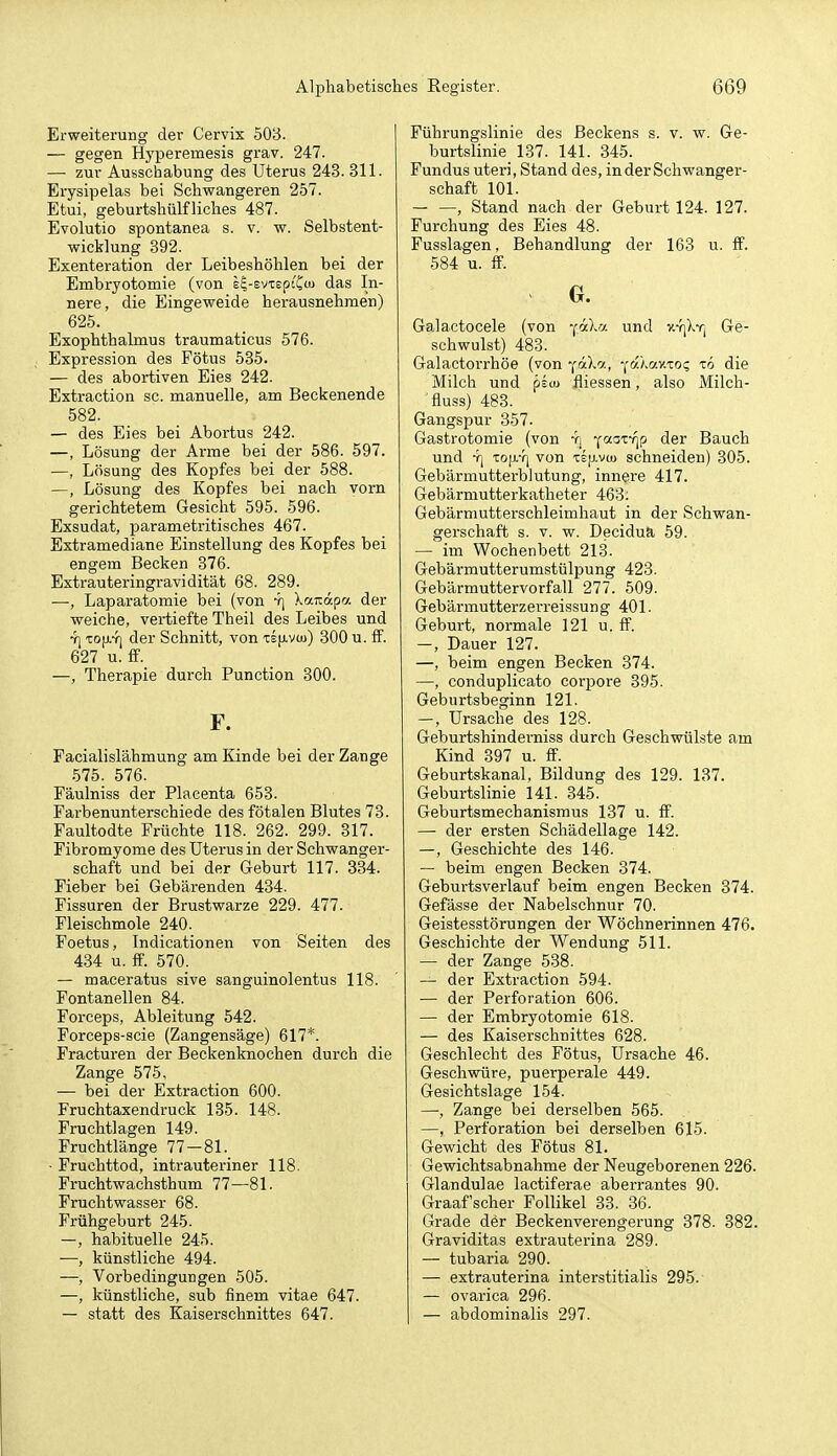 Erweiterung der Cervix 503. — gegen Hyperemesis grav. 247. — zur Ausschabung des Uterus 243. 311. Erysipelas bei Schwangeren 257. Etui, geburtshülfliches 487. Evolutio spontanea s. v. w. Selbstent- wicklung 392. Exenteration der Leibeshöhlen bei der Embryotomie (von e^-svTspi'Ccu das In- nere, die Eingeweide herausnehmen) 625. Exophthalmus traumaticus 576. Expression des Fötus 535. — des abortiven Eies 242. Extraction sc. manuelle, am Beckenende 582. — des Eies bei Abortus 242. —, Lösung der Arme bei der 586. 597. —, Lösung des Kopfes bei der 588. —, Lösung des Kopfes bei nach vorn gerichtetem Gesicht 595. 596. Exsudat, parametritisches 467. Extramediane Einstellung des Kopfes bei engem Becken 376. Extrauteringravidität 68. 289. —, Laparatomie bei (von 4) Xairapa der weiche, vertiefte Theil des Leibes und •J) TOfiY] der Schnitt, von te}j.vüj) 300 u. ff. 627 u. ff. —, Therapie durch Function 300. F. Facialislähmung am Kinde bei der Zange 575. 576. Fäulniss der Placenta 653. Farbenunterschiede des fötalen Blutes 73. Faultodte Früchte 118. 262. 299. 317. Fibromyome des Uterus in der Schwanger- schaft und bei der Geburt 117. 334. Fieber bei Gebärenden 434. Fissuren der Brustwarze 229. 477. Fleischmole 240. Foetus, Indicationen von Seiten des 434 u. ff. 570. — maceratus sive sanguinolentus 118. Fontanellen 84. Forceps, Ableitung 542. Forceps-scie (Zangensäge) 617*. Fracturen der Beckenknochen durch die Zange 575, — bei der Extraction 600. Fruchtaxendruck 135. 148. Fruchtlagen 149. Fruchtlänge 77-81. ■ Fruchttod, intrauteriner 118. Fruchtwachsthum 77—81. Fruchtwasser 68. Frühgeburt 245. -, habituelle 245. —, künstliche 494. —, Vorbedingungen 505. —, künstliche, sub finem vitae 647. — statt des Kaiserschnittes 647. Führungslinie des Beckens s. v. w. Ge- burtslinie_ 137. 141. 345. Fundus uteri, Stand des, in der Schwanger- schaft 101. , Stand nach der Geburt 124. 127. Furchung des Eies 48. Fusslagen, Behandlung der 163 u. ff. 584 u. ff. G. Galactocele (von -läh-j. und v.-!]Xyj Ge- schwulst) 483. Galactoi'rhöe (von '[rD^, '^ojmv.ioc, tö die Milch und psto fliessen, also iVIilch- fluss) 483. Gangspur 357. Gastrotomie (von Y| ■(•''i^f'lP der Bauch und -r] Top.-r] von tsjavu) schneiden) 305. Gebärmutterbiutung, innere 417. Gebärmutterkatheter 463: Gebärniutterschleimhaut in der Schwan- gerschaft s. V. w. Decidua 59. — im Wochenbett 213. Gebärmutterumstülpung 423. Gebärmuttervorfall 277. 509. Gebärmutterzerreissung 401. Geburt, normale 121 u. ff. -, Dauer 127. —, beim engen Becken 874. —, conduplicato corpore 395. Geburtsbeginn 121. —, Ursache des 128. Geburtshinderniss durch Geschwülste am Kind 397 u. ff. Geburtskanal, Bildung des 129. 187. Geburtslinie 141. 345. Geburtsmechanismus 187 u. ff. — der ersten Schädellage 142. —, Geschichte des 146. — beim engen Becken 374. Geburtsverlauf beim engen Becken 374. Gefässe der Nabelschnur 70. Geistesstörungen der Wöchnerinnen 476. Geschichte der Wendung 511. — der Zange 588. — der Extraction 594. — der Perforation 606. — der Embryotomie 618. — des Kaiserschnittes 628. Geschlecht des Fötus, Ursache 46. Geschwüre, puerperale 449. Gesichtslage 154. —, Zange bei derselben 565. —, Perforation bei derselben 615. Gewicht des Fötus 81. Gewichtsabnahme der Neugeborenen 226. Glandulae lactiferae aberrantes 90. Graafscher Follikel 33. 36. Grade der Beckenverengerung 378. 382. Graviditas extrauterina 289. — tubaria 290. — extrauterina interstitialis 295. — ovarica 296. — abdominalis 297.