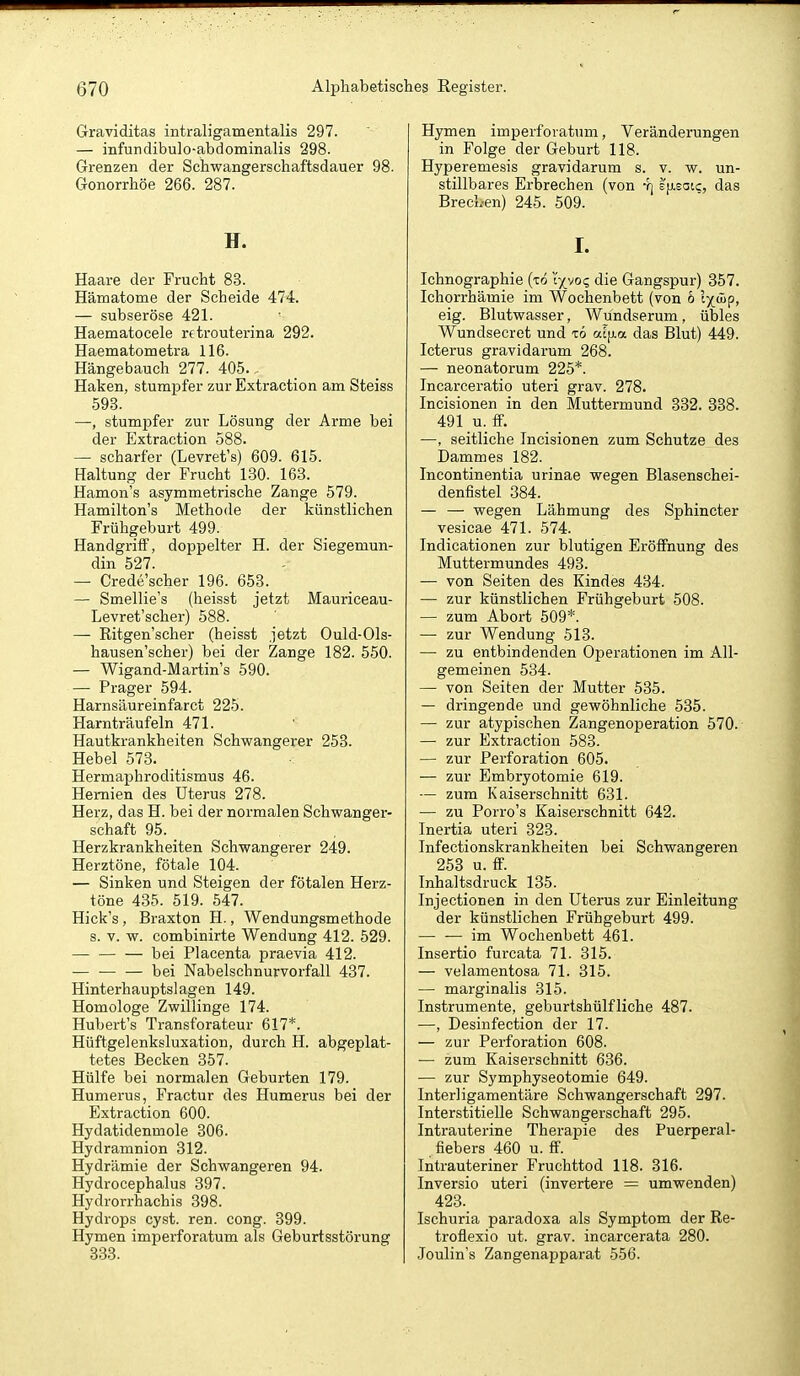 Graviditas intraligamentalis 297. — infundibulo-abdominalis 298. Grenzen der Schwangerschaftsdauer 98. Gonorrhöe 266. 287. H. Haare der Frucht 83. Hämatome der Scheide 474. — subseröse 421. Haematocele retrouterina 292. Haematometra 116. Hängebauch 277. 405. Haken, stumpfer zur Extraction am Steiss 593. —, stumpfer zur Lösung der Arme bei der Extraction 588. — scharfer (Levret's) 609. 615. Haltung der Frucht 130. 163. Hamon's asymmetrische Zange 579. Hamilton's Methode der künstlichen Frühgeburt 499. Handgriff, doppelter H. der Siegemun- din 527. — Credescher 196. 653. — Smellie's (heisst jetzt Mauriceau- Levret'scher) 588. — Ritgen'scher (heisst jetzt Ould-Ols- hausen'scher) bei der Zange 182. 550. — Wigand-Martins 590. — Prager 594. Harnsäureinfarct 225. Harnträufeln 471. Hautkrankheiten Schwangerer 253. Hebel 573. Hermaphroditismus 46. Hernien des Uterus 278. Herz, das H. bei der normalen Schwanger- schaft 95. Herzkrankheiten Schwangerer 249. Herztöne, fötale 104. — Sinken und Steigen der fötalen Herz- töne 435. 519. 547. Hick's, Braxton H., Wendungsmethode s. V. w. combinirte Wendung 412. 529. bei Placenta praevia 412. — ■ bei Nabelschnurvorfall 437. Hinterhauptslagen 149. Homologe Zwillinge 174. Hubert's Transforateur 617*. Hüftgelenksluxation, durch H. abgeplat- tetes Becken 357. Hülfe bei normalen Geburten 179. Humerus, Fractur des Humerus bei der Extraction 600. Hydatidenmole 306. Hydramnion 312. Hydrämie der Schwangeren 94. Hydrocephalus 397. Hydrorrhachis 398. Hydrops cyst. ren. cong. 399. Hymen imperforatum als Geburtsstörung 333. Hymen imperforatum, Veränderungen in Folge der Geburt 118. Hyperemesis gravidarum s. v. w. un- stillbares Erbrechen (von •/] E[j.satc, das Brech-en) 245. 509. I. Ichnographie (to i'xvo? die Gangspur) 357. Ichorrhämie im Wochenbett (von & Ix*?. eig. Blutwasser, Wündserum, übles Wundsecret und tö al|j.a das Blut) 449. Icterus gravidarum 268. — neonatorum 225*. Incarceratio uteri grav. 278. Incisionen in den Muttermund 332. 338. 491 u._ff. —, seitliche Incisionen zum Schutze des Dammes 182. Incontinentia urinae wegen Blasenschei- denfistel 384. — — wegen Lähmung des Sphincter vesicae 471. 574. Indicationen zur blutigen Eröffnung des Muttermundes 493. — von Seiten des Kindes 434. — zur künstlichen Frühgeburt 508. — zum Abort 509*. —• zur Wendung 513. — zu entbindenden Operationen im All- gemeinen 534. — von Seiten der Mutter 535. — dringende und gewöhnliche 535. — zur atypischen Zangenoperation 570. — zur Extraction 583. — zur Perforation 605. — zur Embryotomie 619. — zum Kaiserschnitt 631. — zu Porro's Kaiserschnitt 642. Inertia uteri 323. Infectionskrankheiten bei Schwangeren 253 u. ff. Inhaltsdruck 135. Injectionen in den Uterus zur Einleitung der künstlichen Frühgeburt 499. im Wochenbett 461. Insertio furcata 71. 315. — velamentosa 71. 315. — marginalis 315. Instrumente, geburtshülfliche 487. —, Desinfection der 17. — zur Perforation 608. — zum Kaiserschnitt 636. — zur Symphyseotomie 649. Interligamentäre Schwangerschaft 297. Interstitielle Schwangerschaft 295. Intrauterine Therapie des Puerperal- fiebers 460 u. ff. Intrauteriner Fruchttod 118. 316. Inversio uteri (invertere = umwenden) 423. Ischuria paradoxa als Symptom der Re- troflexio ut. grav. incarcerata 280. Joulin's Zangenapparat 556.
