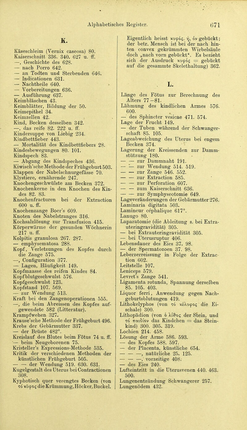 K. Käseschleim (Vernix caseosa) 80. Kaiserschnitt 336. 840. 627 u. ff. —, Geschichte des 628. — nach Porro 642. — an Todten und Sterbenden 646. — Indicationen 631. — Nachtheile 640. — Vorbereitungen 636. — Ausführung 687. Keimbläschen 48. Keimblätter, Bildung der 50. Keimepithel 34. Keimzellen 42. Kind, Becken desselben 342. —, das reife 82. 222 u. ff. Kindersuppe von Liebig 234. Kindbettfieber 443. — Mortalität des Kindbettfiebers 28; Kindesbewegungen 80. 101. Kindspech 83. — Abgang des Kindspeches 436. Kiwisch'sche Methode der Frühgeburt 508. Klappen der Nabelschnurgefässe 70. Klystiere, ernährende 247. Knochengeschwülste am Becken 372. Knochenkerne in den Knochen des Kin- des 82. 83. Knochenfracturen bei der Extraction 600 u. ff. Knochenzange Boer's 609. Knoten des Nabelstranges 316. Kochsalzlösung zur Transfusion 415. Körperwärme der gesunden Wöchnerin 217 u. ff. Kolpitis granulosa 267. 287. — emphysematosa 288. Kopf, Verletzungen des Kopfes durch die Zange 575. —, Configuration 377. — Lagen, Häufigkeit 149. Kopfmaasse des reifen Kindes 84. Kopfblutgeschwulst 576. Kopfgeschwulst 123. Kopfstand 107. 569. — zur Wendung 518. Kraft bei den Zangenoperationen 555. —, die beim Abreissen des Kopfes auf- gewendete 582 (Litteratur). Krampfwehen- 327. Krause'sche Methode der Frühgeburt 496. Krebs der Gebärmutter 837. — der Brüste 482*. Kreislauf des Blutes beim Fötus 74 u. ff. '— beim Neugeboi'enen 75. Kristeller's Expressions-Methode 535. Kritik der verschiedenen Methoden der künstlichen Frühgeburt 505. der Wendung 519. 630. 631. Kugelgestalt des Uterus bei Contractionen 308. Kyphotisch quer verengtes Becken (von TO xötpo? die Krümmung, Höcker, Buckel. Eigentlich heisst Hucp6<;. -q^ 6v gebückt; der betr. Mensch ist bei der nach hin- ten convex gekrümmten Wirbelsäule doch ,nach vorn gebückt. Es bezieht sich der Ausdruck xöcpög = gebückt auf die gesammte Skelethaltung) 862. . L. Länge des Fötus zur Berechnung des Alters 77-81. Lähmung des kindlichen Armes 576. 600. — des Sphincter vesicae 471. 574. Lage der Frucht 149. — der Tuben während der Schwanger- schaft 85. 105. Lageabweichung des Uterus bei engem Becken 874. Lagerung der Kreissenden zur Damm- stützung 180. — — zur Dammnaht l91. — — zur Wendung 514. 519. — — zur Zange 546. 552. — •— zur Extraction 585. — — zur Perforation 607. — — zum Kaiserschnitt 636. zur Symphyseotomie 649. Lageveränderungen der Gebärmutter 276. Laminaria digitata 503. Lamineur cephalique 617*. Lanugo 80. Laparatomie (die Ableitung s. bei Extra- uteringravidität) 305. — bei Extrauteringravidität 305. — bei Uterusruptur 406. Lebensdauer des Eies 87. 98. — der Spermatozoen 87. 98. Leberzerreissung in Folge der Extrac- tion 602. Leitstelle 107. Leniceps 579. Levret's Zange 541. Ligamenta rotunda, Spannung derselben 85. 105. 408. Liquor ferri, Anwendung gegen Nach- geburtsblutungen 419. Lithokelyphos (von xö xsXutpo; die Ei- schale) 300. Lithopädion (von 6 Xid-oc, der Stein, und TO uaiStov das Kindchen = das Stein- kind) 300. 305. 319. Lochien 214. 458. Lösung der Arme 586. 593. — des Kopfes 588. 597. — der Placenta, künstliche 654. , natürliche 25. 125. — —■ —,' vorzeitige 408.- — des Eies 240. Lufteintritt in die Uterusvenen 440. 463. 500. Lungenentzündung Schwangerer 257. Lungenödem 482.