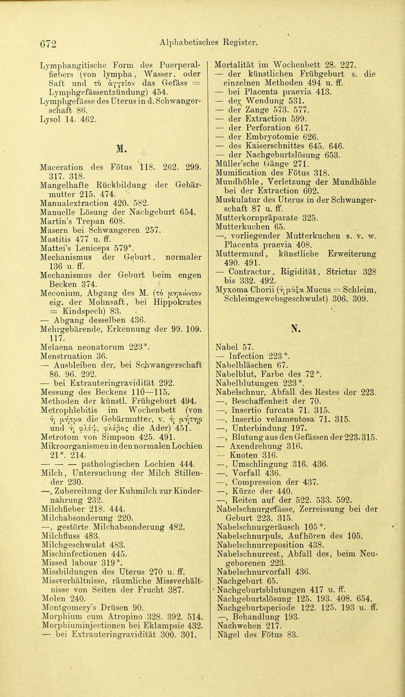 Lymphangitische Form des Puerpsral- fiebers (von lympha, Wasser, oder Saft und -cö a-pfstov das Gefäss = Lymphgefässentzündung) 454. Lymphgefässe des Uterus in d. Schwanger- schaft 86. Lysol 14. 462. M. Maceration des Fötus 'll8. 262. 299. 317. 318. Mangelhafte Rückbildung der Gebär- mutter 215. 474. Manualextraction 420. 582. Manuelle Lösung der Nachgeburt 654. Martins Trepan 608. Masern bei Schwangeren 257. Mastitis 477 u. S. Mattei's Leniceps 579*. Mechanismus der Geburt, normaler 136 u. ff. Mechanismus der Geburt beim engen Becken 374. Meconiura, Abgang des M. (t6 jj-yj-huivcov eig. der Mohnsaft, bei Hippokrates = Kindspech) 83. ■ — Abgang desselben 436. Mehrgebärende, Erkennung der 99. 109. 117. Melaena neonatorum 223*. Menstruation 36. — Ausbleiben der, bei Schwangerschaft 86. 96. 292. — bei Extrauteringravidität 292. Messung des Beckens IIÖ—115. Methoden der künstl. Frühgeburt 494. Metrophlebitis im Wochenbett (von 7] [j.-f|t[>a die Gebärmutter, v. 4] p.'i]TYip und Y| cpXs'J', (pXsßo? die Ader) 451. Metrotom von Simpson 425. 491. Mikroorganismen in den normalen Lochien 21*. 214. pathologischen Lochien 444. Milch, LTntersuchung der Milch Stillen- der 230. —, Zubei-eitung der Kuhmilch zur Kinder- nahrung 232. Milchfieber 218. 444. Milchabsonderung 220. —, gestörte Milchabsonderung 482. Milchfluss 483. Milchgeschwulst 483. Mischinfectionen 445. Missed labour 319*. Missbildungen des Uterus 270 u. ff. Missverhältnisse, räumliche Missverhält- nisse von Seiten der Frucht 387. Molen 240. Montgomery's Drüsen 90. Morphium cum Atropino 328. 392. 514. Morphiuminjectionen bei Eklampsie 432. — bei Extrauteringravidität 300. 301. Mortalität im Wochenbett 28. 227. — der künstlichen Frühgeburt s. die einzelnen Methoden 494 u. ff. — bei Placenta praevia 413. — der Wendung 531. — der Zange 573. 577. — der Extraction 599. — der Perforation 617. — der Embryotomie 626. — des Kaiserschnittes 645. 646. — der Nachgeburtslösung 653. Müller'sche Gänge 271. Mumification des Fötus 318. Mundhöhle, Verletzung der Mundhöhle bei der Extraction 602. Muskulatur des Uterus in der Schwanger- schaft 87 u. ff. Mutterkornpräparate 325. Mutterkuchen 65. —, vorliegender Mutterkuchen s. v. w. Placenta praevia 408. Muttermund, künstliche Erweiterung 490. 491. _ . — Contractur, Rigidität, Strictur 328 bis 3.32. 492. Myxoma Chorii (y| |i.'j|a Mucus = Schleim, Schleimgewebsgeschwulst) 306. 309. N. Nabel 57. — Infection 228*. Nabelbläschen 67. Nabelblut, Farbe des 72*. Nabelblutungen 223*. Nabelschnur, Abfall des Restes der 223. —, Beschaffenheit der 70. —, Insertio furcata 71. 315. —, Insertio velamentosa 71. 315. —, Unterbindung 197. —, Blutung aus den Gefässen der 223.315. — Axendrehung 316. — Knoten 316. —, Umschlingung 316. 436. —, Vorfall 436. —, Compression der 437. —, Kürze der 440. —, Reiten auf der 522. 533. 592. Nabelschnurgeffässe, Zerreissung bei der Geburt 223. 315. Nabelschnurgeräusch 105 *. N-abelschnurpuls, Aufhören des 105. Nabelschnurreposition 438. Nabelschnurrest, Abfall des, beim Neu- geborenen 223. Nabelschnurvorfall 436. Nachgeburt 65. Nachgeburtsblutungen 417 u. ff. Nachgeburtslösung 125. 193. 408. 654. Nachgeburtsperiode 122. 125. 193 u. ff. —, Behandlung 193. Nachwehen 217. Nägel des Fötus 83.