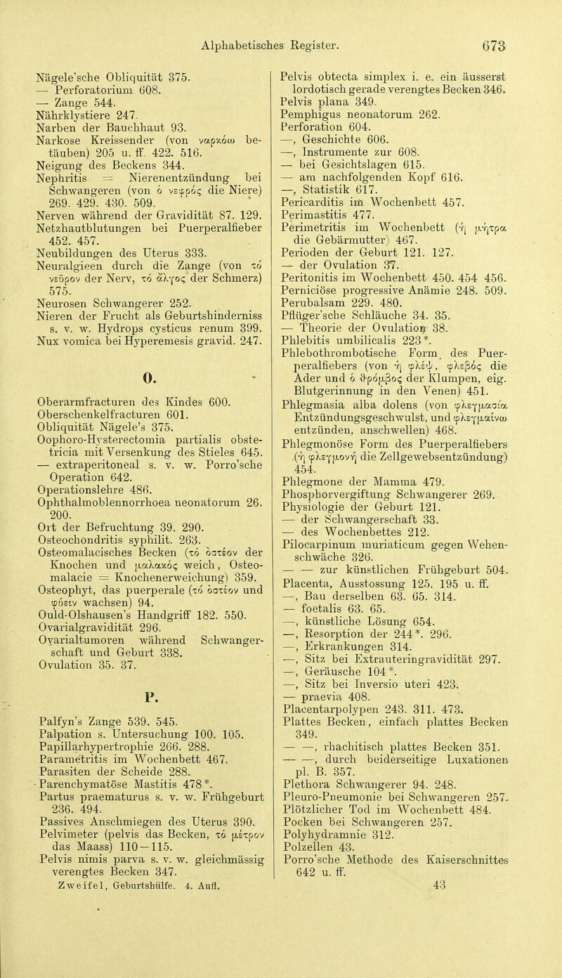 Nägele'sche Obliquität 375. — Perforatorium 608. — Zange 544. Nährklystiere 247. Narben der Bauchhaut 93. Narkose Ereissender (von vapy.öm be- täuben) 205 u. ff. 422. 516. Neigung des Beckens 344. Nephritis = Nierenentzündung bei Schwangeren (von ö vs'^^öc, die Niere) 269. 429. 430. 509. Nerven während der Gravidität 87. 129. Netzhautblutungen bei Puerperalfieber 452. 457. Neubildungen des Uterus 333. Neuralgieen durch die Zange (von io vEÖpov der Nerv, to äX-(OQ der Schmerz) 575. Neurosen Schwangerer 252. Nieren der Frucht als Geburtshindemiss s. V. w. Hydrops cysticus renuni 399. Nux vomica bei Hyperemesis gravid. 247. 0. Oberarmfracturen des Kindes 600. Oberschenkelfracturen 601. Obliquität Nägele's 375. Oophoro-Hysterectomia partialis obste- tricia mit Versenkung des Stieles 645. — extraperitoneal s. v. w. Porro'sche Operation 642. Operationslehre 486. Ophthalmoblennorrhoea neonatorum 26. 200. Ort der Befruchtung 39. 290. Osteochondritis syphilit. 263. Osteomalacisches Becken (tö oaxsov der Knochen und [xaXaxöi; weich, Osteo- malacie = Knochenerweichung) 359. Osteophyt, das puerperale (to oo-ceov und tpustv wachsen) 94. Ould-Olshausen's Handgriff 182. 550. Ovarialgravidität 296. Ovarialtumoren während Schwanger- schaft und Geburt 338. Ovulation 35. 37. P. Palfyn's Zange 539. 545. Palpation s. Untersuchung 100. 105. Papillarhyperti'ophie 266. 288. Parametritis im Wochenbett 467. Parasiten der Scheide 288. Parenchymatöse Mastitis 478 *. Partus praematurus s. v. w. Frühgeburt 236. 494. Passives Anschmiegen des Uterus 390. Pelvimeter (pelvis das Becken, x6 [i-l-cpov das Maass) 110-115. Pelvis nimis parva s. v. w. gleichmässig verengtes Becken 347. Zweifel, Geburtshülfe. 4. Aufl. Pelvis obtecta simplex i. e. ein äusserst lordotisch gerade verengtes Becken 346. Pelvis plana 349. Pemphigus neonatorum 262. Perforation 604. —, Geschichte 606. —, Instrumente zur 608. — bei Gesichtslagen 615. — am nachfolgenden Kopf 616. —, Statistik 617. Pericarditis iiä Wochenbett 457. Perimastitis 477. Perimetritis im Wochenbett (-ri |j.-r|Tpa die Gebärmutter) 467. Perioden der Geburt 121. 127. — der Ovulation 37. Peritonitis im Wochenbett 450. 454 456. Perniciöse progressive Anämie 248. 509. Perubalsam 229. 480. Pflüger'sche Schläuche 34. 35. — Theorie der Ovulation 38. Phlebitis umbilicalis 223*. Phlebothrombotische Form, des Puer- peralfiebers (von •?) 'f)vs4', cpXsßo? die Ader und 6 &p6ii.^oq der Klumpen, eig. Blutgerinnung in den Venen) 451. Phlegmasia alba dolens (von '-r/Xs-^^LUf^La Entzündungsgeschwulst, und ^\e-^i>.aivui entzünden, anschwellen) 468. Phlegmonöse Form des Puerperalfiebers .(•f| ^KefiLovq die Zellgewebsentzündung) 454. Phlegmone der Mamma 479. Phosphorvergiftung Schwangerer 269. Physiologie der Geburt 121. — der Schwangerschaft 33. — des Wochenbettes 212. Pilocarpinum muriaticum gegen Wehen- schwäche 326. — — zur künstlichen Frühgeburt 504. Placenta, Ausstossung 125. 195 u. ff. —, Bau derselben 63. 65. 314. — foetalis 63. 65. —, künstliche Lösung 654. —, Resorption der 244*. 296. —, Erkrankungen 314. —, Sitz bei Extrauteringravidität 297. —, Geräusche 104 *. —, Sitz bei Inversio uteri 423. — praevia 408. Placentarpolypen 243. 311. 473. Plattes Becken, einfach plattes Becken 349. — —, rhachitisch plattes Becken 351. , durch beiderseitige Luxationen pl. B. 357. Plethora Schwangerer 94. 248. Pleuro-Pneumonie bei Schwangeren 257. Plötzlicher Tod im Wochenbett 484. Pocken bei Schwangeren 257. Polyhydramnie 312. Polzellen 43. Porro'sche Methode des Kaiserschnittes 642 u. ff. 43