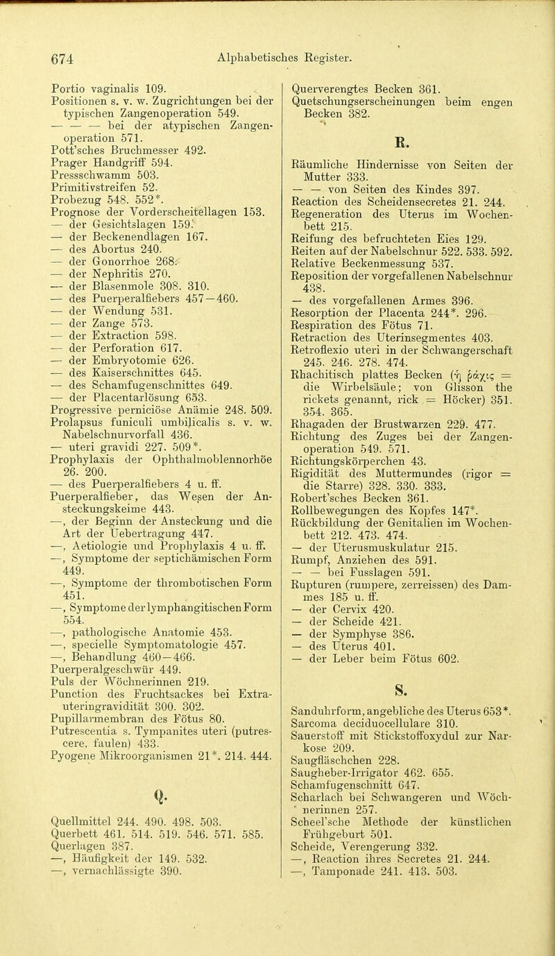 Portio vaginalis 109. Positionen s. v. w. Zugrichtungen bei der typischen Zangenoperation 549. — — — bei der atypischen Zangen- operation 571. Pott'sches ßruchmesser 492. Prager Handgriff 594. Pressschwamm 503. Primitivstreifen 52. Probezug 548. 552*. Prognose der Vorderscheitellagen 153. — der Gesichtslagen 159.' — der Beckenendlagen 167. — des Abortus 240. — der Gonorrhoe 268. — der Nephritis 270. — der Blasenmole 308. 310. — des Puerperalfiebers 457 — 460. — der Wendung 531. — der Zange 573. — der Extraction 598. — der Perforation 617. — der Embryotomie 626. — des Kaiserschnittes 645. •— des Schamfugenschnittes 649. — der Placentarlösung 653. Progressive-perniciöse Anämie 248. 509. Prolapsus funiculi umbilicalis s. v. w. Nabelschnurvorfall 436. — uteri gravidi 227. 509*. Prophylaxis der Ophthalraoblennorhöe 26. 200. — des Puerperalfiebers 4 u. ff. Puerperalfieber, das Wesen der An- steckungskeime 443. —. der Beginn der Ansteckung und die Art der Uebertragung 447. —, Aetiologie und Prophylaxis 4 u. if. —, Symptome der septichämischen Form 449. —, Symptome der thrombotischen Form 451. —, Symptome der lymphangitischen Form 554. —, pathologische Anatomie 453. —, specielle Symptomatologie 457. —, Behandlung 460 — 466. Puerperalgeschwür 449. Puls der Wöchnerinnen '219. Function des Fruchtsackes bei Extra- uteringravidität 300. 302. Pupillarmembran des Fötus 80. Putrescentia s. Tympanites uteri (putres- cere, faulen) 433. Pyogene Mikroorganismen 21*. 214. 444. Q. Quellmittel 244. 490. 498. 503. Querbett 461. 514. 519. 546. 571. 585. Querlagen 387. —, Häufigkeit der 149. 532. —, vernachlässigte 390. Querverengtes Becken 361. Quetschungserscheinungen beim engen Becken 382. R. Räumliche Hindernisse von Seiten der Mutter 333. — — von Seiten des Kindes 397. Reaction des Scheidensecretes 21. 244. Regeneration des Uterus im Wochen- bett 215. Reifung des befruchteten Eies 129. Reiten auf der Nabelschnur 522. 533. 592. Relative Beckenmessung 537. Reposition der vorgefallenen Nabelschnur 438. — des vorgefallenen Armes 396. Resorption der Placenta 244*. 296. Respiration des Fötus 71. Retraction des Uterinsegmentes 403. Retroüexio uteri in der Schwangerschaft 245. 246. 278. 474. Rhachitisch plattes Becken (-r] päy^oi; — die Wirbelsäule; von Glisson the rickets genaimt, rick = Höcker) 351. 354. 365. Rhagaden der Brustwarzen 229. 477. Richtung des Zuges bei der Zangen- operation 549. 571. Richtungskörperchen 43. Rigidität des Muttermundes (rigor = die Starre) 328. 330. 333. Robert'sches Becken 361. Rollbewegungen des Kopfes 147*. Rückbildung der Genitalien im Wochen- bett 212. 473. 474. — der Uterusmuskulatur 215. Rumpf, Anziehen des 591. — — bei Fusslagen 591. Rupturen (rumpere, zerreissen) des Dam- mes 185 u. ff. — der Cervix 420. —■ der Scheide 421. — der Symphyse 386. — des Uterus 401. — der Leber beim Fötus 602. s. Sanduhrform, angebliche des Uterus 653*. Sarcoma deciduocellulare 310. Sauerstoff mit Stickstoffoxydul zur Nar- kose 209. Saugfläschchen 228. Saugheber-Irrigator 462. 655. Schamfugenschnitt 647. Scharlach bei Schwangeren und Wöch- nerinnen 257. Scheersche Methode der künstlichen Frühgeburt 501. Scheide, Verengerung 332. —, Reaction ihres Secretes 21. 244. —, Tamponade 241. 413. 503.