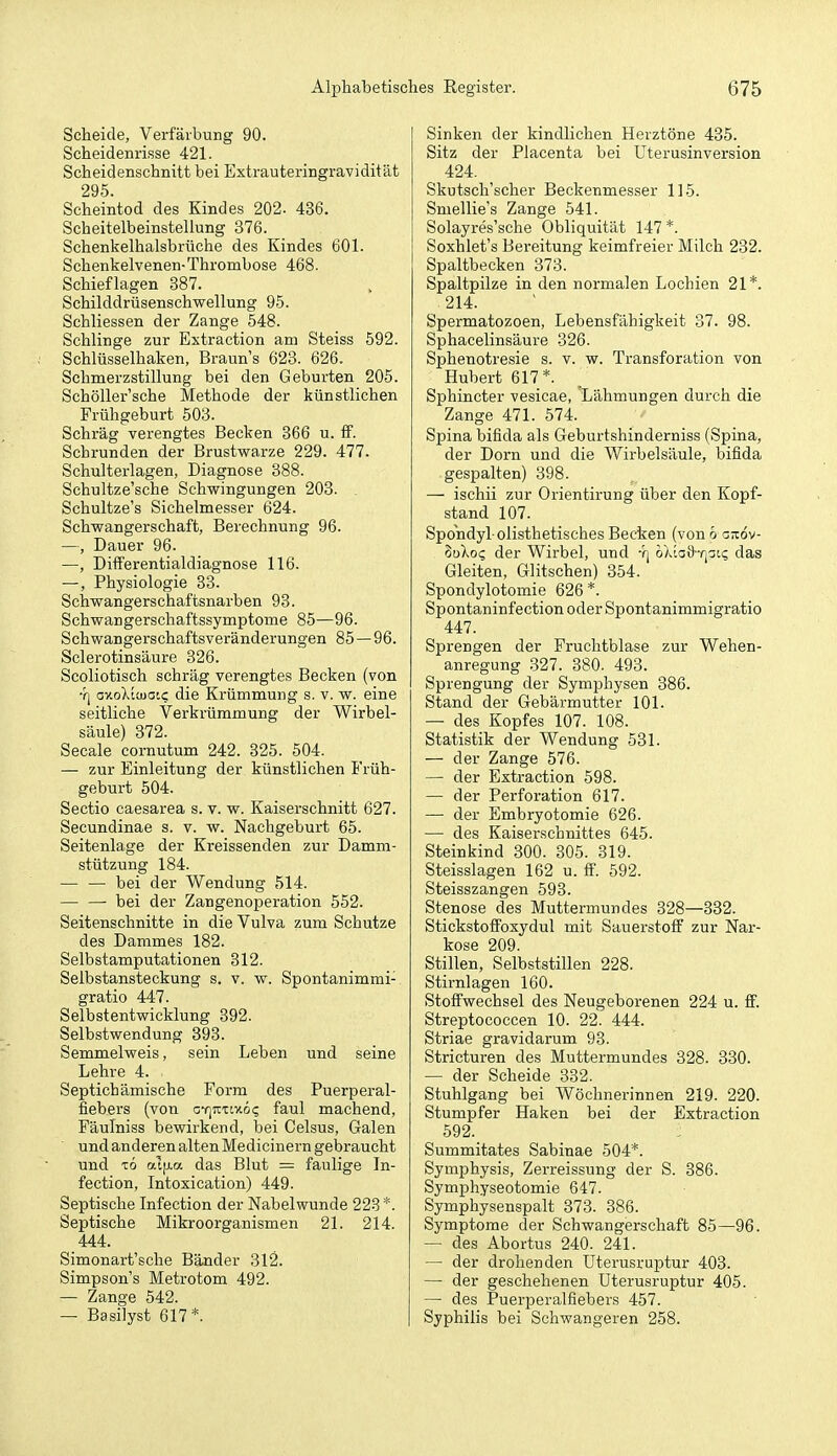 Scheide, Verfärbung 90. Scheidenrisse 421. Scheidenschnitt bei Extrauteringravidität 295. Scheintod des Kindes 202. 436. Scheitelbeinstellung 376. Schenkelhalsbrüche des Kindes 601. Schenkelvenen-Thrombose 468. Schieflagen 387. Schilddrüsenschwellung 95. Schliessen der Zange 548. Schlinge zur Extraction am Steiss 592. Schlüsselhaken, Braun's 623. 626. Schmerzstillung bei den Geburten 205. SchöUei-'sche Methode der künstlichen Frühgeburt 503. Schräg verengtes Becken 366 u. fF. Schrunden der Brustwarze 229. 477. Schulterlagen, Diagnose 388. Schultze'sche Schwingungen 208. Schultze's Sichelmesser 624. Schwangerschaft, Berechnung 96. —, Dauer 96. —, Differentialdiagnose 116. —, Physiologie 33. Schwangerschaftsnarben 98. Schwangerschaftssymptome 85—96. Schwangerschaftsveränderungen 85 — 96. Sclerotinsäure 326. Scoliotisch schräg verengtes Becken (von Y| ov-oXtaiaic die Krümmung s. v. w. eine seitliche Verkrümmung der Wirbel- säule) 372. Seeale cornutum 242. 325. 504. — zur Einleitung der künstlichen Früh- geburt 504. Sectio caesarea s. v. w. Kaiserschnitt 627. Secundinae s. v. w. Nachgeburt 65. Seitenlage der Kreissenden zur Damm- stützung 184. — —• bei der Wendung 514. bei der Zangenoperation 552. Seitenschnitte in die Vulva zum Schutze des Dammes 182. Selbstamputationen 812. Selbstansteckung s. v. w. Spontanimmi- gratio 447. Selbstentwicklung 392. Selbstwendung 393. Semmelweis, sein Leben und seine Lehre 4. Septichämische Form des Puerperal- fiebers (von GY]icxtitö<; faul machend, Fäulniss bewirkend, bei Celsus, Galen und anderen altenMedicinern gebraucht und t6 alfj-a das Blut = faulige In- fection, Intoxication) 449. Septische Infection der Nabelwunde 223*. Septische Mikroorganismen 21. 214. 444. Simonart'sche Bänder 312. Simpson's Metrotom 492. — Zange 542. — Basilyst 617*. Sinken der kindlichen Heiztöne 485. Sitz der Placenta bei Uterusinversion 424. Skutsch'scher Beckenmesser 115. Smellie's Zange 541. Solayres'sche Obliquität 147 *. Soxhlet's Bereitung keimfreier Milch 282. Spaltbecken 373, Spaltpilze in den normalen Lochien 21*. 214. Spermatozoen, Lebensfähigkeit 37. 98. Sphacelinsäure 326. Sphenotresie s. v. w. Transforation von Hubert 617*. Sphincter vesicae, Lähmungen durch die Zange 471. 574. Spina bifida als Geburtshinderniss (Spina, der Dorn und die Wirbelsäule, bifida gespalten) 398. — ischii zur Orientirung über den Kopf- stand 107. Spohdyl olisthetisches Becken (von o orcov- SoXo? der Wirbel, und *'q oXtoiJ-fjat? das Gleiten, Glitschen) 354. Spondylotomie 626 *. Spontaninfection oder Spontanimmigratio 447. Sprengen der Fruchtblase zur Wehen- anregung 327. 880. 493. Sprengung der Symphysen 386. Stand der Gebärmutter 101. — des Kopfes 107. 108. Statistik der Wendung 531. — der Zange 576. — der Extraction 598. — der Perforation 617. — der Embryotomie 626. — des Kaiserschnittes 645. Steinkind 300. 805. 319. Steisslagen 162 u. ff. 592. Steisszangen 593. Stenose des Muttermundes 328—332. Stickstoffoxydul mit Sauerstoff zur Nar- kose 209. Stillen, Selbststillen 228. Stirnlagen 160. Stoffwechsel des Neugeborenen 224 u. ff. Streptococcen 10. 22. 444. Striae gravidarum 98. Stricturen des Muttermundes 328. 380. — der Scheide 332. Stuhlgang bei Wöchnerinnen 219. 220. Stumpfer Haken bei der Extraction 592. Summitates Sabinae 504*. Symphysis, Zerreissung der S. 886. Symphyseotomie 647. Symphysenspalt 873. 886. Symptome der Schwangerschaft 85—96. — des Abortus 240. 241. — der drohenden Uterusruptur 408. — der geschehenen Uterusruptur 405. — des Puerperalfiebers 457. Syphilis bei Schwangeren 258.