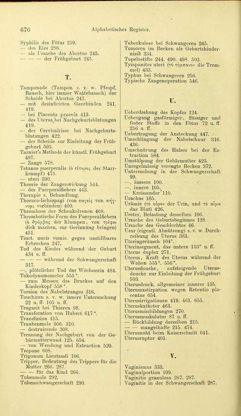 Syphilis des Fötus 259. — des Eies 286. — als Ursache des Abortus 245. ■— — — der Frühgeburt 245. T. Tamponade (Tampon .s. v. w. Pfropf, Bausch, hier immer Wattebausch) der Scheide bei Abortus 241. — mit desinficirten Gazebinden 241. 419. — bei Placenta praevia 413- — des Uterus bei Nachgeburtsblutungen 419. ■— der Cervicalrisse bei Nachgeburts- blutungen 422. — der Scheide zur Einleitung der Früh- geburt 503. Tarnier's Methode der künstl. Frühgeburt 497. ■— Zange 578. Tetanus puerperalis (ö tkayoi; der Starr- krampf) 475. — uteri 390. Theorie der Zangenwirkung 544. — des Puerperalfiebers 443. Therapie s. Behandlung. Thoraco-lschiopagi (von Ka-^Bic. von iz-!]';- vu[j.t verbinden) 400. Thrombose der Schenkelvenen 468. Thrombotische Form des Puerperalfiebers (ö ■9'p6[i.ßo<; der Klumpen, von ipetpcu dick machen, zur Gerinnung bringen) 451. Tinct. nucis vomic. gegen unstillbares Erbrechen 247. Tod des Kindes während der Geburt 434 u. S. während der Schwangerschaft 317. —, plötzlicher Tod der Wöchnerin 484. Tokodynamometer 555 *. —■ zum Messen des Druckes auf den Kindeskopf 558*. Torsion des Nabelstranges 316. Touchiren s. v. w. innere Untersuchung 22 u. ff. 105 u. ff'. Tragzeit bei Thieren 98. Transforation von Hubert 617 *. Transfusion 415. Traubenmole 306. 310. —■ destruirende 308. Trennung der Nachgeburt von der Ge- bärmutterwand 125. 654. — von Wendung und Extraction 520. Trepane 608. Trigonum Lieutaudi 106. Tripper, Bedeutung des Trippers für die Mutter 266. 287. für das Kind 266. Tubenmole 292. Tubenschwangerschaft 290. Tuberkulose bei Schwangeren 265. Tumoren im Becken als Geburtshinder- nissö 334. Tupelostifte 244. 490. 498. 503. Tympanites uteri (xd rujj,Ttavov die Trom- mel) 433. Typhus bei Schwangeren 256. Typische Zangenoperation 546. u. Ueberdrehung des Kopfes 124. Uebergang gasförmiger, flüssiger und fester Stoti'e in den Fötus 72 u. ff. 256 u. ff'. Uebertragung der Ansteckung 447. • Umschlingung der Nabelschnur 316. 436. Umschnürung des Halses bei der Ex- traction 584. Umstülpung der Gebärmutter 423. Unregelmässig verengte Becken 372. Untersuchung in der Schwangerschaft 99. —, äussere 100. • —, innere 105. — Kreissender'110. Urachus 105. Urämie (t6 oupov der Urin, und tö alfia das Blut) 426. Ureter, Betastung desselben 106. Ursache des Geburtsbeginnes 128. Ursache des Geschlechtes 46. Usur (eigentl. Abnützung) s. v. w. Durch- reibung des Uterus 383. Uteringeräusch 104*. Uterinsegment, das untere 133* u. ff. Uterus duplex 271. Uterus, Kraft des Uterus während der Wehen 555*. 556*. Uterusdouche, aufsteigende Uterus- douche zur Einleitung der Frühgeburt 503. Uterusdruck, allgemeiner innerer 135. Uterusexstirpation wegen Retentio pla- centae 654. Uterusirrigationen 419. 461. 655. Uteruskatheter 463. Uterusmissbildungen 270. Uterusmuskulatur 87 u. ff. — Rückbildung derselben 215. — — mangelhafte 215. 474. Uterusnaht beim Kaiserschnitt 641. Uterusruptur 401. T. Vaginismus 333. Vaginalportion 109. Vaginitis granulosa 267. 287. Vaginitis in der Schwangerschaft 287.