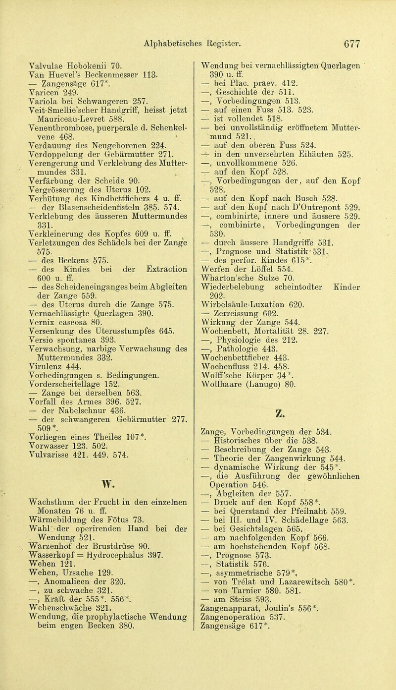 Valvulae Hobokenii 70. Van Huevel's Beckenmesser 113. — Zangensäge 617*. Varicen 249. Vai-iola bei Schwangeren 257. Veit-Smellie'scher Handgriff, heisst jetzt Mauriceau-Levret 588. Venenthrombose, puerperale d. Schenkel- vene 468. Verdauung des Neugeborenen 224. Verdoppelung der Gebärmutter 271. Verengerung und Verklebung des Mutter- mundes 331. Verfärbung der Scheide 90. Vergrösserung des Uterus 102. Verhütung des Kindbettfiebers 4 u. S. — der Blasenscheidenfisteln 385. 574. Verklebung des äusseren Muttermundes 831. Verkleinerung des Kopfes 609 u. flf. Verletzungen des Schädels bei der Zange 575. — des Beckens 575. — des Kindes bei der Extraction 600 u. ff. — des Scheideneinganges beim Abgleiten der Zange 559. — des Uterus durch die Zange 575. Vernachlässigte Querlagen 390. Vernix caseosa 80. Versenkung des Uterusstumpfes 645. Versio spontanea 393. Verwachsung, narbige Verwachsung des Muttermundes 332. Virulenz 444. Vorbedingungen s. Bedingungen. Vorderscheitellage 152. — Zange bei derselben 563. Vorfall des Armes 396. 527. — der Nabelschnur 436. — der schwangeren Gebärmutter 277. 509*. Vorliegen eines Theiles 107*. Vorwasser 123. 502. Vulvarisse 421. 449. 574. w. Wachsthum der Frucht in den einzelnen Monaten 76 u. ff. Wärmebildung des Fötus 73. Wahl der operirenden Hand bei der Wendung 521. Warzenhof der Brustdrüse 90. Wasserkopf = Hydrocephalus 397. Wehen 121. Wehen, Ursache 129. —, Anomalieen der 320. —, zu schwache 321. —, Kraft der 555*. 556*. Wehenschwäche 321. Wendung, die prophylactische Wendung beim engen Becken 880. Wendung bei vernachlässigten Querlagen ' 390 u. flf. — bei Plac. praev. 412. —, Geschichte der 511. —, Vorbedingungen 518. — auf einen Fuss 513. 523. — ist vollendet 518. — bei unvollständig eröffnetem Mutter- mund 521. V — auf den oberen Fuss 524. — in den unversehrten Eihäuten 525. —, unvollkommene 526. — auf den Kopf 528. —, Vorbedingungen der, auf den Kopf 528. — auf den Kopf nach Busch 528. — auf den Kopf nach D'Outrepont 529. —, combinirte, innere und äussere 529. —, combinirte, Vorbedingungen der 530. — durch äussere Handgriffe 531. —, Prognose und Statistik-531. — des perfor. Kindes 615*. Werfen der Löffel 554. Wharton'sche Sülze 70. Wiederbelebung scheintodter Kinder 202. Wirbelsäule-Luxation 620. — Zerreissung 602. Wirkung der Zange 544. Wochenbett, Mortalität 28. 227. —, Physiologie des 212. —, Pathologie 443. Wochenbettfieber 443. Wochenfluss 214. 458. Wolff'sche Körper 34*. Wollhaare (Lanugo) 80. z. Zange, Vorbedingungen der 534. — Historisches über die 538. — Beschreibung der Zange 543. — Theorie der Zangenvdrkung 544. — dynamische Wirkung der 545*. —, die Ausführung der gewöhnlichen Operation 546. —, Abgleiten der 557. — Druck auf den Kopf 558*. — bei Querstand der Pfeilnaht 559. — bei III. und IV. Schädellage 563. — bei Gesichtslagen 565. — am nachfolgenden Kopf 566. — am hochstehenden Kopf 568. —, Prognose 573. —, Statistik 576. —, asymmetrische 579*. — von Trelat und Lazarewitsch 580*. — von Tarnier 580. 581. — am Steiss 598. Zangenapparat, Joulin's 556*. Zangen Operation 537. Zangensäge 617*.