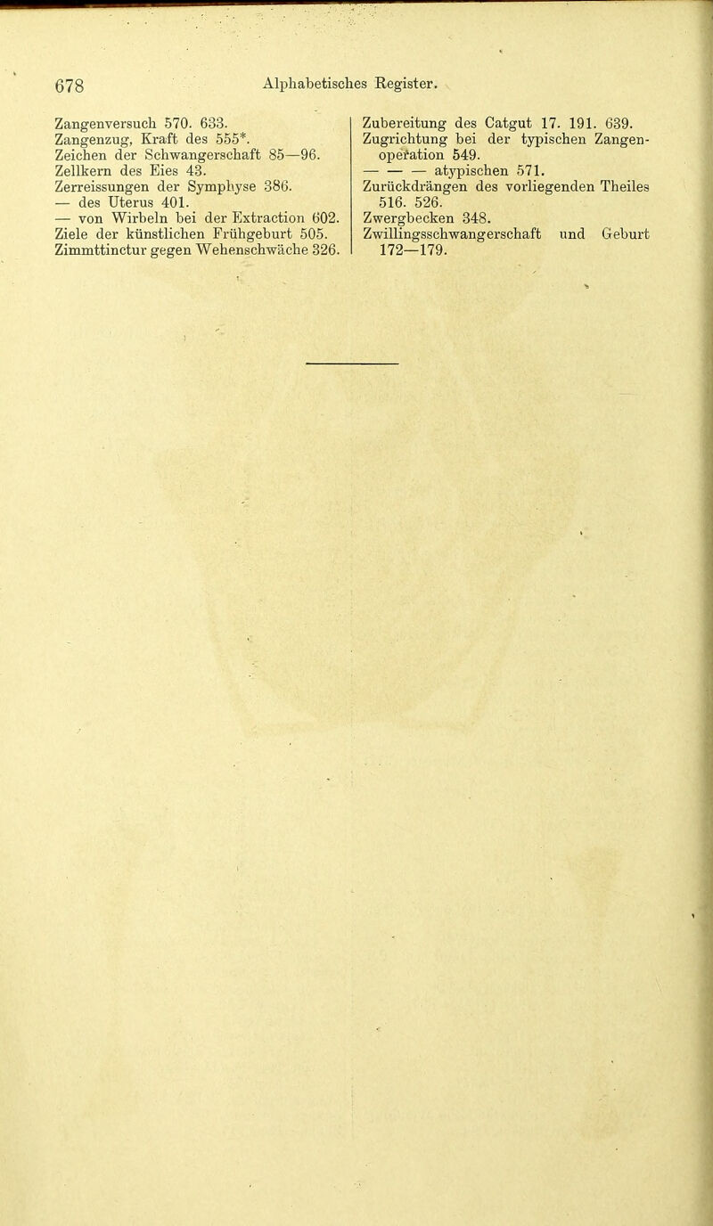 Zangenversuch 570. 633. Zangenzug, Kraft des 555*. Zeichen der Schwangerschaft 85—96. Zellkern des Eies 48. Zerreissungen der Symphyse 386. — des Uterus 401. — von Wirbeln bei der Extraction 602. Ziele der künstlichen Frühgeburt 505. Zimmttinctur gegen Wehenschwäche 826. Zubereitung des Catgut 17. 191. 689. Zugrichtung bei der typischen Zangen- opefation 549. atypischen 571. Zurückdrängen des vorliegenden Theiles 516. 526. Zwergbecken 348. Zwillingsschwangerschaft und Geburt 172—179.