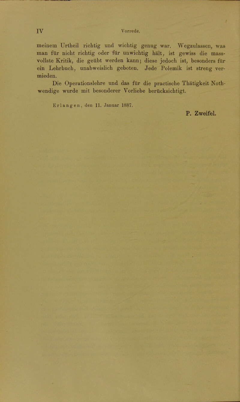meinem Urtheil richtig und wichtig genug war. Wegzulassen, was man für nicht richtig oder für unwichtig hält, ist gewiss die mass- vollste Kritik, die geübt werden kann; diese jedoch ist, besonders für ein Lehrbuch, unabweislich geboten. Jede Polemik ist streng ver- mieden. Die Operationslehre und das für die practisehe Thätigkeit Not- wendige wurde mit besonderer Vorliebe berücksichtigt. Erlangen, den 11. Januar 1887. P. Zweifel.
