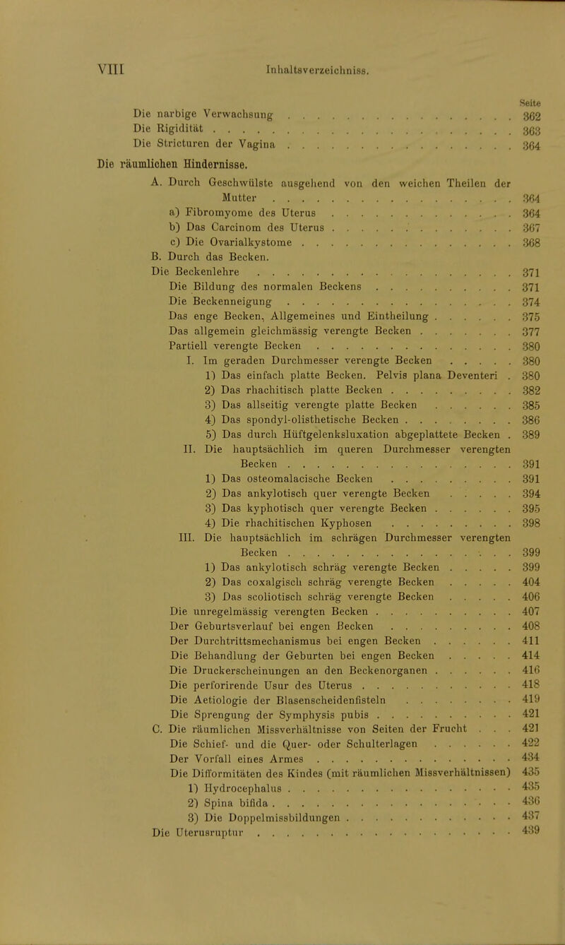 Seite Die narbige Verwachsung 362 Die Rigidität 363 Die Stricturen der Vagina 364 Die räumlichen Hindernisse. A. Durch Geschwülste ausgehend von den weichen Theilen der Mutter 364 a) Fibromyome des Uterus 364 b) Das Carcinom des Uterus 367 c) Die Ovarialkystome 368 B. Durch das Becken. Die Beckenlehre 371 Die Bildung des normalen Beckens 371 Die Beckenneigung 374 Das enge Becken, Allgemeines und Eintheilung 375 Das allgemein gleichmässig verengte Becken 377 Partiell verengte Becken 380 I. Im geraden Durchmesser verengte Becken 380 1) Das einfach platte Becken. Pelvis plana Deventeri . 380 2) Das rhachitisch platte Becken 382 3) Das allseitig verengte platte Becken 385 4) Das spondyl-olisthetische Becken 386 5) Das durch Hüftgelenksluxation abgeplattete Becken . 389 II. Die hauptsächlich im queren Durchmesser verengten Becken 391 1) Das osteomalacische Becken 391 2) Das ankylotisch quer verengte Becken 394 3) Das kyphotisch quer verengte Becken 395 4) Die rhachitischen Kyphosen 398 III. Die hauptsächlich im schrägen Durchmesser verengten Becken 399 1) Das ankylotisch schräg verengte Becken 399 2) Das coxalgisch schräg verengte Becken 404 3) Das scoliotisch schräg verengte Becken 406 Die unregelmässig verengten Becken 407 Der Geburtsverlauf bei engen Becken 408 Der Durchtrittsmechanismus bei engen Becken 411 Die Behandlung der Geburten bei engen Becken 414 Die Druckerscheinungen an den Beckenorganen 416 Die perforirende Usur des Uterus 418 Die Aetiologie der Blasenscheidenfisteln 419 Die Sprengung der Symphysis pubis 421 C. Die räumlichen Missverhältnisse von Seiten der Frucht . . . 421 Die Schief- und die Quer- oder Schulterlagen 422 Der Vorfall eines Armes 434 Die Difformitäten des Kindes (mit räumlichen Missverhältnissen) 435 1) Hydrocephalus 435 2) Spina bifida 436 3) Die Doppelmissbildungen 437 Die Uterusruptur 439