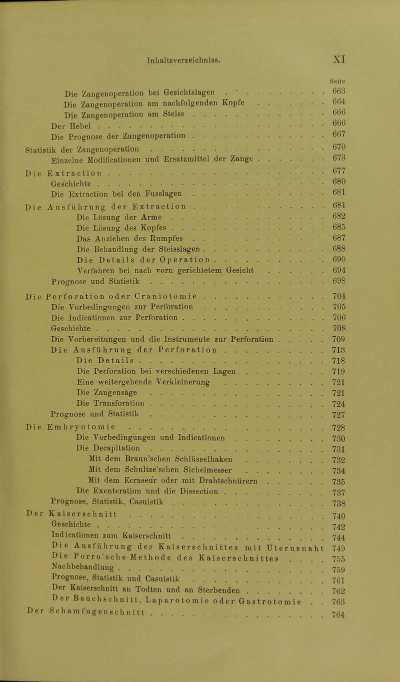 Seite Die Zangenoperation bei Gesichtslagen . ' 663 Die Zangenoperation am nachfolgenden Kopfe 664 Die Zangenoperation am Steiss 666 Der Hebel 666 Die Prognose der Zangenoperation 667 Statistik der Zangenoperation 670 Einzelne Modificationen und Ersatzmittel der Zange 673 Die Extraction 677 Geschichte 680 Die Extraction bei den Fusslagen 681 Die Ausführung der Extraction 681 Die Lösung der Arme 682 Die Lösung des Kopfes 685 Das Anziehen des Rumpfes 687 Die Behandlung der Steisslagen 688 Die Details der Operation 690 Verfahren bei nach vorn gerichtetem Gesicht 694 Prognose und Statistik 698 Die Perforation oder Craniotomie 704 Die Vorbedingungen zur Perforation 705 Die Indicationen zur Perforation 706 Geschichte 708 Die Vorbereitungen und die Instrumente zur Perforation 709 Die Ausführung der Perforation 713 Die Details 718 Die Perforation bei verschiedenen Lagen 719 Eine weitergehende Verkleinerung 721 Die Zangensäge 721 Die Transforation 724 Prognose und Statistik 727 DieEmbryotomie ^ 728 Die Vorbedingungen und Indicationen 730 Die Decapitation 731 Mit dem Braun'schen Schlüsselhaken 732 Mit dem Schultze'schen Sichelmesser 734 Mit dem Ecraseur oder mit Drahtschnürern 735 Die Exenteration und die Dissection 737 Prognose, Statistik, Casuistik 73g Der Kaiserschnitt , 74O Geschichte . . . • 742 Indicationen zum Kaiserschnitt 744 Die Ausführung des Kaiserschnittes mit Uterusnaht 749 Die Porro'sche Methode des Kaiserschnittes .... 755 Nachbehandlung 759 Prognose, Statistik und Casuistik 7(51 Der Kaiserschnitt an Todten und an Sterbenden 7(32 Der Bauchschnitt, Laparotomie oder Gastrotomie . . 763 Der Schamfugenschnitt ... 764