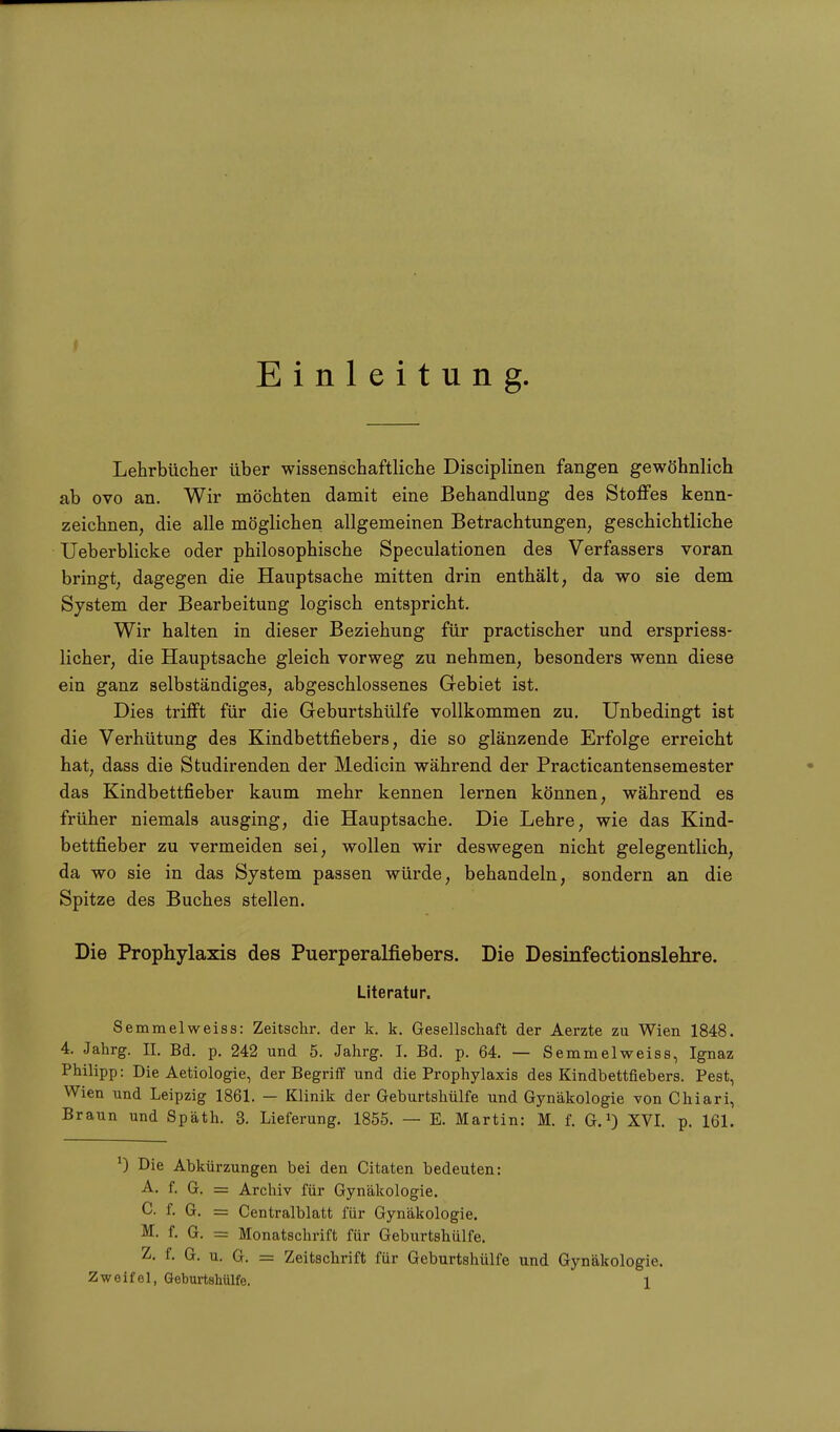 Einleitung. Lehrbücher über wissenschaftliche Disciplinen fangen gewöhnlich ab ovo an. Wir möchten damit eine Behandlung des Stoffes kenn- zeichnen, die alle möglichen allgemeinen Betrachtungen, geschichtliche Ueberblicke oder philosophische Speculationen des Verfassers voran bringt, dagegen die Hauptsache mitten drin enthält, da wo sie dem System der Bearbeitung logisch entspricht. Wir halten in dieser Beziehung für practischer und erspriess- licher, die Hauptsache gleich vorweg zu nehmen, besonders wenn diese ein ganz selbständiges, abgeschlossenes Gebiet ist. Dies trifft für die Geburtshülfe vollkommen zu. Unbedingt ist die Verhütung des Kindbettfiebers, die so glänzende Erfolge erreicht hat, dass die Studirenden der Medicin während der Practicantensemester das Kindbettfieber kaum mehr kennen lernen können, während es früher niemals ausging, die Hauptsache. Die Lehre, wie das Kind- bettfieber zu vermeiden sei, wollen wir deswegen nicht gelegentlich, da wo sie in das System passen würde, behandeln, sondern an die Spitze des Buches stellen. Die Prophylaxis des Puerperalfiebers. Die Desinfectionslehre. Literatur. Semmelweiss: Zeitschr. der k. k. Gesellschaft der Aerzte zu Wien 1848. 4. Jahrg. n. Bd. p. 242 und 5. Jahrg. I. Bd. p. 64. — Semmelweiss, Ignaz Philipp; Die Aetiologie, der Begriff und die Prophylaxis des Kindbettfiebers. Pest, Wien und Leipzig 1861. — Klinik der Geburtshülfe und Gynäkologie von Chiari, Braun und Späth. 3. Lieferung. 1855. — E. Martin: M. f. G.1) XVI. p. 161. *) Die Abkürzungen bei den Citaten bedeuten: A. f. G. = Archiv für Gynäkologie. C. f. G. = Centralblatt für Gynäkologie. M. f. G. = Monatschrift für Geburtshülfe. Z. f. G. u. G. = Zeitschrift für Geburtshülfe und Gynäkologie.