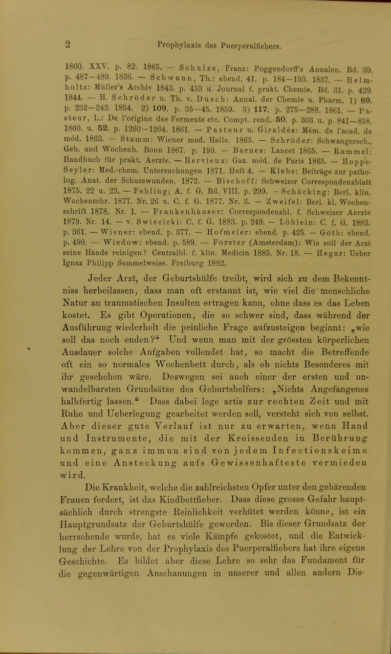 1860. XXV. p. 82. 1865. — Schulze, Franz: PoggendorfTs Annalen. Bd. 39. p. 487-489. 1836. — Schwann, Th.: ebend. 41. p. 184-193. 1837. — Helm- holtz: Müller'B Archiv 1843. p. 453 u. Journal f. prakt. Chemie. Bd. 31. p. 429. 1844. — H. Schröder u. Th. v. Dusch: Annal. der Chemie u. Pharm. 1) 89. p. 232-243. 1854. 2) 109. p. 35-45. 1859. 3) 117. p. 275-288. 1861. — Pa- steur, L.: De l'origine des Ferments etc. Compt. rend. 50. p. 303 u. p. 841—858. 1860. u. 52. p. 1260-1264. 1861. - Pasteur u. Giraldes: Mem. de l'acad. de med. 1863. — Stamm: Wiener med. Halle. 1865. — Schröder: Schwangersch., Geb. und Wochenb. Bonn 1867. p. 199. - Barnes: Lancet 1865. — Rummel: Handbuch für prakt. Aerzte. — Hervieux: Gaz. m6d. de Paris 1865. — Hoppe- Seyler: Med.-chem. Untersuchungen 1871. Heft 4. — Klebs: Beiträge zur patho- log. Anat. der Schusswunden. 1872. — Bischoff: Schweizer Correspondenzblatt 1875. 22 u. 23. — Fehling; A. f. G. Bd. VIII. p. 299. - Schiicking: Berl. klin. Wochenschr. 1877. Nr. 26 u. C. f. G. 1877. Nr. 3. - Zweifel: Berl. kl. Wochen- schrift 1878. Nr. 1. — Frankenhäuser: Correspondenzbl. f. Schweizer Aerzte 1879. Nr. 14. - v. Swiecicki: C. f. G. 1883. p. 249. - Löhlein: C. f. G. 1883. p. 361. — Wiener: ebend. p. 377. — Hofmeier: ebend. p. 425. — Goth: ebend. p. 490. — Wiedow: ebend. p. 589. — Forster (Amsterdam): Wie soll der Arzt seine Hände reinigen? Centralbl. f. klin. Medicin 1885. Nr. 18. — Hegar: Ueber Ignaz Philipp Semmelweiss. Freiburg 1882. Jeder Arzt, der Geburtshülfe treibt, wird sich zu dem Bekennt- niss herbeilassen, dass man oft erstaunt ist, wie viel die menschliche Natur an traumatischen Insulten ertragen kann, ohne dass es das Leben kostet. Es gibt Operationen, die so schwer sind, dass während der Ausführung wiederholt die peinliche Frage aufzusteigen beginnt: „wie soll das noch enden? Und wenn man mit der grössten körperlichen Ausdauer solche Aufgaben vollendet hat, so macht die Betreffende oft ein so normales Wochenbett durch, als ob nichts Besonderes mit ihr geschehen wäre. Deswegen sei auch einer der ersten und un- wandelbarsten Grundsätze des Geburtshelfers: „Nichts Angefangenes halbfertig lassen.K Dass dabei lege artis zur rechten Zeit und mit Ruhe und Ueberlegung gearbeitet werden soll, versteht sich von selbst. Aber dieser gute Verlauf ist nur zu erwarten, wenn Hand und Instrumente, die mit der Kreissenden in Berührung kommen, ganz immun sind von jedem Infectionskeime und eine Ansteckung aufs Gewissenhafteste vermieden wird. Die Krankheit, welche die zahlreichsten Opfer unter den gebärenden Frauen fordert, ist das Kindbettfieber. Dass diese grosse Gefahr haupt- sächlich durch strengste Reinlichkeit verhütet werden könne, ist ein Hauptgrundsatz der Geburtshülfe geworden. Bis dieser Grundsatz der herrschende wurde, hat es viele Kämpfe gekostet, und die Entwick- lung der Lehre von der Prophylaxis des Puerperalfiebers hat ihre eigene Geschichte. Es bildet aber diese Lehre so sehr das Fundament für die gegenwärtigen Anschauungen in unserer und allen andern Dis-