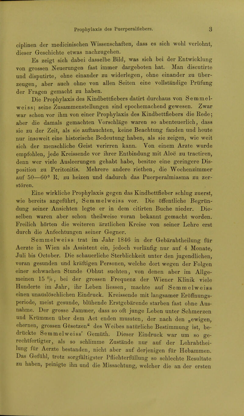 ciplinen der medicinischen Wissenschaften, dass es sich wohl verlohnt, dieser Geschichte etwas nachzugehen. Es zeigt sich dabei dasselbe Bild, was sich bei der Entwicklung von grossen Neuerungen fast immer dargeboten hat. Man discutirte und disputirte, ohne einander zu widerlegen, ohne einander zu über- zeugen, aber auch ohne von allen Seiten eine vollständige Prüfung der Fragen gemacht zu haben. Die Prophylaxis des Kindbettfiebers datirt durchaus von Semmel- weiss; seine Zusammenstellungen sind epochemachend gewesen. Zwar war schon vor ihm von einer Prophylaxis des Kindbettfiebers die Rede; aber die damals gemachten Vorschläge waren so abenteuerlich, dass sie zu der Zeit, als sie auftauchten, keine Beachtung fanden und heute nur insoweit eine historische Bedeutung haben, als sie zeigen, wie weit sich der menschliche Geist verirren kann. Von einem Arzte wurde empfohlen, jede Kreissende vor ihrer Entbindung mit Aloe zu tractiren, denn wer viele Ausleerungen gehabt habe, besitze eine geringere Dis- position zu Peritonitis. Mehrere andere riethen, die Wochenzimmer auf 50—60° R. zu heizen und dadurch das Puerperalmiasma zu zer- stören. Eine wirkliche Prophylaxis gegen das Kindbettfieber schlug zuerst, wie bereits angeführt, Semmelweiss vor. Die öffentliche Begrün- dung seiner Ansichten legte er in dem citirten Buche nieder. Die- selben waren aber schon theilweise voran bekannt gemacht worden. Freilich hörten die weiteren ärztlichen Kreise von seiner Lehre erst durch die Anfechtungen seiner Gegner. Semmelweiss trat im Jahr 1846 in der Gebärabtheilung für Aerzte in Wien als Assistent ein, jedoch vorläufig nur auf 4 Monate, Juli bis October. Die schauerliche Sterblichkeit unter den jugendlichen, voran gesunden und kräftigen Personen, welche dort wegen der Folgen einer schwachen Stunde Obhut suchten, von denen aber im Allge- meinen 15 °/o, bei der grossen Frequenz der Wiener Klinik viele Hunderte im Jahr, ihr Leben Hessen, machte auf Semmelweiss einen unauslöschlichen Eindruck. Kreissende mit langsamer Eröffnungs- periode, meist gesunde, blühende Erstgebärende starben fast ohne Aus- nahme. Der grosse Jammer, dass so oft junge Leben unter Schmerzen und Krümmen über dem Act enden mussten, der nach den „ewigen, ehernen, grossen Gesetzen des Weibes natürliche Bestimmung ist, be- drückte Semmelweiss' Gemüth. Dieser Eindruck war um so ge- rechtfertigter, als so schlimme Zustände nur auf der Lehrabthei- lung für Aerzte bestanden, nicht aber auf derjenigen für Hebammen. Das Gefühl, trotz sorgfältigster Pflichterfüllung so schlechte Resultate zu haben, peinigte ihn und die Missachtung, welcher die an der ersten