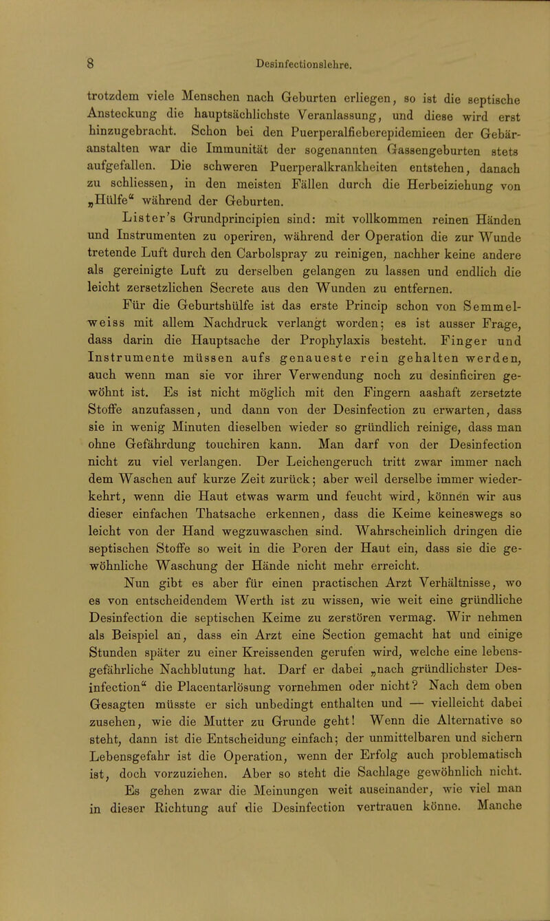 trotzdem viele Menschen nach Geburten erliegen, so ist die septische Ansteckung die hauptsächlichste Veranlassung, und diese wird erst hinzugebracht. Schon bei den Puerperalfieberepidemieen der Gebär- anstalten war die Immunität der sogenannten Gassengeburten stets aufgefallen. Die schweren Puerperalkrankheiten entstehen, danach zu schliessen, in den meisten Fällen durch die Herbeiziehung von „Hülfe während der Geburten. List er's Grundprincipien sind: mit vollkommen reinen Händen und Instrumenten zu operiren, während der Operation die zur Wunde tretende Luft durch den Carbolspray zu reinigen, nachher keine andere als gereinigte Luft zu derselben gelangen zu lassen und endlich die leicht zersetzlichen Secrete aus den Wunden zu entfernen. Für die Geburtshülfe ist das erste Princip schon von Semmel- weiss mit allem Nachdruck verlangt worden; es ist ausser Frage, dass darin die Hauptsache der Prophylaxis besteht. Finger und Instrumente müssen aufs genaueste rein gehalten werden, auch wenn man sie vor ihrer Verwendung noch zu desinficiren ge- wöhnt ist. Es ist nicht möglich mit den Fingern aashaft zersetzte Stoffe anzufassen, und dann von der Desinfection zu erwarten, dass sie in wenig Minuten dieselben wieder so gründlich reinige, dass man ohne Gefährdung touchiren kann. Man darf von der Desinfection nicht zu viel verlangen. Der Leichengeruch tritt zwar immer nach dem Waschen auf kurze Zeit zurück; aber weil derselbe immer wieder- kehrt, wenn die Haut etwas warm und feucht wird, können wir aus dieser einfachen Thatsache erkennen, dass die Keime keineswegs so leicht von der Hand wegzuwaschen sind. Wahrscheinlich dringen die septischen Stoffe so weit in die Poren der Haut ein, dass sie die ge- wöhnliche Waschung der Hände nicht mehr erreicht. Nun gibt es aber für einen practischen Arzt Verhältnisse, wo es von entscheidendem Werth ist zu wissen, wie weit eine gründliche Desinfection die septischen Keime zu zerstören vermag. Wir nehmen als Beispiel an, dass ein Arzt eine Section gemacht hat und einige Stunden später zu einer Kreissenden gerufen wird, welche eine lebens- gefährliche Nachblutung hat. Darf er dabei „nach gründlichster Des- infection die Placentarlösung vornehmen oder nicht? Nach dem oben Gesagten müsste er sich unbedingt enthalten und — vielleicht dabei zusehen, wie die Mutter zu Grunde geht! Wenn die Alternative so steht, dann ist die Entscheidung einfach; der unmittelbaren und sichern Lebensgefahr ist die Operation, wenn der Erfolg auch problematisch ist, doch vorzuziehen. Aber so steht die Sachlage gewöhnlich nicht. Es gehen zwar die Meinungen weit auseinander, wie viel man in dieser Richtung auf die Desinfection vertrauen könne. Manche