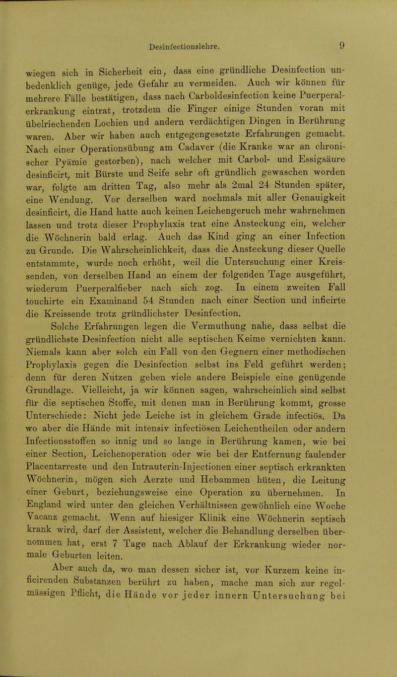 wiegen sich in Sicherheit ein, dass eine gründliche Desinfection un- bedenklich genüge, jede Gefahr zu vermeiden. Auch wir können für mehrere Fälle bestätigen, dass nach Carboldesinfection keine Puerperal- erkrankung eintrat, trotzdem die Finger einige Stunden voran mit übelriechenden Lochien und andern verdächtigen Dingen in Berührung waren. Aber wir haben auch entgegengesetzte Erfahrungen gemacht. Nach einer Operationsübung am Cadaver (die Kranke war an chroni- scher Pyämie gestorben), nach welcher mit Carbol- und Essigsäure desinficirt, mit Bürste und Seife sehr oft gründlich gewaschen worden war, folgte am dritten Tag, also mehr als 2mal 24 Stunden später, eine Wendung. Vor derselben ward nochmals mit aller Genauigkeit desinficirt, die Hand hatte auch keinen Leichengeruch mehr wahrnehmen lassen und trotz dieser Prophylaxis trat eine Ansteckung ein, welcher die Wöchnerin bald erlag. Auch das Kind ging an einer Infection zu Grunde. Die Wahrscheinlichkeit, dass die Ansteckung dieser Quelle entstammte, wurde noch erhöht, weil die Untersuchung einer Kreis- senden, von derselben Hand an einem der folgenden Tage ausgeführt, wiederum Puerperalfieber nach sich zog. In einem zweiten Fall touchirte ein Examinand 54 Stunden nach einer Section und inficirte die Kreissende trotz gründlichster Desinfection. Solche Erfahrungen legen die Vermuthung nahe, dass selbst die gründlichste Desinfection nicht alle septischen Keime vernichten kann. Niemals kann aber solch ein Fall von den Gegnern einer methodischen Prophylaxis gegen die Desinfection selbst ins Feld geführt werden; denn für deren Nutzen geben viele andere Beispiele eine genügende Grundlage. Vielleicht, ja wir können sagen, wahrscheinlich sind selbst für die septischen Stoffe, mit denen man in Berührung kommt, grosse Unterschiede: Nicht jede Leiche ist in gleichem Grade infectiös. Da wo aber die Hände mit intensiv infectiösen Leichentheilen oder andern InfectionsstofFen so innig und so lange in Berührung kamen, wie bei einer Section, Leichenoperation oder wie bei der Entfernung faulender Piacentarreste und den Intrauterin-Injectionen einer septisch erkrankten Wöchnerin, mögen sich Aerzte und Hebammen hüten, die Leitung einer Geburt, beziehungsweise eine Operation zu übernehmen. In England wird unter den gleichen Verhältnissen gewöhnlich eine Woche Vacanz gemacht. Wenn auf hiesiger Klinik eine Wöchnerin septisch krank wird, darf der Assistent, welcher die Behandlung derselben über- nommen hat, erst 7 Tage nach Ablauf der Erkrankung wieder nor- male Geburten leiten. Aber auch da, wo man dessen sicher ist, vor Kurzem keine in- ficirenden Substanzen berührt zu haben, mache man sich zur regel- mässigen Pflicht, die Hände vor jeder innern Untersuchung bei