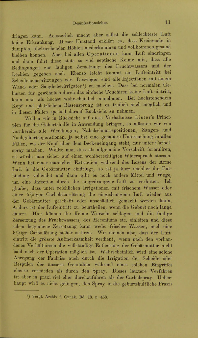 dringen kann. Aeusserlich macht aber selbst die schlechteste Luft keine Erkrankung. Dieser Umstand erklärt es, dass Kreissende in dumpfen, übelriechenden Höhlen niederkommen und vollkommen gesund bleiben können. Aber bei allen Operationen kann Luft eindringen und dann führt diese stets so viel septische Keime mit, dass alle Bedingungen zur fauligen Zersetzung des Fruchtwassers und der Lochien gegeben sind. Ebenso leicht kommt ein Lufteintritt bei Scheideneinspritzungen vor. Deswegen sind alle Injectionen mit einem Wand- oder Saugheberirrigator1) zu machen. Dass bei normalen Ge- burten für gewöhnlich durch das einfache Touchiren keine Luft eintritt, kann man als höchst wahrscheinlich annehmen. Bei hochstehendem Kopf und plötzlichem Blasensprung ist es freilich auch möglich und in diesen Fällen speciell darauf Rücksicht zu nehmen. Wollen wir in Rücksicht auf diese Verhältnisse Lister's Princi- pien für die Geburtshülfe in Anwendung bringen, so müssten wir von vornherein alle Wendungen, Nabelschnurrepositionen, Zangen- und Nachgeburtsoperationen, ja selbst eine genauere Untersuchung in allen Fällen, wo der Kopf über dem Beckeneingang steht, nur unter Carbol- spray machen. Wollte man dies als allgemeine Vorschrift formuliren, so würde man sicher auf einen wohlberechtigten Widerspruch stossen. Wenn bei einer manuellen Extraction während des Lösens der Arme Luft in die Gebärmutter eindringt, so ist ja kurz nachher die Ent- bindung vollendet und dann gibt es noch andere Mittel und Wege, um eine Infection durch die eingedrungene Luft zu verhüten. Ich glaube, dass unter reichlichen Irrigationen mit frischem Wasser oder einer 5°/oigen Carbolsäurelösung die eingedrungene Luft wieder aus der Gebärmutter geschafft oder unschädlich gemacht werden kann. Anders ist der Lufteintritt zu beurtheilen, wenn die Geburt noch lange dauert. Hier können die Keime Wurzeln schlagen und die faulige Zersetzung des Fruchtwassers, des Meconiums etc. einleiten und diese schon begonnene Zersetzung kann weder frisches Wasser, noch eine 5°/oige Carbollösung sicher sistiren. Wir meinen also, dass der Luft- eintritt die grösste Aufmerksamkeit verdient, wenn nach den vorhan- denen Verhältnissen die vollständige Entleerung der Gebärmutter nicht bald nach der Operation möglich ist. Wahrscheinlich wird eine solche Anregung der Fäulniss auch durch die Irrigation der Scheide oder Bespülen der äussern Genitalien während eines solchen Eingriffes ebenso vermieden als durch den Spray. Dieses letztere Verfahren ist aber in praxi viel eher durchzuführen als der Carbolspray. Ueber- haupt wird es nicht gelingen, den Spray in die geburtshülfliche Praxis *) Vergl. Archiv f. Gynäk. Bd. 13. p. 463.