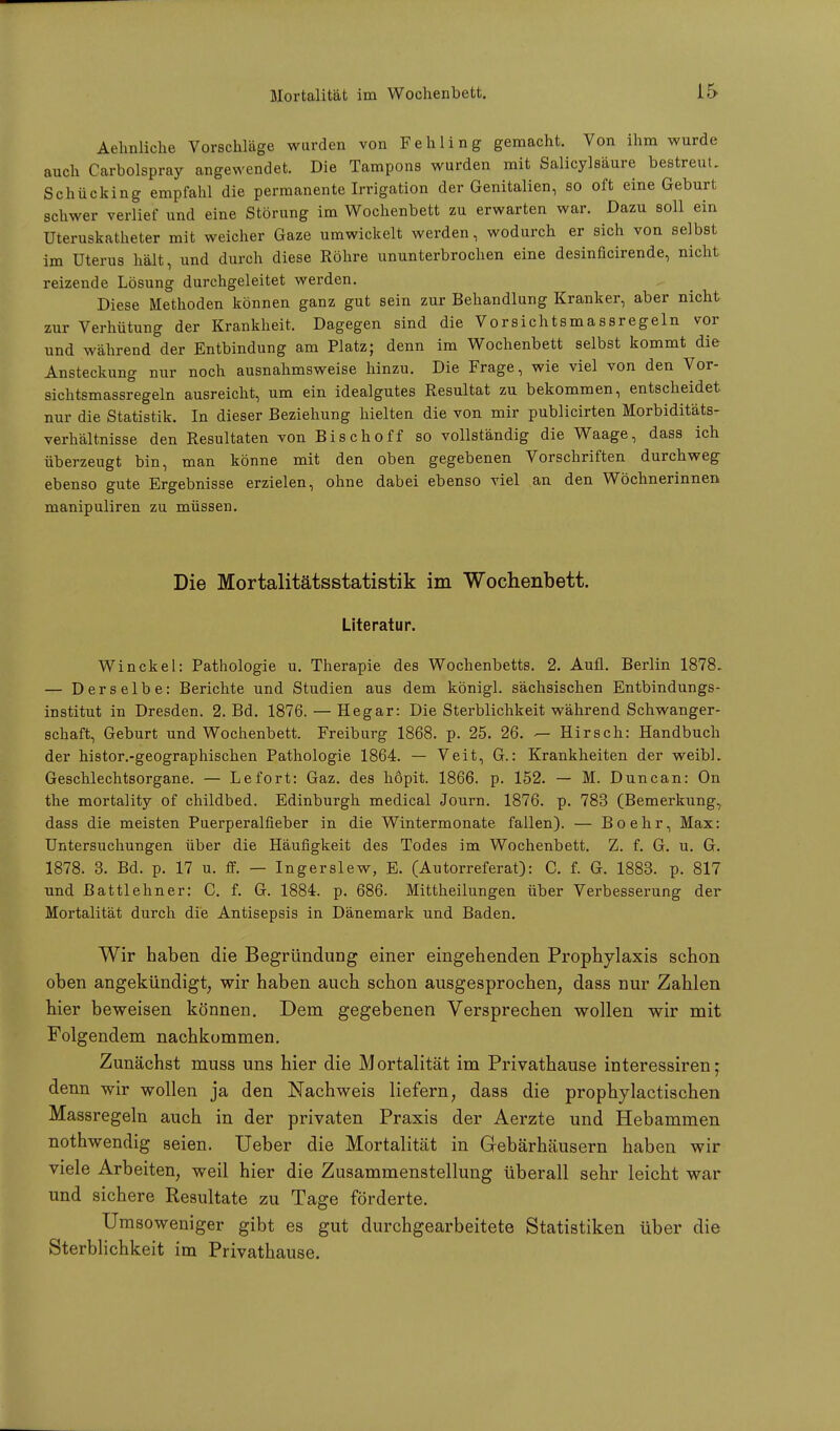Aehnliche Vorschläge wurden von Fehling gemacht. Von ihm wurde auch Carbolspray angewendet. Die Tampons wurden mit Salicylsäure bestreut. Schücking empfahl die permanente Irrigation der Genitalien, so oft eine Geburt schwer verlief und eine Störung im Wochenbett zu erwarten war. Dazu soll ein Uteruskatheter mit weicher Gaze umwickelt werden, wodurch er sich von selbst im Uterus hält, und durch diese Röhre ununterbrochen eine desinficirende, nicht reizende Lösung durchgeleitet werden. Diese Methoden können ganz gut sein zur Behandlung Kranker, aber nicht zur Verhütung der Krankheit. Dagegen sind die Vorsichtsmassregeln vor und während der Entbindung am Platz; denn im Wochenbett selbst kommt die Ansteckung nur noch ausnahmsweise hinzu. Die Frage, wie viel von den Vor- sichtsmassregeln ausreicht, um ein idealgutes Resultat zu bekommen, entscheidet nur die Statistik. In dieser Beziehung hielten die von mir publicirten Morbiditäts- verhältnisse den Resultaten von Bischoff so vollständig die Waage, dass ich überzeugt bin, man könne mit den oben gegebenen Vorschriften durchweg ebenso gute Ergebnisse erzielen, ohne dabei ebenso viel an den Wöchnerinnen manipuliren zu müssen. Die Mortalitätsstatistik im Wochenbett. Literatur. Winckel: Pathologie u. Therapie des Wochenbetts. 2. Aufl. Berlin 1878. — Derselbe: Berichte und Studien aus dem königl. sächsischen Entbindungs- institut in Dresden. 2. Bd. 1876. — Hegar: Die Sterblichkeit während Schwanger- schaft, Geburt und Wochenbett. Freiburg 1868. p. 25. 26. — Hirsch: Handbuch der histor.-geographischen Pathologie 1864. — Veit, G.: Krankheiten der weibL Geschlechtsorgane. — Lefort: Gaz. des hopit. 1866. p. 152. — M. Dune an: On the mortality of childbed. Edinburgh medical Journ. 1876. p. 783 (Bemerkung, dass die meisten Puerperalfieber in die Wintermonate fallen). — Boehr, Max: Untersuchungen über die Häufigkeit des Todes im Wochenbett. Z. f. G. u. G. 1878. 3. Bd. p. 17 u. ff. — Ingerslew, E. (Autorreferat): C. f. G. 1883. p. 817 und Battlehner: C. f. G. 1884. p. 686. Mittheilungen über Verbesserung der Mortalität durch die Antisepsis in Dänemark und Baden. Wir haben die Begründung einer eingehenden Prophylaxis schon oben angekündigt, wir haben auch schon ausgesprochen, dass nur Zahlen hier beweisen können. Dem gegebenen Versprechen wollen wir mit Folgendem nachkommen. Zunächst muss uns hier die Mortalität im Privathause interessiren; denn wir wollen ja den Nachweis liefern, dass die prophylactischen Massregeln auch in der privaten Praxis der Aerzte und Hebammen nothwendig seien. Ueber die Mortalität in Gebärhäusern haben wir viele Arbeiten, weil hier die Zusammenstellung überall sehr leicht war und sichere Resultate zu Tage förderte. Umsoweniger gibt es gut durchgearbeitete Statistiken über die Sterblichkeit im Privathause.