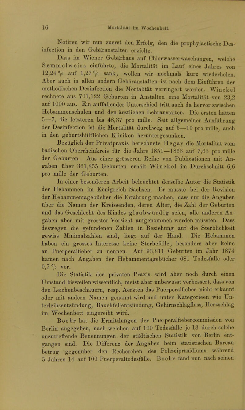 Notiren wir nun zuerst den Erfolg, den die prophylactische Des- infection in den Gebäranstalten erzielte. Dass im Wiener Gebärhaus auf Chlorwasserwaschungen, welche Semmelweiss einführte, die Mortalität im Lauf eines Jahres von 12,24 °/o auf 1,27 °/o sank, wollen wir nochmals kurz wiederholen. Aber auch in allen andern Gebäranstalten ist nach dem Einführen der methodischen Desinfection die Mortalität verringert worden. Winckel rechnete aus 701,122 Geburten in Anstalten eine Mortalität von 23,2 auf 1000 aus. Ein auffallender Unterschied tritt auch da hervor zwischen Hebammenschulen und den ärztlichen Lehranstalten. Die ersten hatten 5—7, die letzteren bis 48,37 pro mille. Seit allgemeiner Ausführung der Desinfection ist die Mortalität durchweg auf 5—10 pro mille, auch in den geburtshülflichen Kliniken heruntergesunken. Bezüglich der Privatpraxis berechnete He gar die Mortalität vom badischen Oberrheinkreis für die Jahre 1851—1863 auf 7,63 pro mille der Geburten. Aus einer grösseren Reihe von Publicationen mit An- gaben über 361,855 Geburten erhält Winckel im Durchschnitt 6,6 pro mille der Geburten. In einer besonderen Arbeit beleuchtet derselbe Autor die Statistik der Hebammen im Königreich Sachsen. Er musste bei der Revision der Hebammentagebücher die Erfahrung machen, dass nur die Angaben über die Namen der Kreissenden, deren Alter, die Zahl der Geburten und das Geschlecht des Kindes glaubwürdig seien, alle anderen An- gaben aber mit grösster Vorsicht aufgenommen werden müssten. Dass deswegen die gefundenen Zahlen in Beziehung auf die Sterblichkeit gewiss Minimalzahlen sind, liegt auf der Hand. Die Hebammen haben ein grosses Interesse keine Sterbefälle, besonders aber keine an Puerperalfieber zu nennen. Auf 93,811 Geburten im Jahr 1874 kamen nach Angaben der Hebammentagebücher 681 Todesfälle oder 0,7 °/o vor. Die Statistik der privaten Praxis wird aber noch durch einen Umstand bisweilen wissentlich, meist aber unbewusst verbessert, dass von den Leichenbeschauern, resp. Aerzten das Puerperalfieber nicht erkannt oder mit andern Namen genannt wird und unter Kategorieen wie Un- terleibsentzündung, Bauchfellentzündung, Gehirnschlagfluss, Herzschlag im Wochenbett eingereiht wird. Boehr hat die Ermittlungen der Puerperalfiebercommission von Berlin angegeben, nach welchen auf 100 Todesfälle je 13 durch solche unzutreffende Benennungen der städtischen Statistik von Berlin ent- gangen sind. Die Differenz der Angaben beim statistischen Bureau betrug gegenüber den Recherchen des Polizeipräsidiums während 5 Jahren 14 auf 100 Puerperaltodesfälle. Boehr fand nun nach seinen