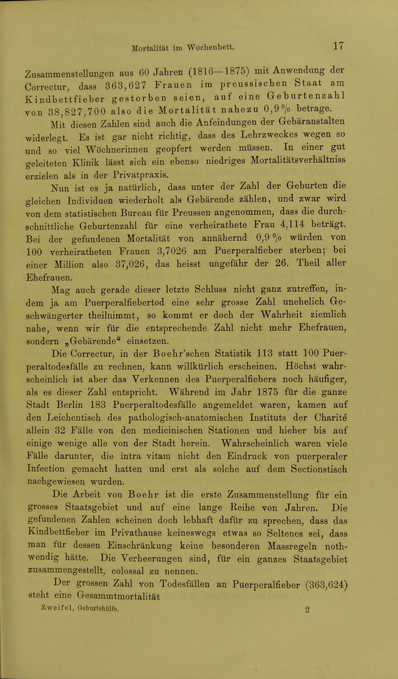 Zusammenstellungen aus 60 Jahren (1816-1875) mit Anwendung der Correctur, dass 363,627 Frauen im preussischen Staat am Kindbettfieber gestorben seien, auf eine Geburtenzahl von 38,827,700 also die Mortalität nahezu 0,9°/o betrage. Mit diesen Zahlen sind auch die Anfeindungen der Gebäranstalten widerlegt. Es ist gar nicht richtig, dass des Lehrzweckes wegen so und so viel Wöchnerinnen geopfert werden müssen. In einer gut Geleiteten Klinik lässt sich ein ebenso niedriges Mortalitätsverhältniss erzielen als in der Privatpraxis. Nun ist es ja natürlich, dass unter der Zahl der Geburten die gleichen Individuen wiederholt als Gebärende zählen, und zwar wird von dem statistischen Bureau für Preussen angenommen, dass die durch- schnittliche Geburtenzahl für eine verheirathete Frau 4,114 beträgt. Bei der gefundenen Mortalität von annähernd 0,9 °/o würden von 100 verheiratheten Frauen 3,7026 am Puerperalfieber sterben; bei einer Million also 37,026, das heisst ungefähr der 26. Theil aller Ehefrauen. Mag auch gerade dieser letzte Schluss nicht ganz zutreffen, in- dem ja am Puerperalfiebertod eine sehr grosse Zahl unehelich Ge- schwängerter theilnimmt, so kommt er doch der Wahrheit ziemlich nahe, wenn wir für die entsprechende Zahl nicht mehr Ehefrauen, sondern „Gebärende einsetzen. Die Correctur, in der Boehr'schen Statistik 113 statt 100 Puer- peraltodesfälle zu rechnen, kann willkürlich erscheinen. Höchst wahr- scheinlich ist aber das Verkennen des Puerperalfiebers noch häufiger, als es dieser Zahl entspricht. Während im Jahr 1875 für die ganze Stadt Berlin 183 Puerperaltodesfälle angemeldet waren, kamen auf den Leichentisch des pathologisch-anatomischen Instituts der Charite allein 32 Fälle von den medicinischen Stationen und hieher bis auf einige wenige alle von der Stadt herein. Wahrscheinlich waren viele Fälle darunter, die intra vitam nicht den Eindruck von puerperaler Infection gemacht hatten und erst als solche auf dem Sectionstisch nachgewiesen wurden. Die Arbeit von Boehr ist die erste Zusammenstellung für ein grosses Staatsgebiet und auf eine lange Reihe von Jahren. Die gefundenen Zahlen scheinen doch lebhaft dafür zu sprechen, dass das Kindbettfieber im Privathause keineswegs etwas so Seltenes sei, dass man für dessen Einschränkung keine besonderen Massregeln noth- wendig hätte. Die Verheerungen sind, für ein ganzes Staatsgebiet zusammengestellt, colossal zu nennen. Der grossen Zahl von Todesfällen an Puerperalfieber (363,624) steht eine Gesammtmortalität Zweifel, Geburtshülfe. 2
