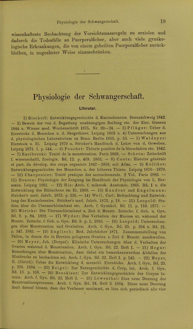 wissenhafteste Beobachtung der Vorsichtsmassregeln zu erzielen und dadurch die Todesfälle an Puerperalfieber, aber auch viele gynäko- logische Erkrankungen, die von einem geheilten Puerperalfieber zurück- bleiben, in ungeahnter Weise einzuschränken. Physiologie der Schwangerschaft. Literatur. 1) Bischoff: Entwicklungsgeschichte d. Kanincheneies. Braunschweig 1842. — 2) Beweis der von d. Begattung unabhängigen Reifung etc. der Eier. Giessen 1844 u. Wiener med. Wochenschrift 1875. Nr. 20—24. — 3) Pflüger: Ueber d. Eierstöcke d. Menschen u. d. Säugethiere. Leipzig 1863 u. 4) Untersuchungen aus d. physiologischen Laboratorium zu Bonn. Berlin 1865. p. 53. — 5) Wald eye r: Eierstock u. Ei. Leipzig 1870 u. Stricker's Handbuch d. Lehre von d. Geweben. Leipzig 1871. I. p. 544. — 6) Pouchet: Theorie positive de la fecondation etc. 1842. — 7) Raciborski: Traite de la menstruation. Paris 1868. — Schrön: Zeitschrift f. wissenschaftl. Zoologie. Bd. 12. p. 409. 1863. — 8) Coste: Histoire generale et part. du develop. des corps organises 1847—1859, mit Atlas. — 9) Kölliker: Entwicklungsgeschichte des Menschen u. der höheren Thiere. Leipzig 1876—1879. — 10) Charpentier: Traite pratique des accouchements. 2 Vol. Paris 1883. — 11) Hensen: Physiologie der Zeugung im Handbuch der Physiologie von L. Her- mann. Leipzig 1881. — 12) His: Arch. f. mikrosk. Anatomie. 1865. Bd. 1 u. die Entwicklung des Hühnchens im Ei. 1868. — 13) Kundrat und Engelmann: Stricker's med. Jahrb. 1873. p. 135. — 14) Weil, Carl: Befruchtung und Entwick- lung des Kanincheneies. Stricker's med. Jahrb. 1873. p. 18. — 15) Leopold: Stu- dien über die Uterusschleimhaut etc. Arch. f. Gynäkol. Bd. 11. p. 110. 1877. — 16) Möricke: Die Uterusschleimhaut z. Zeit d. Menstr. Zeitschr. f. Geb. u. Gyn. Bd. 8. p. 84. 1882. — 17) Wyder: Das Verhalten der Mucosa ut. während der Menstr. Zeitschr. f. Geb. u. Gyn. Bd. 9. p. 1. 1883. — 18) Leopold: Untersuchun- gen über Menstruation und Ovulation. Arch. f. Gyn. Bd. 20. p. 294 u. Bd. 21. p. 347. 1883. — 19) Englisch: Med. Jahrbücher 1871. Zusammenstellung von Fällen, in denen die in Hernien gelegenen Ovarien z. Zeit d. Menstr. anschwollen. — 20) Meyer, Joh. (Dorpat): Klinische Untersuchungen über d. Verhalten der Ovarien während d. Menstruation. Arch. f. Gyn. Bd. 22. Heft 1. — 21) Hegar: Bemerkungen über Menstruation, dass dabei ein bemerkenswerthes Abfallen des Blutdrucks zu beobachten sei. Arch. f. Gyn. Bd. 22. Heft 1. p. 143. — 22) Meyer, H. (Zürich): Ueber die Entwicklung d. menschl. Eierstöcke. Arch. f. Gyn. Bd. 23. p. 226. 1884. — 23) Bei gel: Zur Naturgeschichte d. Corp. lut. Arch. f. Gyn. Bd. 13. p. 109. — 24) Benckiser: Zur Entwicklungsgeschichte des Corpus lu- teum. Arch. f. Gyn. Bd. 23. Heft 3. - 25) Löwenthal: Eine neue Deutung des Menstruationsprocesses. Arch. f. Gyn. Bd. 24. Heft 2. 1884. Diese neue Deutung läuft darauf hinaus, dass der Verfasser annimmt, es löse sich periodisch alle vier