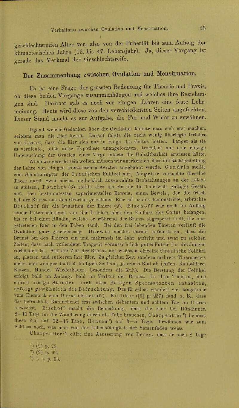 geschlechtsreifen Alter vor, also von der Pubertät bis zum Anfang der klhnacterischen Jahre (15. bis 47. Lebensjahr). Ja; dieser Vorgang ist gerade das Merkmal der Geschlechtsreife. Der Zusammenhang zwischen Ovulation und Menstruation. Es ist eine Frage der grössten Bedeutung für Theorie und Praxis, ob diese beiden Vorgänge zusammenhängen und welches ihre Beziehun- gen sind. Darüber gab es noch vor einigen Jahren eine feste Lehr- meinung. Heute wird diese von den verschiedensten Seiten angefochten. Dieser Stand macht es zur Aufgabe, die Für und Wider zu erwähnen. Irgend welche Gedanken über die Ovulation konnte man sich erst machen, seitdem man die Eier kennt. Darauf folgte die recht wenig überlegte Irrlehre von Carus, dass die Eier sich nur in Folge des Coitus lösten. Länger als sie es verdiente, blieb diese Hypothese unangefochten, trotzdem nur eine einzige Untersuchung der Ovarien einer Virgo intacta die Unhaltbarkeit erwiesen hätte. Wenn wir gerecht sein wollen, müssen wir anerkennen, dass die Richtigstellung der Lehre von einigen französischen Aerzten angebahnt wurde. G e n d r i n stellte eine Spontanruptur der Graafschen Follikel auf, Negrier versuchte dieselbe These durch zwei höchst unglücklich ausgewählte Beobachtungen an der Leiche zu stützen, Pouch et (6) stellte dies als ein für die Thierwelt gültiges Gesetz auf. Den bestimmtesten experimentellen Beweis, einen Beweis, der die frisch bei der Brunst aus den Ovarien getretenen Eier ad oculos demonstrirte, erbrachte Bischoff für die Ovulation der Thiere (2). Bischoff war noch im Anfang seiner Untersuchungen von der Irrlehre über den Einfluss des Coitus befangen, bis er bei einer Hündin, welche er während der Brunst abgesperrt hielt, die aus- getretenen Eier in den Tuben fand. Bei den frei lebenden Thieren verläuft die Ovulation ganz gesetzmässig. Darwin machte darauf aufmerksam, dass die Brunst bei den Thieren ein und mehrmals im Jahr auftritt und zwar zu solchen Zeiten, dass nach vollendeter Tragzeit voraussichtlich gutes Futter für die Jungen vorhanden ist. Auf die Zeit der Brunst hin wachsen einzelne Graafsche Follikel an, platzen und entleeren ihre Eier. Zu gleicher Zeit sondern mehrere Thierspecies mehr oder weniger deutlich blutigen Schleim, ja reines Blut ab (Affen, Raubthiere, Katzen, Hunde, Wiederkäuer, besonders die Kuh). Die Berstung der Follikel erfolgt bald im Anfang, bald im Verlauf der Brunst. In den Tuben, die schon einige Stunden nach dem Belegen Spermatozoen enthalten, erfolgt gewöhnlich die Befruchtung. Das Ei selbst wandert viel langsamer vom Eierstock zum Uterus (Bischoff). Kölliker ([9] p. 237) fand z. B., dass das befruchtete Kaninchenei erst zwischen siebentem und achtem Tag im Uterus anwächst. Bischoff macht die Bemerkung, dass die Eier bei Hündinnen 8 — 10 Tage für die Wanderung durch die Tube brauchen, Charpentier*) bemisst diese Zeit auf 12-15 Tage, Hensen2) auf 3—5 Tage. Erwähnen wir zum Schluss noch, was man von der Lebensfähigkeit der Samenfäden weiss. Charpentier3) citirt eine Aeusserung von Percy, dass er noch 8 Tage 1) 0) p. 73. 2) (9) p. 62. 3) 1. c p. 93.
