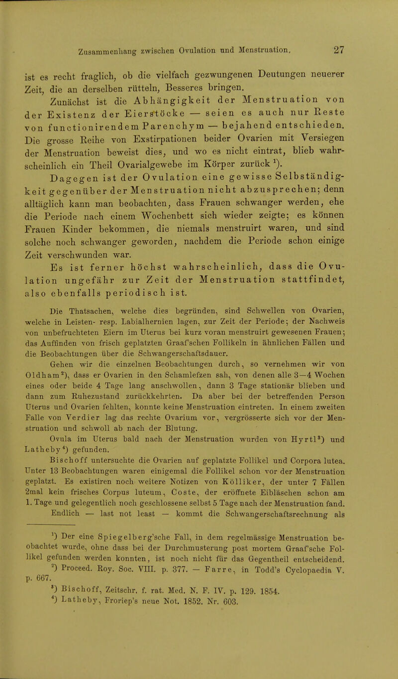 ist es recht fraglich, ob die vielfach gezwungenen Deutungen neuerer Zeit, die an derselben rütteln, Besseres bringen. Zunächst ist die Abhängigkeit der Menstruation von der Existenz der Eierstöcke — seien es auch nur Reste von functionirendemParenchym — bejahend entschieden. Die grosse Reihe von Exstirpationen beider Ovarien mit Versiegen der Menstruation beweist dies, und wo es nicht eintrat, blieb wahr- scheinlich ein Theil Ovarialgewebe im Körper zurück1). Dagegen ist der Ovulation eine gewisse Selbständig- keit gegenüber der Menstruation nicht abzusprechen; denn alltäglich kann man beobachten, dass Frauen schwanger werden, ehe die Periode nach einem Wochenbett sich wieder zeigte; es können Frauen Kinder bekommen, die niemals menstruirt waren, und sind solche noch schwanger geworden, nachdem die Periode schon einige Zeit verschwunden war. Es ist ferner höchst wahrscheinlich, dass die Ovu- lation ungefähr zur Zeit der Menstruation stattfindet, also ebenfalls periodisch ist. Die Thatsachen, welche dies begründen, sind Schwellen von Ovarien, welche in Leisten- resp. Labialhernien lagen, zur Zeit der Periode; der Nachweis von unbefruchteten Eiern im Uterus bei kurz voran menstruirt gewesenen Frauen; das Auffinden von frisch geplatzten Graafschen Follikeln in ähnlichen Fällen und die Beobachtungen über die Schwangerschaftsdauer. Gehen wir die einzelnen Beobachtungen durch, so vernehmen wir von Oldham2), dass er Ovarien in den Schamlefzen sah, von denen alle 3—4 Wochen eines oder beide 4 Tage lang anschwollen, dann 3 Tage stationär blieben und dann zum Ruhezustand zurückkehrten. Da aber bei der betreffenden Person Uterus und Ovarien fehlten, konnte keine Menstruation eintreten. In einem zweiten Falle von Verdi er lag das rechte Ovarium vor, vergrösserte sich vor der Men- struation und schwoll ab nach der Blutung. Ovula im Uterus bald nach der Menstruation wurden von Hyrtl3) und Latheby4) gefunden. Bischoff untersuchte die Ovarien auf geplatzte Follikel und Corpora lutea. Unter 13 Beobachtungen waren einigemal die Follikel schon vor der Menstruation geplatzt. Es existiren noch weitere Notizen von Kölliker, der unter 7 Fällen 2mal kein frisches Corpus luteum, Coste, der eröffnete Eibläschen schon am 1. Tage und gelegentlich noch geschlossene selbst 5 Tage nach der Menstruation fand. Endlich — last not least — kommt die Schwangerschaftsrechnung als J) Der eine Spiegelberg'sche Fall, in dem regelmässige Menstruation be- obachtet wurde, ohne dass bei der Durchmusterung post mortem Graafsche Fol- likel gefunden werden konnten, ist noch nicht für das Gegentheil entscheidend. 2) Proceed. Roy. Soc. VEI. p. 377. - F arre, in Todd's Cyclopaedia V. p. 667. •) Bischoff, Zeitschr. f. rat. Med. N. F. IV. p. 129. 1854. *) Latheby, Froriep's neue Not. 1852. Nr. 603.