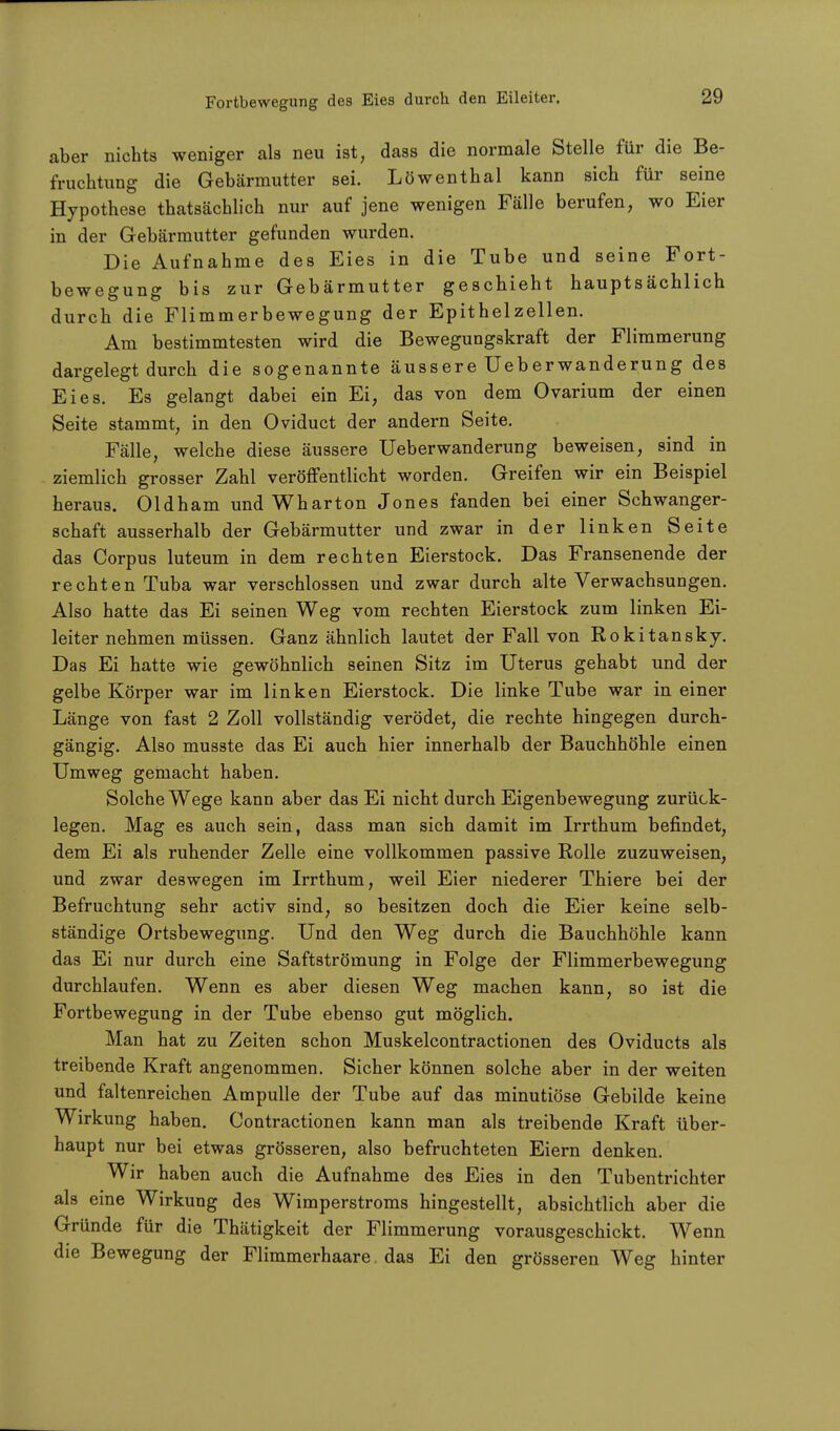 Fortbewegung des Eies durch den Eileiter. aber nichts weniger als neu ist, dass die normale Stelle für die Be- fruchtung die Gebärmutter sei. Löwenthal kann sich für seine Hypothese thatsächlich nur auf jene wenigen Fälle berufen, wo Eier in der Gebärmutter gefunden wurden. Die Aufnahme des Eies in die Tube und seine Fort- bewegung bis zur Gebärmutter geschieht hauptsächlich durch die Flimmerbewegung der Epithelzellen. Am bestimmtesten wird die Bewegungskraft der Flimmerung dargelegt durch die sogenannte äussere Ueberwanderung des Eies. Es gelangt dabei ein Ei, das von dem Ovarium der einen Seite stammt, in den Oviduct der andern Seite. Fälle, welche diese äussere Ueberwanderung beweisen, sind in ziemlich grosser Zahl veröffentlicht worden. Greifen wir ein Beispiel heraus. Oldham und Wharton Jones fanden bei einer Schwanger- schaft ausserhalb der Gebärmutter und zwar in der linken Seite das Corpus luteum in dem rechten Eierstock. Das Fransen ende der rechten Tuba war verschlossen und zwar durch alte Verwachsungen. Also hatte das Ei seinen Weg vom rechten Eierstock zum linken Ei- leiter nehmen müssen. Ganz ähnlich lautet der Fall von Rokitansky. Das Ei hatte wie gewöhnlich seinen Sitz im Uterus gehabt und der gelbe Körper war im linken Eierstock. Die linke Tube war in einer Länge von fast 2 Zoll vollständig verödet, die rechte hingegen durch- gängig. Also musste das Ei auch hier innerhalb der Bauchhöhle einen Umweg gemacht haben. Solche Wege kann aber das Ei nicht durch Eigenbewegung zurück- legen. Mag es auch sein, dass man sich damit im Irrthum befindet, dem Ei als ruhender Zelle eine vollkommen passive Rolle zuzuweisen, und zwar deswegen im Irrthum, weil Eier niederer Thiere bei der Befruchtung sehr activ sind, so besitzen doch die Eier keine selb- ständige Ortsbewegung. Und den Weg durch die Bauchhöhle kann das Ei nur durch eine Saftströmung in Folge der Flimmerbewegung durchlaufen. Wenn es aber diesen Weg machen kann, so ist die Fortbewegung in der Tube ebenso gut möglich. Man hat zu Zeiten schon Muskelcontractionen des Oviducts als treibende Kraft angenommen. Sicher können solche aber in der weiten und faltenreichen Ampulle der Tube auf das minutiöse Gebilde keine Wirkung haben. Contractionen kann man als treibende Kraft über- haupt nur bei etwas grösseren, also befruchteten Eiern denken. Wir haben auch die Aufnahme des Eies in den Tubentrichter als eine Wirkung des Wimperstroms hingestellt, absichtlich aber die Gründe für die Thätigkeit der Flimmerung vorausgeschickt. Wenn die Bewegung der Flimmerhaare das Ei den grösseren Weg hinter