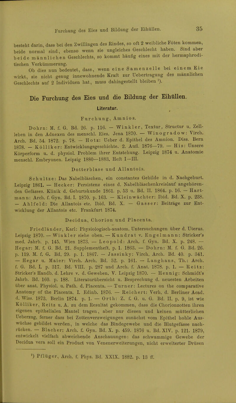 besteht darin, dass bei den Zwillingen des Rindes, so oft 2 weibliche Föten kommen, beide normal sind, ebenso wenn sie ungleiches Geschlecht haben. Sind aber beide männlichen Geschlechts, so kommt häufig eines mit der hermaphrodi- tischen Verkümmerung. Ob dies nun bedeutet, dass, wenn eine Samenzelle bei einem Eie wirkt, sie nicht genug innewohnende Kraft zur Uebertragung des männlichen Geschlechts auf 2 Individuen hat, muss dahingestellt bleiben1). Die Furchung des Eies und die Bildung der Eihüllen. Literatur. I Furchung, Amnios. Dohm: M. f. G. Bd. 26. p. 116. - Winkler, Textur, Structur u. Zell- leben in den Adnexen des menschl. Eies. Jena 1870. — Winogradow: Virch. Arch. Bd. 54. 1872. p. 78. — Hotz: Ueber d. Epithel des Amnion. Diss. Bern 1878. — Kölliker: Entwicklungsgeschichte. 2. Aufl. 1876—79. — His: Unsere Körperform u. d. physiol. Problem ihrer Entstehung. Leipzig 1874 u. Anatomie menschl. Embryonen. Leipzig 1880—1883. Heft I—III. Dotterblase und Allantois. Schultze: Das Nabelbläschen, ein constantes Gebilde in d. Nachgeburt. Leipzig 1861. — Hecker: Persistenz eines d. Nabelbläschenkreislauf angehören- den Gefässes. Klinik d. Geburtskunde 1861. p. 53 u. Bd. II. 1864. p. 16. - Hart- mann: Arch. f. Gyn. Bd. I. 1870. p. 163. - Klein Wächter: Ibid. Bd. X. p. 238. — Ahl fei d: Die Allantois etc. Ibid. Bd. X. — Gass er: Beiträge zur Ent- wicklung der Allantois etc. Frankfurt 1874. Decidua, Chorion und Placenta. Friedländer, Karl: Physiologisch-anatom. Untersuchungen über d. Uterus. Leipzig 1870. — Winkler siehe oben. — Kundrat v. Engelmann: Stricker's med. Jahrb. p. 145. Wien 1873. — Leopold: Arch. f. Gyn. Bd. X. p. 248. — Hegar: M. f. G. Bd. 21. Supplementheft. p. 1. 1863. — Dohm: M. f. G. Bd. 26. p. 119. M. f. G. Bd. 29. p. 1. 1867. - Jassinky: Virch. Arch. Bd. 40. p. 341. — Hegar u. Maier: Virch. Arch. Bd. 52. p. 161. — Langhans, Th.: Arch. f. G. Bd. I. p. 317. Bd. VIII. p. 287 und Arch. f. Anat. 1878. p. 1. — Reitz: Stricker's Handb. d. Lehre v. d. Geweben. V. Leipzig 1870. — Hennig: Schmidt's Jahrb. Bd. 160. p. 188. Literaturübersicht u. Besprechung d. neuesten Arbeiten über anat. Physiol. u. Path. d. Placenta. — Turner: Lectures on the comparative Anatomy of the Placenta. I. Edinb. 1876. — Reichert: Verb. d. Berliner Acad. d. Wiss. 1873. Berlin 1874. p. 1. — Orth: Z. f. G. u. G. Bd. IL p. 9, ist wie Kölliker, Reitz u. A. zu dem Resultat gekommen, dass die Chorionzotten ihren eigenen epithelialen Mantel tragen, aber nur diesen und keinen mütterlichen Ueberzug, ferner dass bei Zottenverzweigungen zunächst vom Epithel hohle Aus- wüchse gebildet werden, in welche das Bindegewebe und die Blutgefässe nach- rücken. — Blacher: Arch. f. Gyn. Bd. X. p. 459. 1876 u. Bd. XIV. p. 121. 1879, entwickelt vielfach abweichende Anschauungen: das schwammige Gewebe der Decidua vera soll ein Product von Venenerweiterungen, nicht erweiterter Drüsen J) Pflüger, Arch. f. Phys. Bd. XXIX. 1882. p. 13 IT.