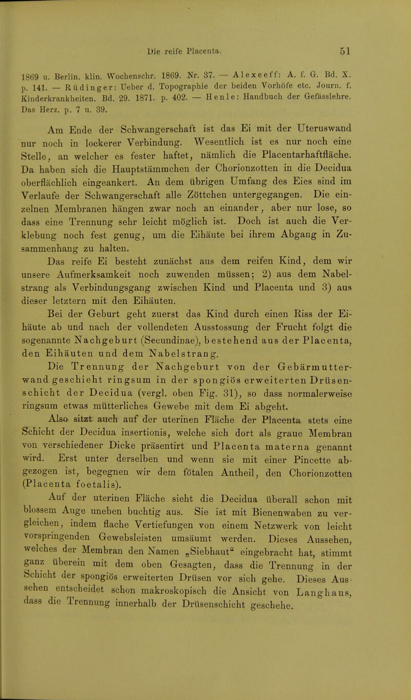 1869 u. Berlin, klin. Wochenschr. 1869. Nr. 37. — AI exe eff: A. f. G. Bd. X. p. 141. _ Rüdinger: üeber d. Topographie der beiden Vorhöfe etc. Journ. f. Kinderkrankheiten. Bd. 29. 1871. p. 402. — Henle: Handbuch der Gefässlehre. Das Herz. p. 7 u. 39. Am Ende der Schwangerschaft ist das Ei mit der Uteruswand nur noch in lockerer Verbindung. Wesentlich ist es nur noch eine Stelle, an welcher es fester haftet, nämlich die Placentarhaftfläche. Da haben sich die Hauptstämmchen der Chorionzotten in die Decidua oberflächlich eingeankert. An dem übrigen Umfang des Eies sind im Verlaufe der Schwangerschaft alle Zöttchen untergegangen. Die ein- zelnen Membranen hängen zwar noch an einander, aber nur lose, so dass eine Trennung sehr leicht möglich ist. Doch ist auch die Ver- klebimg noch fest genug, um die Eihäute bei ihrem Abgang in Zu- sammenhang zu halten. Das reife Ei besteht zunächst aus dem reifen Kind, dem wir unsere Aufmerksamkeit noch zuwenden müssen; 2) aus dem Nabel- strang als Verbindungsgang zwischen Kind und Placenta und 3) aus dieser letztern mit den Eihäuten. Bei der Geburt geht zuerst das Kind durch einen Riss der Ei- häute ab und nach der vollendeten Ausstossung der Frucht folgt die sogenannte Nachgeburt (Secundinae), bestehend aus der Placenta, den Eihäuten und dem Nabelstrang. Die Trennung der Nachgeburt von der Gebärmutter- wand geschieht ringsum in der spongiös erweiterten Drüsen- schicht der Decidua (vergl. oben Fig. 31), so dass normalerweise ringsum etwas mütterliches Gewebe mit dem Ei abgeht. Also sitzt auch auf der uterinen Fläche der Placenta stets eine Schicht der Decidua insertionis, welche sich dort als graue Membran von verschiedener Dicke präsentirt und Placenta materna genannt wird. Erst unter derselben und wenn sie mit einer Pincette ab- gezogen ist, begegnen wir dem fötalen Antheil, den Chorionzotten (Placenta foetalis). Auf der uterinen Fläche sieht die Decidua überall schon mit blossem Auge uneben buchtig aus. Sie ist mit Bienenwaben zu ver- gleichen, indem flache Vertiefungen von einem Netzwerk von leicht vorspringenden Gewebsleisten umsäumt werden. Dieses Aussehen, welches der Membran den Namen „ Siebhaut« eingebracht hat, stimmt ganz überein mit dem oben Gesagten, dass die Trennung in der Schicht der spongiös erweiterten Drüsen vor sich gehe. Dieses Aus- sehen entscheidet schon makroskopisch die Ansicht von Langhans, dass die Trennung innerhalb der Drüsenschicht geschehe.