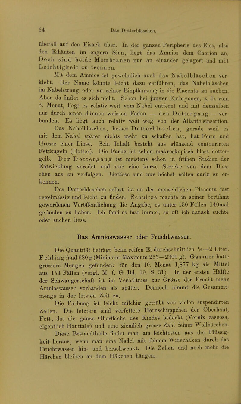 überall auf den Eisack über. In der ganzen Peripherie des Eies, also den Eihäuten im engern Sinn, liegt das Amnios dem Chorion an. Doch sind beide Membranen nur an einander gelagert und mit Leichtigkeit zu trennen. Mit d em Amnios ist gewöhnlich auch das Nabelbläschen ver- klebt. Der Name könnte leicht dazu verführen, das Nabelbläschen im Nabelstrang oder an seiner Einpflanzung in die Placenta zu suchen. Aber da findet es sich nicht. Schon bei jungen Embryonen, z. B. vom 3. Monat, liegt es relativ weit vom Nabel entfernt und mit demselben nur durch einen dünnen weissen Faden — den Dottergang — ver- bunden. Es liegt auch relativ weit weg von der Allantoisinsertion. Das Nabelbläschen, besser Dotterbläschen, gerade weil es mit dem Nabel später nichts mehr zu schaffen hat, hat Form und Grösse einer Linse. Sein Inhalt besteht aus glänzend contourirten Fettkugeln (Dotter). Die Farbe ist schon makroskopisch blass dotter- gelb. Der Dottergang ist meistens schon in frühen Stadien der Entwicklung verödet und nur eine kurze Strecke von dem Bläs- chen aus zu verfolgen. Gefässe sind nur höchst selten darin zu er- kennen. Das Dotterbläschen selbst ist an der menschlichen Placenta fast regelmässig und leicht zu finden. Schultze machte in seiner berühmt gewordenen Veröffentlichung die Angabe, es unter 150 Fällen 140mal gefunden zu haben. Ich fand es fast immer, so oft ich danach suchte oder suchen liess. Das Amnioswasser oder Fruchtwasser. Die Quantität beträgt beim reifen Ei durchschnittlich x\?t—2 Liter. Fehling fand 680g (Minimum-Maximum 265—2300 g). Gassner hatte grössere Mengen gefunden: für den 10. Monat 1,877 kg als Mittel aus 154 Fällen (vergl. M. f. G. Bd. 19. S. 31). In der ersten Hälfte der Schwangerschaft ist im Verhältniss zur Grösse der Frucht mehr Amnioswasser vorhanden als später. Dennoch nimmt die Gesammt- menge in der letzten Zeit zu. Die Färbung ist leicht milchig getrübt von vielen suspendirten Zellen. Die letztern sind verfettete Hornschüppchen der Oberhaut, Fett, das die ganze Oberfläche des Kindes bedeckt (Vernix caseosa, eigentlich Hauttalg) und eine ziemlich grosse Zahl feiner Wollhärchen. Diese Bestandtheile findet man am leichtesten aus der Flüssig- keit heraus, wenn man eine Nadel mit feinem Widerhaken durch das Fruchtwasser hin- und herschwenkt. Die Zellen und noch mehr die Härchen bleiben an dem Häkchen hängen.