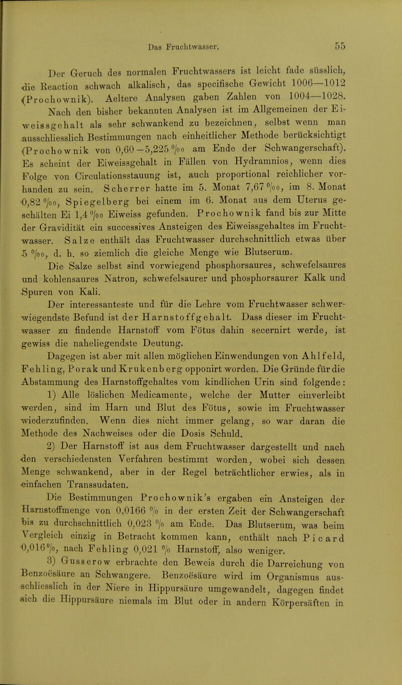 Der Geruch des normalen Fruchtwassers ist leicht fade süsslich, die Reaction schwach alkalisch, das specifische Gewicht 1006—1012 (Prochownik). Aeltere Analysen gaben Zahlen von 1004—1028. Nach den bisher bekannten Analysen ist im Allgemeinen der Ei- we issgeh alt als sehr schwankend zu bezeichnen, selbst wenn man Ausschliesslich Bestimmungen nach einheitlicher Methode berücksichtigt (Prochownik von 0,60 —5,225 °/oo am Ende der Schwangerschaft). Es scheint der Eiweissgehalt in Fällen von Hydramnios, wenn dies Folge von Circulationsstauung ist, auch proportional reichlicher vor- handen zu sein. Scherrer hatte im 5. Monat 7,67 °/oo, im 8. Monat 0,82 °/oo, Spiegelberg bei einem im 6. Monat aus dem Uterus ge- schälten Ei l,4°/oo Ei weiss gefunden. Prochownik fand bis zur Mitte der Gravidität ein successives Ansteigen des Eiweissgehaltes im Frucht- wasser. Salze enthält das Fruchtwasser durchschnittlich etwas über ■5 °/oo, d. h. so ziemlich die gleiche Menge wie Blutserum. Die Salze selbst sind vorwiegend phosphorsaures, schwefelsaures und kohlensaures Natron, schwefelsaurer und phosphorsaurer Kalk und Spuren von Kali. Der interessanteste und für die Lehre vom Fruchtwasser schwer- wiegendste Befund ist der Harnstoffgehalt. Dass dieser im Frucht- wasser zu findende Harnstoff vom Fötus dahin secernirt werde, ist gewiss die naheliegendste Deutung. Dagegen ist aber mit allen möglichen Einwendungen von Ahl fei d, Fehling, Porak und Krukenb erg opponirt worden. Die Gründe für die Abstammung des Harnstoffgehaltes vom kindlichen Urin sind folgende: 1) Alle löslichen Medicamente, welche der Mutter einverleibt werden, sind im Harn und Blut des Fötus, sowie im Fruchtwasser wiederzufinden. Wenn dies nicht immer gelang, so war daran die Methode des Nachweises oder die Dosis Schuld. 2) Der Harnstoff ist aus dem Fruchtwasser dargestellt und nach ■den verschiedensten Verfahren bestimmt worden, wobei sich dessen Menge schwankend, aber in der Regel beträchtlicher erwies, als in einfachen Transsudaten. Die Bestimmungen Prochownik's ergaben ein Ansteigen der Harnstoffmenge von 0,0166 °/o in der ersten Zeit der Schwangerschaft bis zu durchschnittlich 0,023 °/o am Ende. Das Blutserum, was beim Vergleich einzig in Betracht kommen kann, enthält nach Picard 0,016°/o; nach Fehling 0,021 °/o Harnstoff, also weniger. 3) Gusserow erbrachte den Beweis durch die Darreichung von Benzoesäure an Schwangere. Benzoesäure wird im Organismus aus- schliesslich in der Niere in Hippursäure umgewandelt, dagegen findet «ich die Hippursäure niemals im Blut oder in andern Körpersäften in