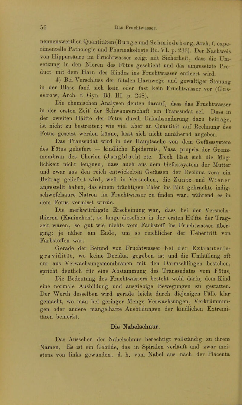 nennenswer then Quantitäten (Bunge und Sehmiedeberg, Arch. f. expe- rimentelle Pathologie und Pharmakologie Bd. VI. p. 233). Der Nachweis von Hippursäure im Fruchtwasser zeigt mit Sicherheit, dass die Um- setzung in den Nieren des Fötus geschieht und das umgesetzte Pro- duct mit dem Harn des Kindes ins Fruchtwasser entleert wird. 4) Bei Verschluss der fötalen Harnwege und gewaltiger Stauung in der Blase fand sich kein oder fast kein Fruchtwasser vor (Gus- ser ow, Arch. f. Gyn. Bd. III. p. 248). Die chemischen Analysen deuten darauf, dass das Fruchtwasser in der ersten Zeit' der Schwangerschaft ein Transsudat sei. Dass in der zweiten Hälfte der Fötus durch Urinabsonderung dazu beitrager ist nicht zu bestreiten; wie viel aber an Quantität auf Rechnung des Fötus gesetzt werden könne, lässt sich nicht annähernd angeben. Das Transsudat wird in der Hauptsache von dem Gefässsystem des Fötus geliefert — kindliche Epidermis, Vasa propria der Grenz- membran des Chorion (Jungbluth) etc. Doch lässt sich die Mög- lichkeit nicht leugnen, dass auch aus dem Gefässsystem der Mutter und zwar aus den reich entwickelten Gefässen der Decidua vera ein Beitrag geliefert wird, weil in Versuchen, die Zuntz und Wiener angestellt haben, das einem trächtigen Thier ins Blut gebrachte indig- schwefelsaure Natron im Fruchtwasser zu finden war, während es in dem Fötus vermisst wurde. Die merkwürdigste Erscheinung war, dass bei den Versuchs- thieren (Kaninchen), so lange dieselben in der ersten Hälfte der Trag- zeit waren, so gut wie nichts vom Farbstoff ins Fruchtwasser über- ging; je näher am Ende, um so reichlicher der Uebertritt von Farbstoffen war. Gerade der Befund von Fruchtwasser bei der Extrauterin- gravidität, wo keine Decidua gegeben ist und die Umhüllung oft nur aus Verwachsungsmembranen mit den Darmschlingen bestehen,, spricht deutlich für eine Abstammung des Transsudates vom Fötus. Die Bedeutung des Fruchtwassers besteht wohl darin, dem Kind eine normale Ausbildung und ausgiebige Bewegungen zu gestatten. Der Werth desselben wird gerade leicht durch diejenigen Fälle klar gemacht, wo man bei geringer Menge Verwachsungen, Verkrümmun- gen oder andere mangelhafte Ausbildungen der kindlichen Extremi- täten bemerkt. Die Nabelschnur. Das Aussehen der Nabelschnur berechtigt vollständig zu ihrem Namen. Es ist ein Gebilde, das in Spiralen verläuft und zwar mei- stens von links gewunden, d. h. vom Nabel aus nach der Placenta