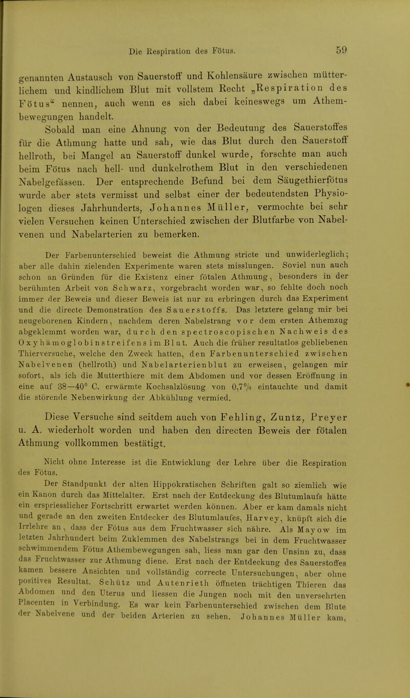 genannten Austausch von Sauerstoff und Kohlensäure zwischen mütter- lichem und kindlichem Blut mit vollstem Recht „Respiration des Fötus nennen, auch wenn es sich dabei keineswegs um Athem- bewegungen handelt. Sobald man eine Ahnung von der Bedeutung des Sauerstoffes für die Athmung hatte und sah, wie das Blut durch den Sauerstoff hellroth, bei Mangel an Sauerstoff dunkel wurde, forschte man auch beim Fötus nach hell- und dunkelrothem Blut in den verschiedenen Nabeigetassen. Der entsprechende Befund bei dem Säugethierfötus wurde aber stets vermisst und selbst einer der bedeutendsten Physio- logen dieses Jahrhunderts, Johannes Müller, vermochte bei sehr vielen Versuchen keinen Unterschied zwischen der Blutfarbe von Nabel- venen und Nabelarterien zu bemerken. Der Farbenunterschied beweist die Athmung stricte und unwiderleglich; aber alle dahin zielenden Experimente waren stets misslungen. Soviel nun auch schon an Gründen für die Existenz einer fötalen Athmung, besonders in der berühmten Arbeit von Schwarz, vorgebracht worden war, so fehlte doch noch immer der Beweis und dieser Beweis ist nur zu erbringen durch das Experiment und die directe Demonstration des Sauerstoffs. Das letztere gelang mir bei neugeborenen Kindern, nachdem deren Nabelstrang vor dem ersten Athemzug abgeklemmt worden war, durch den spectroscopischen Nachweis des OxyhämoglobinstreifensimBlut. Auch die früher resultatlos gebliebenen Thierversuche, welche den Zweck hatten, den Farbenunterschied zwischen Nabelvenen (hellroth) und Nabelarterienblut zu erweisen, gelangen mir sofort, als ich die Mntterthiere mit dem Abdomen und vor dessen Eröffnung in eine auf 38—40° C. erwärmte Kochsalzlösung von 0,7°/o eintauchte und damit die störende Nebenwirkung der Abkühlung vermied. Diese Versuche sind seitdem auch von Fehling, Zuntz, Preyer u. A. wiederholt worden und haben den directen Beweis der fötalen Athmung vollkommen bestätigt. Nicht ohne Interesse ist die Entwicklung der Lehre über die Respiration des Fötus. Der Standpunkt der alten Hippokratischen Schriften galt so ziemlich wie ein Kanon durch das Mittelalter. Erst nach der Entdeckung des Blutumlaufs hätte ein erspriesslicher Fortschritt erwartet werden können. Aber er kam damals nicht und gerade an den zweiten Entdecker des Blutumlaufes, Harvey, knüpft sich die Irrlehre an, dass der Fötus aus dem Fruchtwasser sich nähre. Als Mayow im letzten Jahrhundert beim Zuklemmen des Nabelstrangs bei in dem Fruchtwasser schwimmendem Fötus Athembewegungen sah, Hess man gar den Unsinn zu, dass das Fruchtwasser zur Athmung diene. Erst nach der Entdeckung des Sauerstoffes kamen bessere Ansichten und vollständig correcte Untersuchungen, aber ohne positives Resultat. Schütz und Autenrieth öffneten trächtigen Thieren das Abdomen und den Uterus und Hessen die Jungen noch mit den unversehrten Placenten in Verbindung. Es war kein Farbenunterschied zwischen dem Blute der Nabelvene und der beiden Arterien zu sehen. Johannes Müller kam,