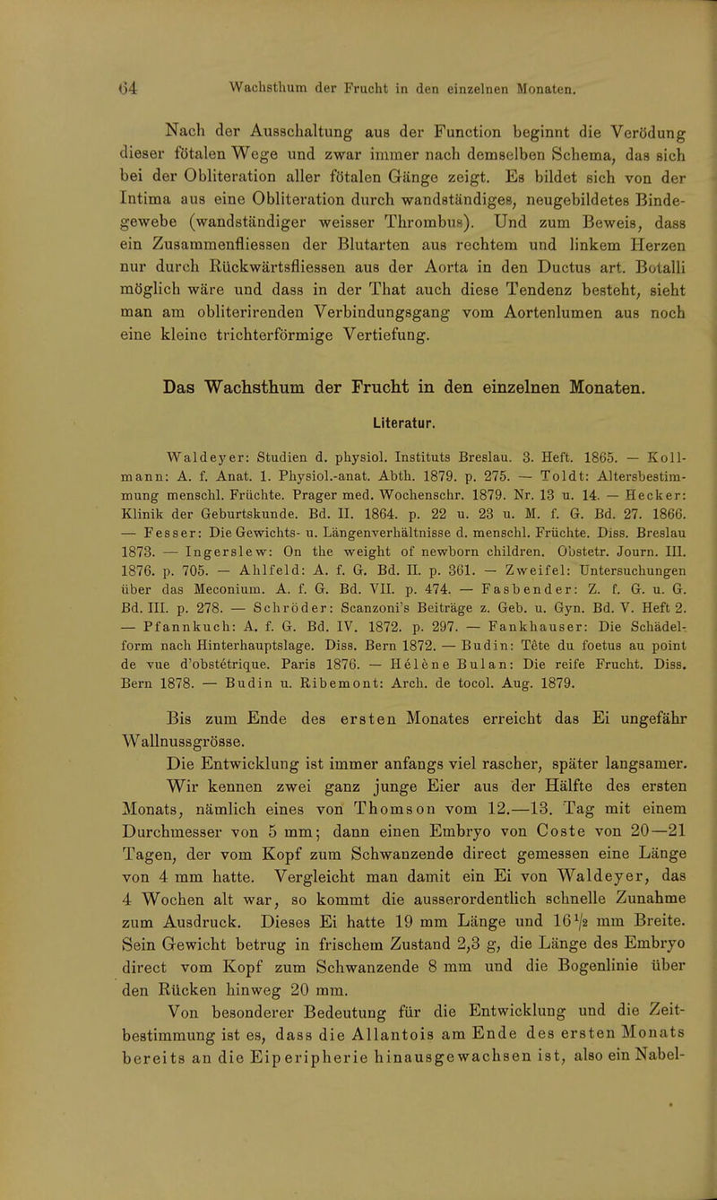 Nach der Ausschaltung aus der Function beginnt die Verödung dieser fötalen Wege und zwar immer nach demselben Schema, das sich bei der Obliteration aller fötalen Gänge zeigt. Es bildet sich von der Intima aus eine Obliteration durch wandständiges, neugebildetes Binde- gewebe (wandständiger weisser Thrombus). Und zum Beweis, dass ein Zusammenflie8sen der Blutarten aus rechtem und linkem Herzen nur durch Rückwärtsfliessen aus der Aorta in den Ductus art. Botalli möglich wäre und dass in der That auch diese Tendenz besteht, sieht man am obliterirenden Verbindungsgang vom Aortenlumen aus noch eine kleine trichterförmige Vertiefung. Das Wachsthum der Frucht in den einzelnen Monaten. Literatur. Waldeyer: Studien d. physiol. Instituts Breslau. 3. Heft. 1865. — Koll- mann: A. f. Anat. 1. Physiol.-anat. Abth. 1879. p. 275. — Toldt: Altersbestim- mung menschl. Früchte. Prager med. Wochenschr. 1879. Nr. 13 u. 14. — Heck er: Klinik der Geburtskunde. Bd. H. 1864. p. 22 u. 23 u. M. f. G. Bd. 27. 1866. — Fesser: Die Gewichts-u. Längenverhältnisse d. menschl. Früchte. Diss. Breslau 1873. — Ingerslew: On the weight of newborn children. Gbstetr. Journ. III. 1876. p. 705. - Ahlfeld: A. f. G. Bd. H. p. 361. - Zweifel: Untersuchungen über das Meconium. A. f. G. Bd. VII. p. 474. — Fasbender: Z. f. G. u. G. Bd. III. p. 278. — Schröder: Scanzoni's Beiträge z. Geb. u. Gyn. Bd. V. Heft 2. — Pfannkuch: A. f. G. Bd. IV. 1872. p. 297. — Fankhauser: Die Schädel- form nach Hinterhauptslage. Diss. Bern 1872. — Budin: Tete du foetus au point de vue d'obstetrique. Paris 1876. — Helene Bulan: Die reife Frucht. Diss. Bern 1878. — Budin u. Ribemont: Arch. de tocol. Aug. 1879. Bis zum Ende des ersten Monates erreicht das Ei ungefähr Wallnussgrösse. Die Entwicklung ist immer anfangs viel rascher, später langsamer. Wir kennen zwei ganz junge Eier aus der Hälfte des ersten Monats, nämlich eines von Thomson vom 12.—13. Tag mit einem Durchmesser von 5 mm; dann einen Embryo von Coste von 20—21 Tagen, der vom Kopf zum Schwanzende direct gemessen eine Länge von 4 mm hatte. Vergleicht man damit ein Ei von Waldeyer, das 4 Wochen alt war, so kommt die ausserordentlich schnelle Zunahme zum Ausdruck. Dieses Ei hatte 19 mm Länge und 16^2 mm Breite. Sein Gewicht betrug in frischem Zustand 2,3 g, die Länge des Embryo direct vom Kopf zum Schwanzende 8 mm und die Bogenlinie über den Rücken hinweg 20 mm. Von besonderer Bedeutung für die Entwicklung und die Zeit- bestimmung ist es, dass die Allantois am Ende des ersten Monats bereits an die Eiperipherie hinausgewachsen ist, also ein Nabel-