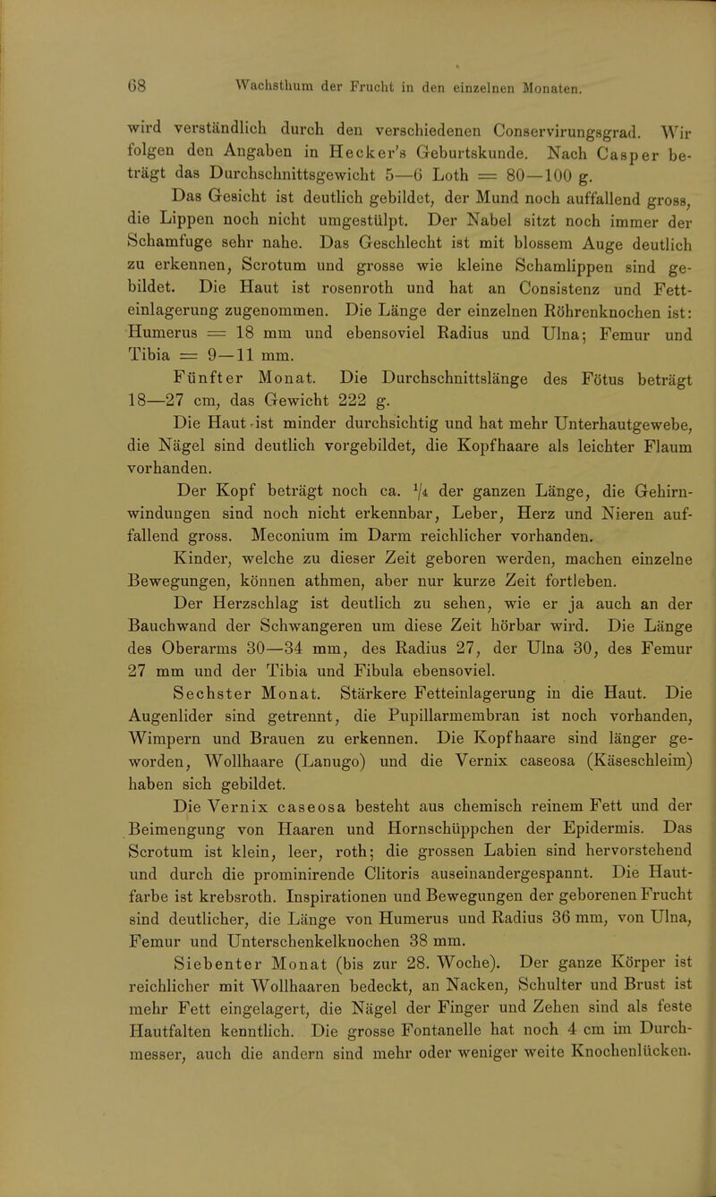 wird verständlich durch den verschiedenen Conservirungsgrad. Wir folgen den Angaben in Hecker's Geburtskunde. Nach Casper be- trägt das Durchschnittsgewicht 5—6 Loth = 80—100 g. Das Gesicht ist deutlich gebildet, der Mund noch auffallend gross, die Lippen noch nicht umgestülpt. Der Nabel sitzt noch immer der Schamfuge sehr nahe. Das Geschlecht ist mit blossem Auge deutlich zu erkennen, Scrotum und grosse wie kleine Schamlippen sind ge- bildet. Die Haut ist rosenroth und hat an Consistenz und Fett- einlagerung zugenommen. Die Länge der einzelnen Röhrenknochen ist: Humerus = 18 mm und ebensoviel Radius und Ulna; Femur und Tibia = 9—11 mm. Fünfter Monat. Die Durchschnittslänge des Fötus beträgt 18—27 cm, das Gewicht 222 g. Die Haut -ist minder durchsichtig und hat mehr Unterhautgewebe, die Nägel sind deutlich vorgebildet, die Kopfhaare als leichter Flaum vorhanden. Der Kopf beträgt noch ca. der ganzen Länge, die Gehirn- windungen sind noch nicht erkennbar, Leber, Herz und Nieren auf- fallend gross. Meconium im Darm reichlicher vorhanden. Kinder, welche zu dieser Zeit geboren werden, machen einzelne Bewegungen, können athmen, aber nur kurze Zeit fortleben. Der Herzschlag ist deutlich zu sehen, wie er ja auch an der Bauchwand der Schwangeren um diese Zeit hörbar wird. Die Länge des Oberarms 30—34 mm, des Radius 27, der Ulna 30, des Femur 27 mm und der Tibia und Fibula ebensoviel. Sechster Monat. Stärkere Fetteinlagerung in die Haut. Die Augenlider sind getrennt, die Pupillarmembran ist noch vorhanden, Wimpern und Brauen zu erkennen. Die Kopfhaare sind länger ge- worden, Wollhaare (Lanugo) und die Vernix caseosa (Käseschleim) haben sich gebildet. Die Vernix caseosa besteht aus chemisch reinem Fett und der Beimengung von Haaren und Hornschüppchen der Epidermis. Das Scrotum ist klein, leer, roth; die grossen Labien sind hervorstehend und durch die prominirende Clitoris auseinandergespannt. Die Haut- farbe ist krebsroth. Inspirationen und Bewegungen der geborenen Frucht sind deutlicher, die Länge von Humerus und Radius 36 mm, von Ulna, Femur und Unterschenkelknochen 38 mm. Siebenter Monat (bis zur 28. Woche). Der ganze Körper ist reichlicher mit Wollhaaren bedeckt, an Nacken, Schulter und Brust ist mehr Fett eingelagert, die Nägel der Finger und Zehen sind als feste Hautfalten kenntlich. Die grosse Fontanelle hat noch 4 cm im Durch- messer, auch die andern sind mehr oder weniger weite Knochenlücken.
