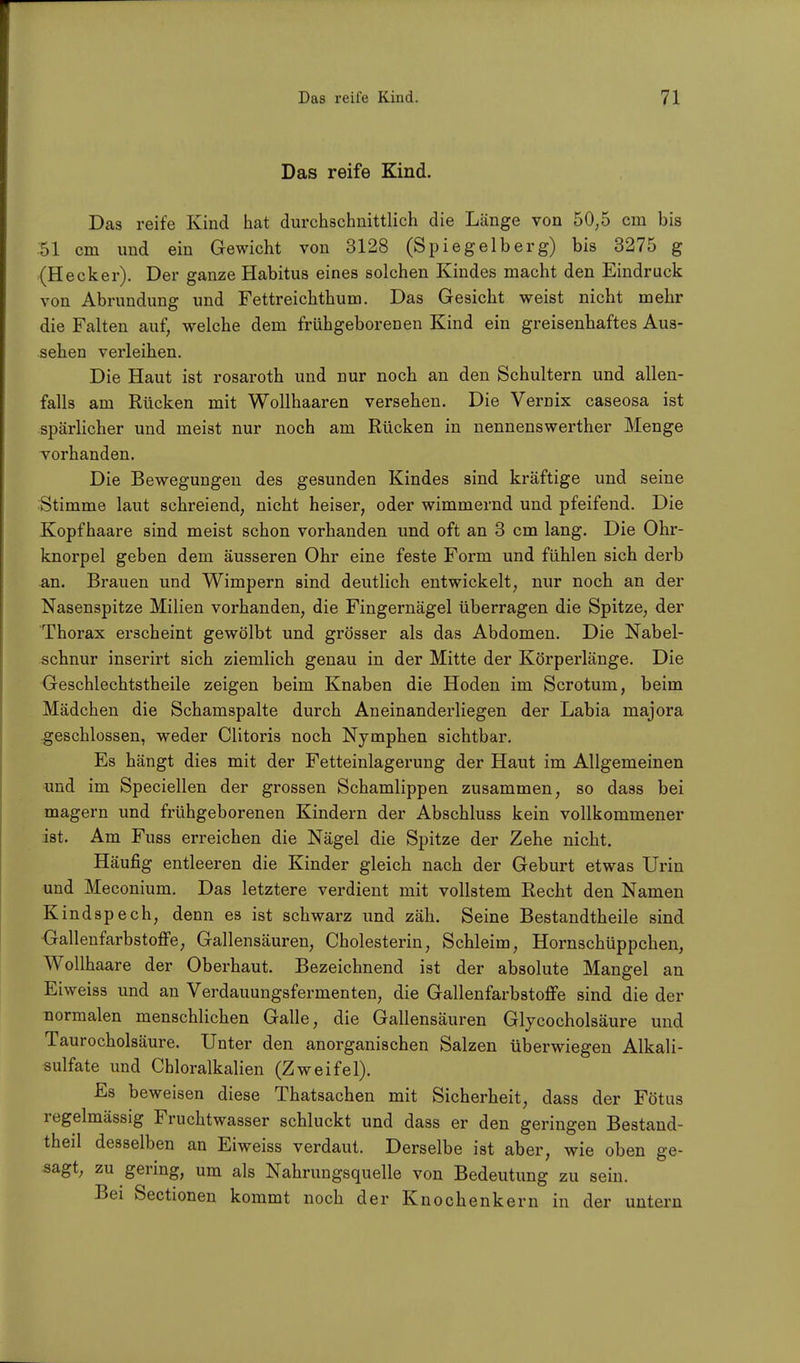 Das reife Kind. Das reife Kind hat durchschnittlich die Länge von 50,5 cm bis 51 cm und ein Gewicht von 3128 (Spiegelberg) bis 3275 g (Hecker). Der ganze Habitus eines solchen Kindes macht den Eindruck von Abrundung und Fettreichthum. Das Gesicht weist nicht mehr die Falten auf, welche dem frühgeborenen Kind ein greisenhaftes Aus- sehen verleihen. Die Haut ist rosaroth und nur noch an den Schultern und allen- falls am Rücken mit Wollhaaren versehen. Die Vernix caseosa ist spärlicher und meist nur noch am Rücken in nennenswerther Menge vorhanden. Die Bewegungen des gesunden Kindes sind kräftige und seine Stimme laut schreiend, nicht heiser, oder wimmernd und pfeifend. Die Kopfhaare sind meist schon vorhanden und oft an 3 cm lang. Die Ohr- knorpel geben dem äusseren Ohr eine feste Form und fühlen sich derb an. Brauen und Wimpern sind deutlich entwickelt, nur noch an der Nasenspitze Milien vorhanden, die Fingernägel überragen die Spitze, der Thorax erscheint gewölbt und grösser als das Abdomen. Die Nabel- schnur inserirt sich ziemlich genau in der Mitte der Körperlänge. Die Geschlechtstheile zeigen beim Knaben die Hoden im Scrotum, beim Mädchen die Schamspalte durch Aneinanderliegen der Labia majora geschlossen, weder Clitoris noch Nymphen sichtbar. Es hängt dies mit der Fetteinlagerung der Haut im Allgemeinen und im Speciellen der grossen Schamlippen zusammen, so dass bei magern und frühgeborenen Kindern der Abschluss kein vollkommener ist. Am Fuss erreichen die Nägel die Spitze der Zehe nicht. Häufig entleeren die Kinder gleich nach der Geburt etwas Urin und Meconium. Das letztere verdient mit vollstem Recht den Namen Kindspech, denn es ist schwarz und zäh. Seine Bestandtheile sind Gallenfarbstoffe, Gallensäuren, Cholesterin, Schleim, Hornschüppchen, Wollhaare der Oberhaut. Bezeichnend ist der absolute Mangel an Eiweiss und an Verdauungsfermenten, die Gallenfarbstoffe sind die der normalen menschlichen Galle, die Gallensäuren Glycocholsäure und Taurocholsäure. Unter den anorganischen Salzen überwiegen Alkali- sulfate und Chloralkalien (Zweifel). Es beweisen diese Thatsachen mit Sicherheit, dass der Fötus regelmässig Fruchtwasser schluckt und dass er den geringen Bestand- teil desselben an Eiweiss verdaut. Derselbe ist aber, wie oben ge- sagt, zu gering, um als Nahrungsquelle von Bedeutung zu sein. Bei Sectionen kommt noch der Knochenkern in der untern