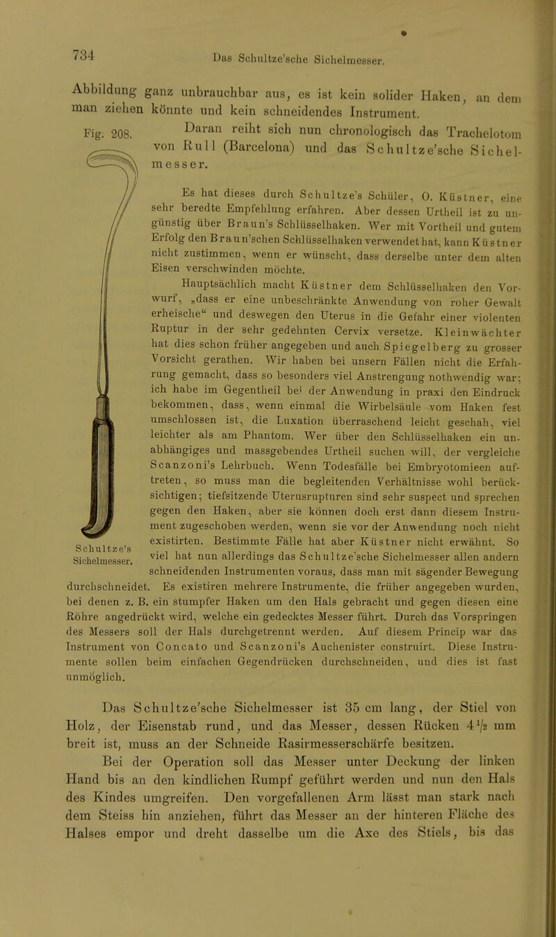 Das Schultze'sche Sichelmesser. Abbildung ganz unbrauchbar aus, es ist kein solider Haken, an dem man ziehen könnte und kein schneidendes Instrument. Fig. 208. Daran reiht sich nun chronologisch das Trachelotom von Rull (Barcelona) und das Schultze'sche Sichel- rae s s e r. Es hat dieses durch Schultze's Schüler, 0. Küstner, eine sehr beredte Empfehlung erfahren. Aber dessen Urtheil ist zu un- günstig über Braun's Schlüsselhaken. Wer mit Vortheil und gutem Erfolg den Braun'schen Schlüsselhaken verwendet hat, kann Küstner nicht zustimmen, wenn er wünscht, dass derselbe unter dem alten Eisen verschwinden möchte. Hauptsächlich macht Küstner dem Schlüsselhaken den Vor- wurf, „dass er eine unbeschränkte Anwendung von roher Gewalt erheische und deswegen den Uterus in die Gefahr einer violenten Ruptur in der sehr gedehnten Cervix versetze. Kleinwächter hat dies schon früher angegeben und auch Spiegelberg zu grosser Vorsicht gerathen. Wir haben bei unsern Fällen nicht die Erfah- rung gemacht, dass so besonders viel Anstrengung nothwendig war: ich habe im Gegentheil bei der Anwendung in praxi den Eindruck bekommen, dass, wenn einmal die Wirbelsäule vom Haken fest umschlossen ist, die Luxation überraschend leicht geschah, viel leichter als am Phantom. Wer über den Schlüsselhaken ein un- abhängiges und massgebendes Urtheil suchen will, der vergleiche Scanzoni's Lehrbuch. Wenn Todesfälle bei Embryotomieen auf- treten, so muss man die begleitenden Verhältnisse wohl berück- sichtigen; tiefsitzende Uterusrupturen sind sehr suspect und sprechen gegen den Haken, aber sie können doch erst dann diesem Instru- mentzugeschoben werden, wenn sie vor der Anwendung noch nicht existirten. Bestimmte Fälle hat aber Küstner nicht erwähnt. So viel hat nun allerdings das Schultze'sche Sichelmesser allen andern schneidenden Instrumenten voraus, dass man mit sägender Bewegung durchschneidet. Es existiren mehrere Instrumente, die früher angegeben wurden, bei denen z. B. ein stumpfer Haken um den Hals gebracht und gegen diesen eine Röhre angedrückt wird, welche ein gedecktes Messer führt. Durch das Vorspringen des Messers soll der Hals durchgetrennt werden. Auf diesem Princip war das Instrument von Concato und Scanzoni's Auchenister construirt. Diese Instru- mente sollen beim einfachen Gegendrücken durchschneiden, und dies ist fast unmöglich. Das Schultze'sche Sichelmesser ist 35 cm lang, der Stiel von Holz, der Eisenstab rund, und das Messer, dessen Rücken 4^2 mm breit ist, muss an der Schneide Rasirmesserschärfe besitzen. Bei der Operation soll das Messer unter Deckung der linken Hand bis an den kindlichen Rumpf geführt werden und nun den Hals des Kindes umgreifen. Den vorgefallenen Arm lässt man stark nach dem Steiss hin anziehen, führt das Messer an der hintereu Fläche des Halses empor und dreht dasselbe um die Axe des Stiels, bis das Schultze's Sichelmesser.