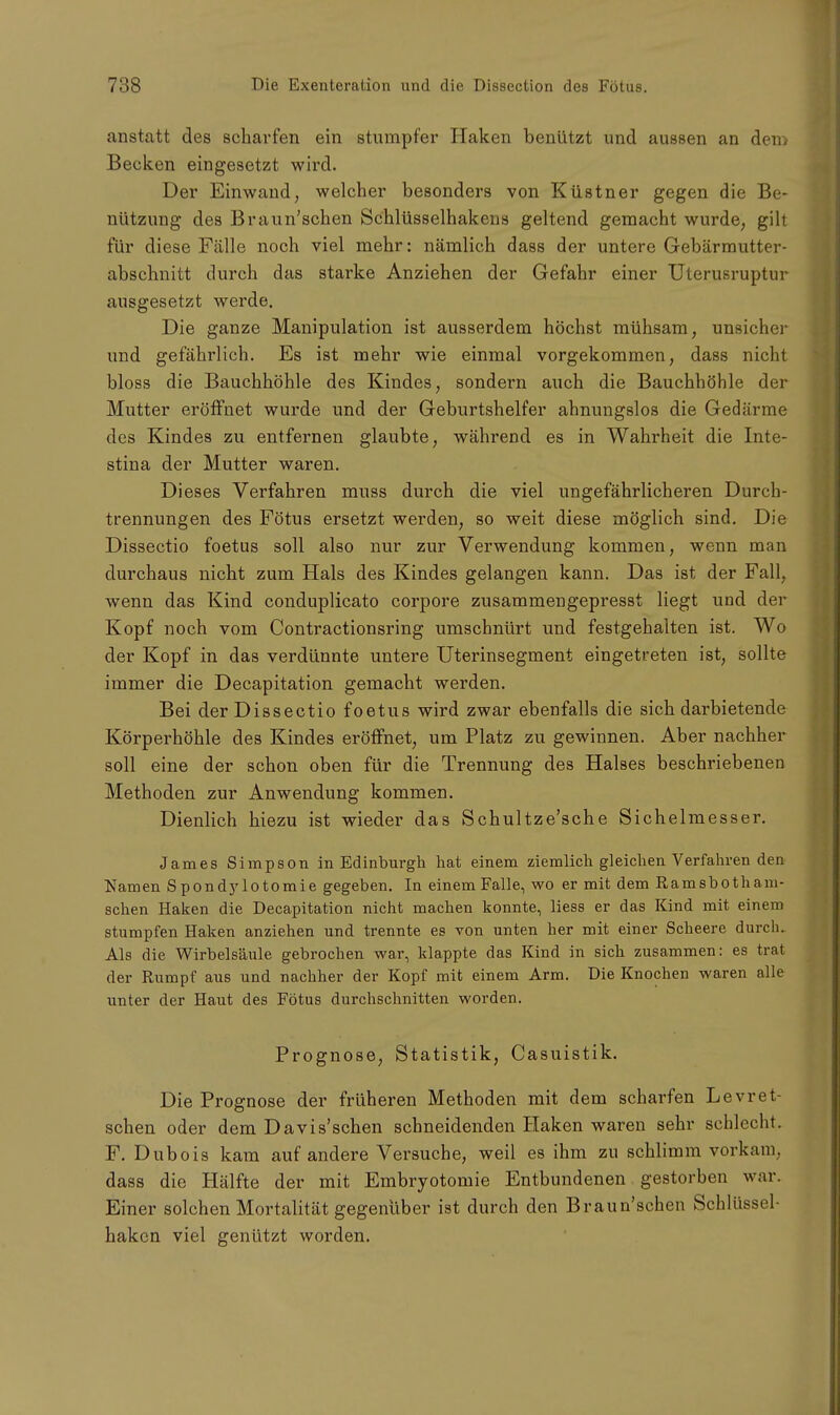 anstatt des scharfen ein stumpfer Haken benützt und aussen an dem Becken eingesetzt wird. Der Einwand, welcher besonders von Küstner gegen die Be- nützung des Braun'schen Schlüsselhakens geltend gemacht wurde, gilt für diese Fälle noch viel mehr: nämlich dass der untere Gebärmutter- abschnitt durch das starke Anziehen der Gefahr einer Uterusruptur ausgesetzt werde. Die ganze Manipulation ist ausserdem höchst mühsam, unsicher und gefährlich. Es ist mehr wie einmal vorgekommen, dass nicht bloss die Bauchhöhle des Kindes, sondern auch die Bauchhöhle der Mutter eröffnet wurde und der Geburtshelfer ahnungslos die Gedärme des Kindes zu entfernen glaubte, während es in Wahrheit die Inte- stina der Mutter waren. Dieses Verfahren muss durch die viel ungefährlicheren Durcb- trennungen des Fötus ersetzt werden, so weit diese möglich sind. Die Dissectio foetus soll also nur zur Verwendung kommen, wenn man durchaus nicht zum Hals des Kindes gelangen kann. Das ist der Fall, wenn das Kind conduplicato corpore zusammengepresst liegt und der Kopf noch vom Contractionsring umschnürt und festgehalten ist. Wo der Kopf in das verdünnte untere Uterinsegment eingetreten ist, sollte immer die Decapitation gemacht werden. Bei der Dissectio foetus wird zwar ebenfalls die sich darbietende Körperhöhle des Kindes eröffnet, um Platz zu gewinnen. Aber nachher soll eine der schon oben für die Trennung des Halses beschriebenen Methoden zur Anwendung kommen. Dienlich hiezu ist wieder das Schultze'sche Sichelmesser. James Simpson in Edinburgh hat einem ziemlich gleichen Verfahren den Namen S pondylotomie gegeben. In einem Falle, wo er mit dem Ramsbotham- schen Haken die Decapitation nicht machen konnte, Hess er das Kind mit einem stumpfen Haken anziehen und trennte es von unten her mit einer Scheere durch. Als die Wirbelsäule gebrochen war, klappte das Kind in sich zusammen: es trat der Rumpf aus und nachher der Kopf mit einem Arm. Die Knochen waren alle unter der Haut des Fötus durchschnitten worden. Prognose, Statistik, Casuistik. Die Prognose der früheren Methoden mit dem scharfen Levret- schen oder dem Davis'schen schneidenden Haken waren sehr schlecht. F. Dubois kam auf andere Versuche, weil es ihm zu schlimm vorkam, dass die Hälfte der mit Embryotomie Entbundenen gestorben war. Einer solchen Mortalität gegenüber ist durch den Braun'schen Schlüssel- haken viel genützt worden.