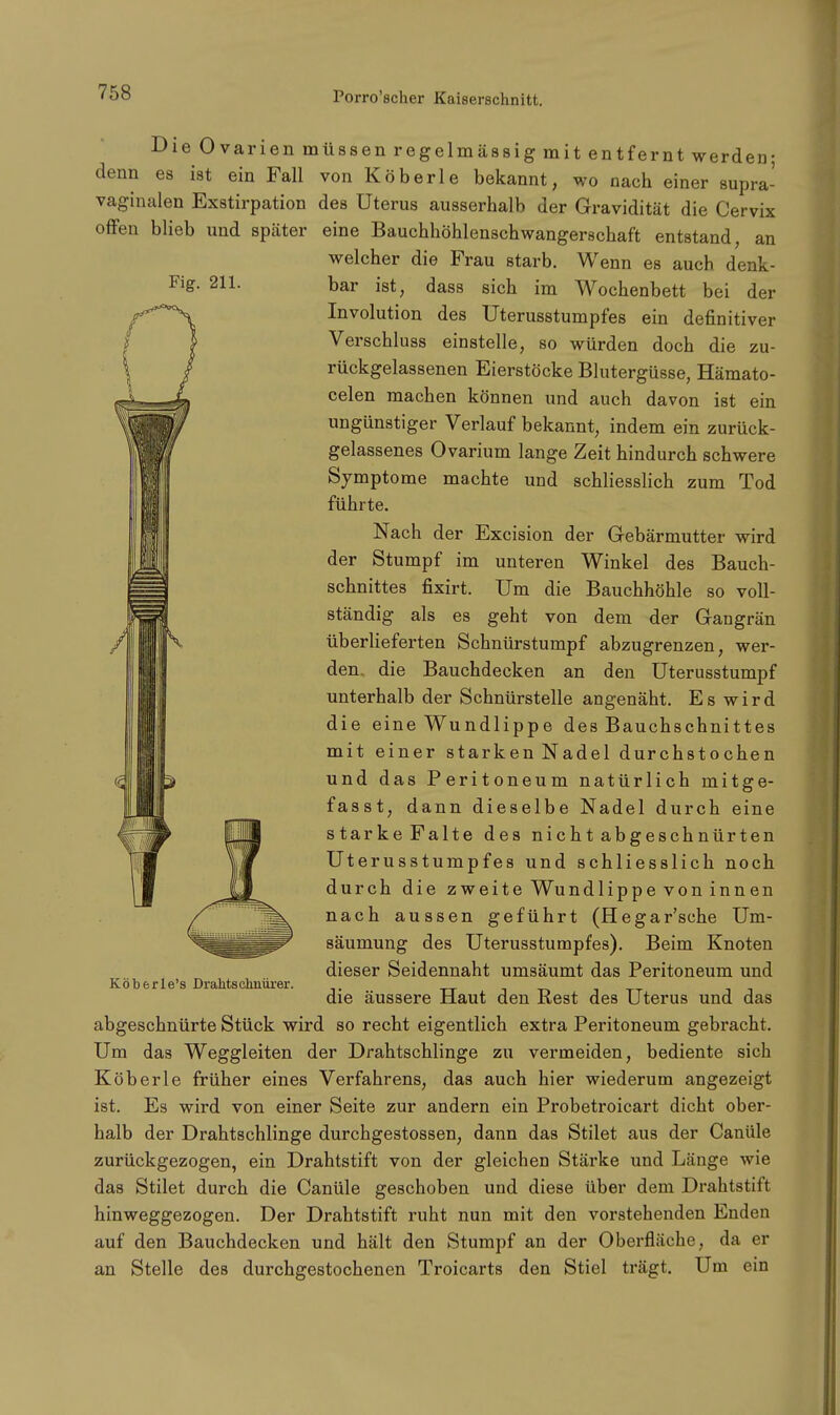 Fig. 211. Die Ovarien müssen regelmässig mit entfernt werden; denn es ist ein Fall von Köberle bekannt, wo nach einer supra- vaginalen Exstirpation des Uterus ausserhalb der Gravidität die Cervix offen blieb und später eine Bauchhöhlenschwangerschaft entstand, an welcher die Frau starb. Wenn es auch denk- bar ist, dass sich im Wochenbett bei der Involution des Uterusstumpfes ein definitiver Verschluss einstelle, so würden doch die zu- rückgelassenen Eierstöcke Blutergüsse, Hämato- celen machen können und auch davon ist ein ungünstiger Verlauf bekannt, indem ein zurück- gelassenes Ovarium lange Zeit hindurch schwere Symptome machte und schliesslich zum Tod führte. Nach der Excision der Gebärmutter wird der Stumpf im unteren Winkel des Bauch- schnittes fixirt. Um die Bauchhöhle so voll- ständig als es geht von dem der Gangrän überlieferten Schnürstumpf abzugrenzen, wer- den die Bauchdecken an den Uterusstumpf unterhalb der Schnürstelle angenäht. Es wird die eine Wundlippe des Bauchschnittes mit einer starken Nadel durchstochen und das Peritoneum natürlich mitge- fasst, dann dieselbe Nadel durch eine starkeFalte des nicht abgeschnürten Uterusstumpfes und schliesslich noch durch die zweite Wundlippe von innen nach aussen geführt (Hegar'sche Um- säumung des Uterusstumpfes). Beim Knoten dieser Seidennaht umsäumt das Peritoneum und die äussere Haut den Rest des Uterus und das abgeschnürte Stück wird so recht eigentlich extra Peritoneum gebracht. Um das Weggleiten der Drahtschlinge zu vermeiden, bediente sich Köberle früher eines Verfahrens, das auch hier wiederum angezeigt ist. Es wird von einer Seite zur andern ein Probetroicart dicht ober- halb der Drahtschlinge durchgestossen, dann das Stilet aus der Canüle zurückgezogen, ein Drahtstift von der gleichen Stärke und Länge wie das Stilet durch die Canüle geschoben und diese über dem Drahtstift hinweggezogen. Der Drahtstift ruht nun mit den vorstehenden Enden auf den Bauchdecken und hält den Stumpf an der Oberfläche, da er an Stelle des durchgestochenen Troicarts den Stiel trägt. Um ein Köberle's Drahtschnürer.