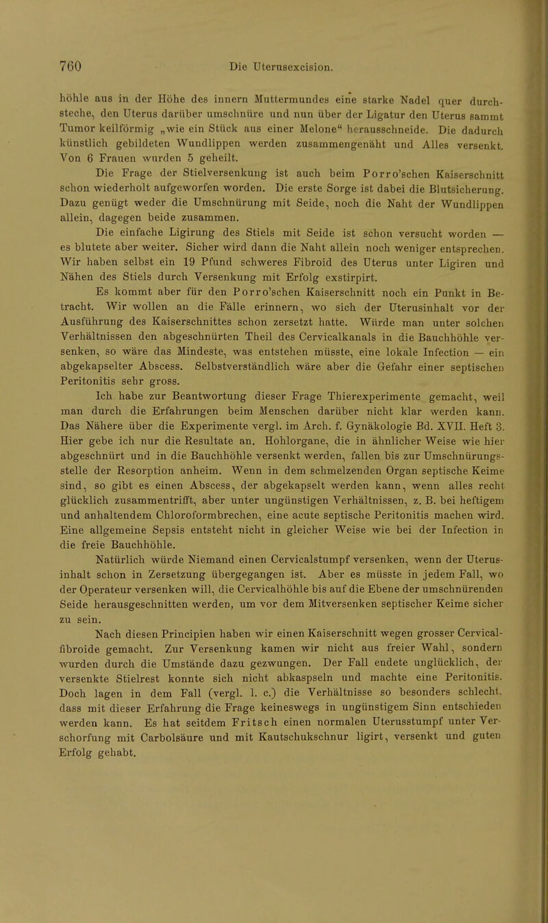 höhle aus in der Höhe des innern Muttermundes eine starke Nadel quer durch- steche, den Uterus darüber umschnüre und nun über der Ligatur den Uterus sammt Tumor keilförmig „wie ein Stück aus einer Melone herausschneide. Die dadurch künstlich gebildeten Wundlippen werden zusammengenäht und Alles versenkt. Von 6 Frauen wurden 5 geheilt. Die Frage der Stielversenkung ist auch beim Porro'schen Kaiserschnitt schon wiederholt aufgeworfen worden. Die erste Sorge ist dabei die Blutsicherung. Dazu genügt weder die Umschnürung mit Seide, noch die Naht der Wundlippen allein, dagegen beide zusammen. Die einfache Ligirung des Stiels mit Seide ist schon versucht worden — es blutete aber weiter. Sicher wird dann die Naht allein noch weniger entsprechen. Wir haben selbst ein 19 Pfund schweres Fibroid des Uterus unter Ligiren und Nähen des Stiels durch Versenkung mit Erfolg exstirpirt. Es kommt aber für den Porro'schen Kaiserschnitt noch ein Punkt in Be- tracht. Wir wollen an die Fälle erinnern, wo sich der Uterusinhalt vor der Ausführung des Kaiserschnittes schon zersetzt hatte. Würde man unter solchen Verhältnissen den abgeschnürten Theil des Cervicalkanals in die Bauchhöhle ver- senken, so wäre das Mindeste, was entstehen müsste, eine lokale Infection — ein abgekapselter Abscess. Selbstverständlich wäre aber die Gefahr einer septischen Peritonitis sehr gross. Ich habe zur Beantwortung dieser Frage Thierexperimente gemacht, weil man durch die Erfahrungen beim Menschen darüber nicht klar werden kann. Das Nähere über die Experimente vergl. im Arch. f. Gynäkologie Bd. XVII. Heft 3. Hier gebe ich nur die Resultate an. Hohlorgane, die in ähnlicher Weise wie hier abgeschnürt und in die Bauchhöhle versenkt werden, fallen bis zur Umschnürungs- stelle der Resorption anheim. Wenn in dem schmelzenden Organ septische Keime sind, so gibt es einen Abscess, der abgekapselt werden kann, wenn alles recht glücklich zusammentrifft, aber unter ungünstigen Verhältnissen, z. B. bei heftigem und anhaltendem Chloroformbrechen, eine acute septische Peritonitis machen wird. Eine allgemeine Sepsis entsteht nicht in gleicher Weise wie bei der Infection in die freie Bauchhöhle. Natürlich würde Niemand einen Cervicalstumpf versenken, wenn der Uterus- inhalt schon in Zersetzung übergegangen ist. Aber es müsste in jedem Fall, wo der Operateur versenken will, die Cervicalhöhle bis auf die Ebene der umschnürenden Seide herausgeschnitten werden, um vor dem Mitversenken septischer Keime sicher zu sein. Nach diesen Prineipien haben wir einen Kaiserschnitt wegen grosser Cervical- fibroide gemacht. Zur Versenkung kamen wir nicht aus freier Wahl, sondern wurden durch die Umstände dazu gezwungen. Der FaU endete unglücklich, der versenkte Stielrest konnte sich nicht abkaspseln und machte eine Peritonitis. Doch lagen in dem Fall (vergl. 1. c.) die Verhältnisse so besonders schlecht, dass mit dieser Erfahrung die Frage keineswegs in ungünstigem Sinn entschieden werden kann. Es hat seitdem Fritsch einen normalen Uterusstumpf unter Ver- schorfung mit Carbolsäure und mit Kautschukschnur ligirt, versenkt und guten Erfolg gehabt.