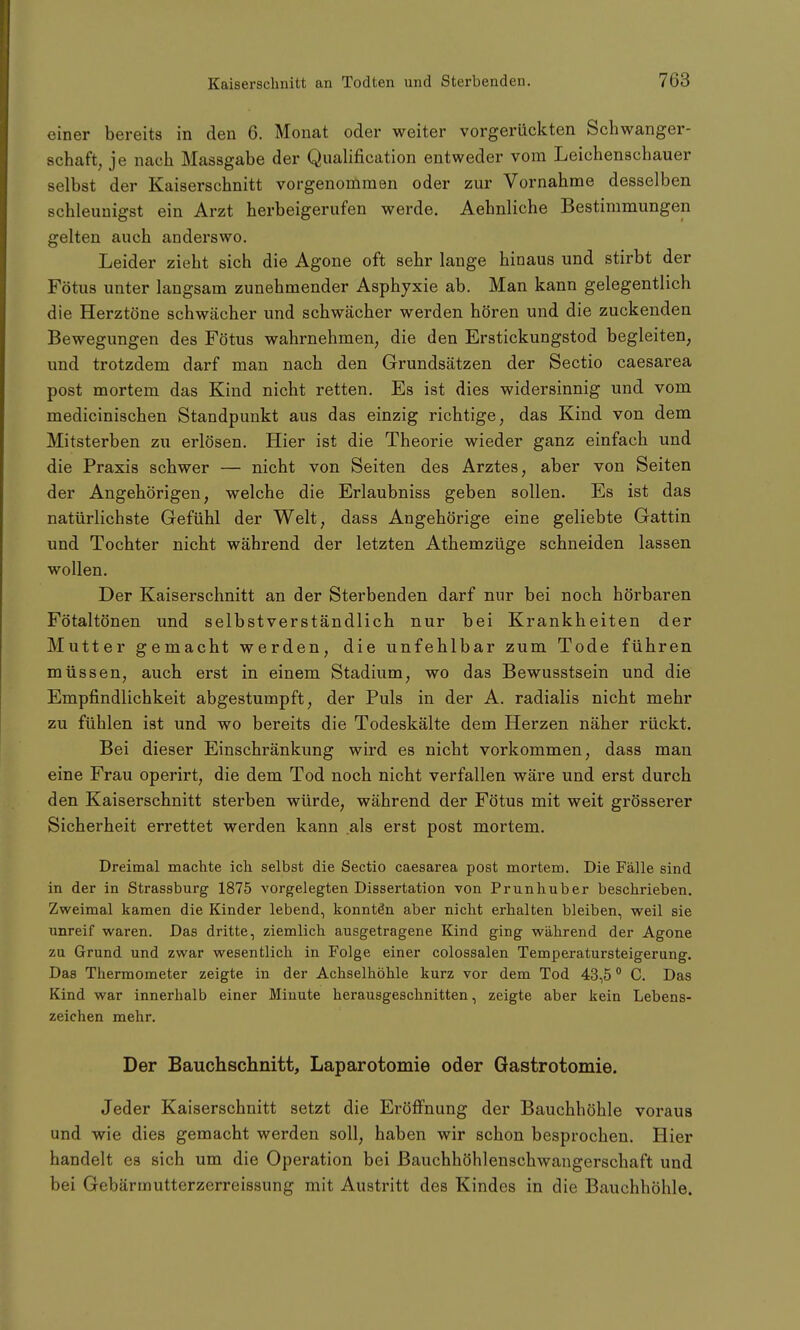 einer bereits in den 6. Monat oder weiter vorgerückten Schwanger- schaft, je nach Massgabe der Qualification entweder vom Leichenschauer selbst der Kaiserschnitt vorgenommen oder zur Vornahme desselben schleunigst ein Arzt herbeigerufen werde. Aehnliche Bestimmungen gelten auch anderswo. Leider zieht sich die Agone oft sehr lange hinaus und stirbt der Fötus unter langsam zunehmender Asphyxie ab. Man kann gelegentlich die Herztöne schwächer und schwächer werden hören und die zuckenden Bewegungen des Fötus wahrnehmen, die den Erstickungstod begleiten, und trotzdem darf man nach den Grundsätzen der Sectio caesarea post mortem das Kind nicht retten. Es ist dies widersinnig und vom medicinischen Standpunkt aus das einzig richtige, das Kind von dem Mitsterben zu erlösen. Hier ist die Theorie wieder ganz einfach und die Praxis schwer — nicht von Seiten des Arztes, aber von Seiten der Angehörigen, welche die Erlaubniss geben sollen. Es ist das natürlichste Gefühl der Welt, dass Angehörige eine geliebte Gattin und Tochter nicht während der letzten Athemzüge schneiden lassen wollen. Der Kaiserschnitt an der Sterbenden darf nur bei noch hörbaren Fötaltönen und selbstverständlich nur bei Krankheiten der Mutter gemacht werden, die unfehlbar zum Tode führen müssen, auch erst in einem Stadium, wo das Bewusstsein und die Empfindlichkeit abgestumpft, der Puls in der A. radialis nicht mehr zu fühlen ist und wo bereits die Todeskälte dem Herzen näher rückt. Bei dieser Einschränkung wird es nicht vorkommen, dass man eine Frau operirt, die dem Tod noch nicht verfallen wäre und erst durch den Kaiserschnitt sterben würde, während der Fötus mit weit grösserer Sicherheit errettet werden kann als erst post mortem. Dreimal machte ich selbst die Sectio caesarea post mortem. Die Fälle sind in der in Strassburg 1875 vorgelegten Dissertation von Prunhuber beschrieben. Zweimal kamen die Kinder lebend, konnten aber nicht erhalten bleiben, weil sie unreif waren. Das dritte, ziemlich ausgetragene Kind ging während der Agone zu Grund und zwar wesentlich in Folge einer colossalen Temperatursteigerung. Das Thermometer zeigte in der Achselhöhle kurz vor dem Tod 43,50 C. Das Kind war innerhalb einer Minute herausgeschnitten, zeigte aber kein Lebens- zeichen mehr. Der Bauchschnitt, Laparotomie oder Gastrotomie. Jeder Kaiserschnitt setzt die Eröffnung der Bauchhöhle voraus und wie dies gemacht werden soll, haben wir schon besprochen. Hier handelt es sich um die Operation bei Bauchhöhlenschwangerschaft und bei Gebärmutterzerreissung mit Austritt des Kindes in die Bauchhöhle.