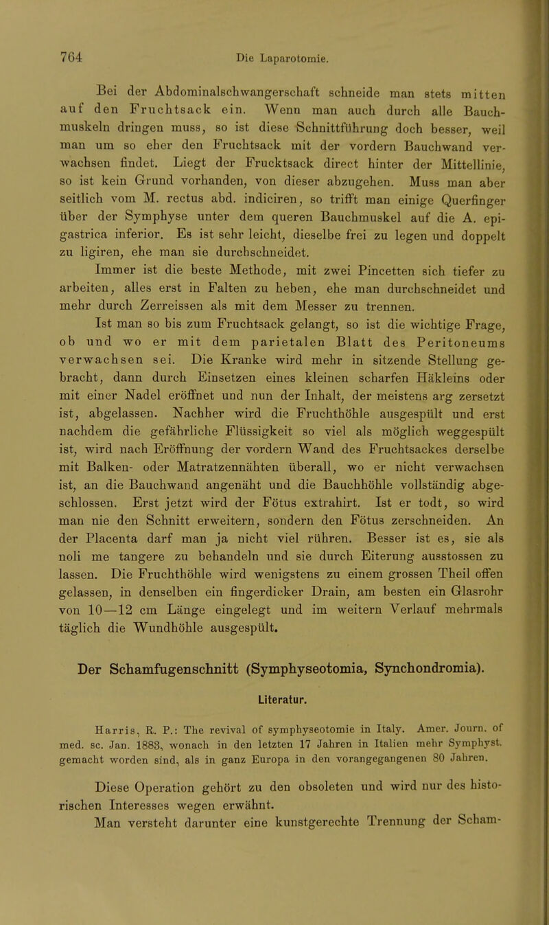 Bei der Abdominalschwangerschaft schneide man stets mitten auf den Fruchtsack ein. Wenn man auch durch alle Bauch- muskeln dringen muss, so ist diese Schnittführung doch besser, weil man um so eher den Fruchtsack mit der vordem Bauchwand ver- wachsen findet. Liegt der Frucktsack direct hinter der Mittellinie, so ist kein Grund vorhanden, von dieser abzugehen. Muss man aber seitlich vom M. rectus abd. indiciren, so trifft man einige Querfinger über der Symphyse unter dem queren Bauchmuskel auf die A. epi- gastrica inferior. Es ist sehr leicht, dieselbe frei zu legen und doppelt zu ligiren, ehe man sie durchschneidet. Immer ist die beste Methode, mit zwei Pincetten sich tiefer zu arbeiten, alles erst in Falten zu heben, ehe man durchschneidet und mehr durch Zerreissen als mit dem Messer zu trennen. Ist man so bis zum Fruchtsack gelangt, so ist die wichtige Frage, ob und wo er mit dem parietalen Blatt des Peritoneums verwachsen sei. Die Kranke wird mehr in sitzende Stellung ge- bracht, dann durch Einsetzen eines kleinen scharfen Häkleins oder mit einer Nadel eröffnet und nun der Inhalt, der meistens arg zersetzt ist, abgelassen. Nachher wird die Fruchthöhle ausgespült und erst nachdem die gefährliche Flüssigkeit so viel als möglich weggespült ist, wird nach Eröffnung der vordem Wand des Fruchtsackes derselbe mit Balken- oder Matratzennähten überall, wo er nicht verwachsen ist, an die Bauchwand angenäht und die Bauchhöhle vollständig abge- schlossen. Erst jetzt wird der Fötus extrahirt. Ist er todt, so wird man nie den Schnitt erweitern, sondern den Fötus zerschneiden. An der Placenta darf man ja nicht viel rühren. Besser ist es, sie als noli me tangere zu behandeln und sie durch Eiterung ausstossen zu lassen. Die Fruchthöhle wird wenigstens zu einem grossen Theil offen gelassen, in denselben ein fingerdicker Drain, am besten ein Glasrohr von 10—12 cm Länge eingelegt und im weitern Verlauf mehrmals täglich die Wundhöhle ausgespült. Der Schamfugenschnitt (Symphyseotomia, Synchondromia). Literatur. Harris, R. P.: The revival of symphyseotomie in Italy. Amer. Journ. of med. sc. Jan. 1883, wonach in den letzten 17 Jahren in Italien mehr Symphyst. gemacht worden sind, als in ganz Europa in den vorangegangenen 80 Jahren. Diese Operation gehört zu den obsoleten und wird nur des histo- rischen Interesses wegen erwähnt. Man versteht darunter eine kunstgerechte Trennung der Scham-