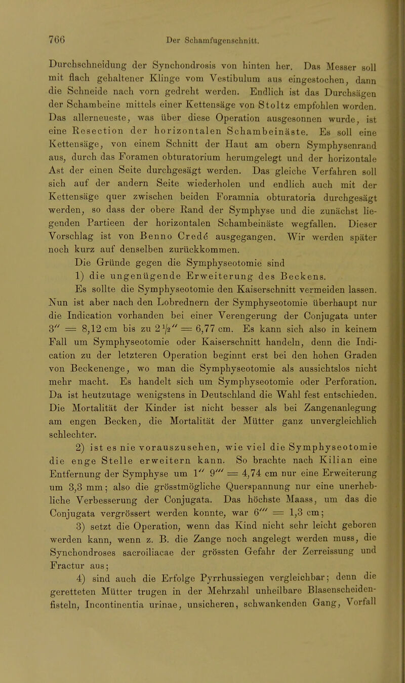 Durchschneidung der Synchondrosis von hinten her. Das Messer soll mit flach gehaltener Klinge vom Vestibulum aus eingestochen, dann die Schneide nach vorn gedreht werden. Endlich ist das Durchsägen der Schambeine mittels einer Kettensäge von Stoltz empfohlen worden. Das allerneueste, was über diese Operation ausgesonnen wurde ist eine Rosection der horizontalen Schambeinäste. Es soll eine Kettensäge, von einem Schnitt der Haut am obern Symphysenrand aus, durch das Foramen obturatorium herumgelegt und der horizontale Ast der einen Seite durchgesägt werden. Das gleiche Verfahren soll sich auf der andern Seite wiederholen und endlich auch mit der Kettensäge quer zwischen beiden Foramnia obturatoria durchgesägt werden, so dass der obere Rand der Symphyse und die zunächst lie- genden Partieen der horizontalen Schambeinäste wegfallen. Dieser Vorschlag ist von Benno Crede* ausgegangen. Wir werden später noch kurz auf denselben zurückkommen. Die Gründe gegen die Symphyseotomie sind 1) die ungenügende Erweiterung des Beckens. Es sollte die Symphyseotomie den Kaiserschnitt vermeiden lassen. Nun ist aber nach den Lobrednern der Symphyseotomie überhaupt nur die Indication vorhanden bei einer Verengerung der Conjugata unter 3 = 8,12 cm bis zu 21/2// = 6,77 cm. Es kann sich also in keinem Fall um Symphyseotomie oder Kaiserschnitt handeln, denn die Indi- cation zu der letzteren Operation beginnt erst bei den hohen Graden von Beckenenge, wo man die Symphyseotomie als aussichtslos nicht mehr macht. Es handelt sich um Symphyseotomie oder Perforation. Da ist heutzutage wenigstens in Deutschland die Wahl fest entschieden. Die Mortalität der Kinder ist nicht besser als bei Zangenanlegung am engen Becken, die Mortalität der Mütter ganz unvergleichlich schlechter. 2) ist es nie vorauszusehen, wie viel die Symphyseotomie die enge Stelle erweitern kann. So brachte nach Kilian eine Entfernung der Symphyse um 1 9' = 4,74 cm nur eine Erweiterung um 3,3 mm; also die grösstmögliche Querspannung nur eine unerheb- liche Verbesserung der Conjugata. Das höchste Maass, um das die Conjugata vergrössert werden konnte, war 6' = 1,3 cm; 3) setzt die Operation, wenn das Kind nicht sehr leicht geboren werden kann, wenn z. B. die Zange noch angelegt werden muss, die Synchondroses sacroiliacae der grössten Gefahr der Zerreissung und Fractur aus; 4) sind auch die Erfolge Pyrrhussiegen vergleichbar; denn die geretteten Mütter trugen in der Mehrzahl unheilbare Blasenscheiden- fisteln, Incontinentia urinae, unsicheren, schwankenden Gang, Vorfall