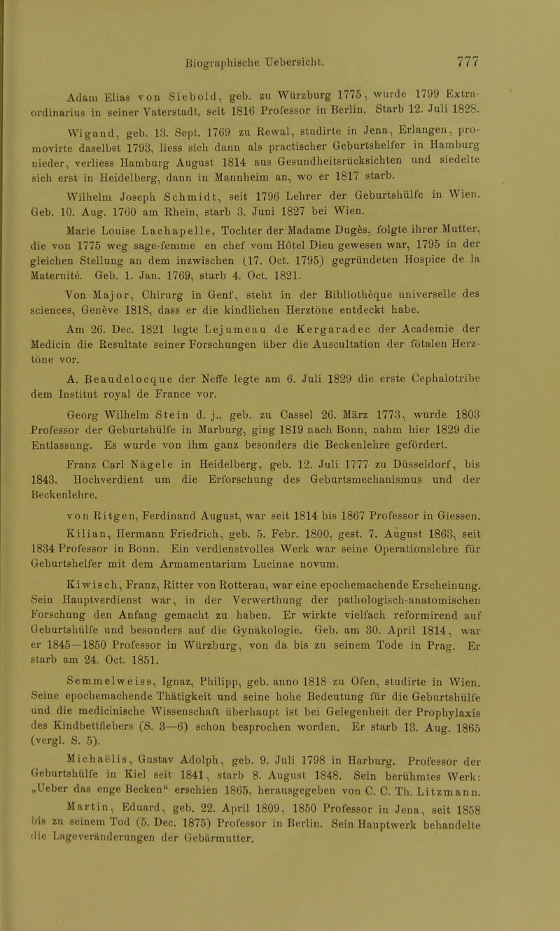 Adam Elias von Siebold, geb. zu Würzburg 1775, wurde 1799 Extra- ordinarius in seiner Vaterstadt, seit 1816 Professor in Berlin. Starb 12. Juli 1828. Wigand, geb. 13. Sept. 1769 zu Rewal, studirte in Jena, Erlangen, pro- movirte daselbst 1793, Hess sich dann als practischer Geburtshelfer in Hamburg nieder, verliess Hamburg August 1814 aus Gesundheitsrücksichten und siedelte sich erst in Heidelberg, dann in Mannheim an, wo er 1817 starb. Wilhelm Joseph Schmidt, seit 1796 Lehrer der Geburtshülfe in Wien. Geb. 10. Aug. 1760 am Rhein, starb 3. Juni 1827 bei Wien. Marie Louise Lachapelle, Tochter der Madame Duges, folgte ihrer Mutter, die von 1775 weg sage-femme en chef vom Hotel Dieu gewesen war, 1795 in der gleichen Stellung an dem inzwischen (17. Oct. 1795) gegründeten Hospice de la Maternite. Geb. 1. Jan. 1769, starb 4. Oct. 1821. Von Major, Chirurg in Genf, steht in der Bibliotheque universelle des sciences, Geneve 1818, dass er die kindlichen Herztöne entdeckt habe. Am 26. Dec. 1821 legte Lejumeau de Kergaradec der Academie der Medicin die Resultate seiner Forschungen über die Auscultation der fötalen Herz- töne vor. A. Beaudelocque der Neffe legte am 6. Juli 1829 die erste Cephalotribe dem Institut royal de France vor. Georg Wilhelm Stein d. j., geb. zu Cassel 26. März 1773, wurde 1803 Professor der Geburtshülfe in Marburg, ging 1819 nach Bonn, nahm hier 1829 die Entlassung. Es wurde von ihm ganz besonders die Beckenlehre gefördert. Franz Carl Nägele in Heidelberg, geb. 12. Juli 1777 zu Düsseldorf, bis 1843. Hochverdient um die Erforschung des Geburtsmechanismus und der Beckenlehre. von Ritgen, Ferdinand August, war seit 1814 bis 1867 Professor in Giessen. Kilian, Hermann Friedrich, geb. 5. Febr. 1800, gest. 7. August 1863, seit 1834 Professor in Bonn. Ein verdienstvolles Werk war seine Operationslehre für Geburtshelfer mit dem Armamentarium Lucinae novum. Kiwisch, Franz, Ritter von Rotterau, war eine epochemachende Erscheinung. Sein Hauptverdienst war, in der Verwerthung der pathologisch-anatomischen Forschung den Anfang gemacht zu haben. Er wirkte vielfach reformirend auf Geburtshülfe und besonders auf die Gynäkologie. Geb. am 30. April 1814, war er 1845 — 1850 Professor in Würzburg, von da bis zu seinem Tode in Prag. Er starb am 24. Oct. 1851. Semmelweiss, Ignaz, Philipp, geb. anno 1818 zu Ofen, studirte in Wien. Seine epochemachende Thätigkeit und seine hohe Bedeutung für die Geburtshülfe und die medicinische Wissenschaft überhaupt ist bei Gelegenheit der Prophylaxis des Kindbettfiebers (S. 3—6) schon besprochen worden. Er starb 13. Aug. 1865 (vergl. S. 5). Michaelis, Gustav Adolph, geb. 9. Juli 1798 in Harburg. Professor der Geburtshülfe in Kiel seit 1841, starb 8. August 1848. Sein berühmtes Werk: „Ueber das enge Becken erschien 1865, herausgegeben von C. C. Th. Litzmann. Martin, Eduard, geb. 22. April 1809, 1850 Professor in Jena, seit 1858 bis zu seinem Tod (5. Dec. 1875) Professor in Berlin. Sein Hauptwerk behandelte die Lageveränderungen der Gebärmutter.