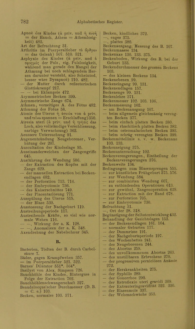 Apnoe des Kindes (a priv. und yj nvor\ = der Hauch, Athem = Athemlosig- keit) 483. Art der Befruchtung 31. Arthritis im Puerperalfieber xö ap&pov = das Gelenk) 507. 510. 521. Asphyxie des Kindes (& priv. und 6 ocptyf{J-ö<; der Puls, eig. Pulslosigkeit, während man gerade den Mangel der Athmung bei noch schlagendem Her- zen darunter versteht, also Scheintod, besser wäre Dysapnoe) 210. 482. — der Mutter durch reflectorischen Glottiskrampf 217. — — bei Eklampsie 472. Asymmetrisches Becken 399. Asymmetrische Zange 674. Athmen, vorzeitiges A. des Fötus 482. Athmung des Fötus 58. Atonie des Uterus 4] atovia von b. priv. nndxeivü) spannen = Erschlaffung) 350. Atresia uteri (a priv. und r\ xp^atc das Loch, also vollständige Verschliessung, narbige Verwachsung) 362. Aeussere Untersuchung 91. Augenentzündung Neugeborener, Ver- hütung der 207. Auscultation der Kindeslage 95. Auseinanderweichen der Zangengriffe 645. Ausführung der Wendung 586. — der Extraction des Kopfes mit der Zange 629. — der manuellen Extraction bei Becken- endlagen 682. — der Perforation 713. 716. — der Embryotomie 736. — des Kaiserschnittes 749. — der Placentarlösung 771. Ausspülung des Uterus 515. — der Blase 530. Ausstossung der Nachgeburt 119. Austreibungsperiode 117. Austreibende Kräfte, so viel wie nor- male Wehen 116. , Wirkung der a. K. 128. — —, Anomalieen der a. K. 348. Axendrehung der Nabelschnur 345. B. Bacterien, Tödten der B. durch Carbol- säure 7. Bäder, gegen Krampfwehen 357. — im Puerperalfieber 521. 522. Barnes' Dilatator 551*. 564*. Basilyst von Alex. Simpson 726. Bauchhöhle des Kindes, Bluterguss in Folge der Extraction 702. Bauchhöhlenschwangerschaft 327. Beaudelocque'scher Durchmesser (D. B. = C. e.) 103. Becken, normales 103. 371. Becken, kindliches 372. —, enges 375. —, plattes 380. Beckenaupgang, Messung des B. 107. Beckenmaasse 134. Beckenaxe 130. 133. 375. Beckenboden, Wirkung des B. bei der Geburt 133. Beckendurchmesser des grossen Beckens 103. — des kleinen Beckens 134. Beckenebenen 99. Beckeneingang 99. 131. Beckenendlagen 157. Beckenenge 99. 131. Beckenlehre 371. Beckenmesser 102. 103. 106. Beckenmessung 102. — am Beckenausgang 107. — beim allgemein gleichmässig vereng- ten Becken 377. — beim einfach platten Becken 380. — beim rhachitisch platten Becken 382. — beim osteomalacischen Becken 393. — beim schräg verengten Becken 399. Beckenmittellinie s. v. w. Beckenaxe 103. 133. Beckenneigung 375. Beckenuntersuchung 102. Beckenverengerungen, Eintheilung der Beckenverengerungen 376. Beckenweite 134. Bedingungen zum Blasensprengen 555. — zur künstlichen Frühgeburt 575. 576. — zur Wendung 584. — zur combinirten Wendung 607. — zu entbindenden Operationen 613. — zur gewöhnl. Zangenoperation 629. — zur Extraction mit der Hand 678. — zur Perforation 705. — zur Embryotomie 730. Befruchtung 31. -, Ort der 28. 318. Begünstigung der Selbstentwicklung 432. Behandlung der Gesichtslagen 153. — der Beckenendlagen 161. 164. — normaler Geburten 177. — der Dammrisse 191. — der Nachgeburtsperiode 197. — des Wochenbettes 241. — des Neugeborenen 244. — des Abortus 259. — des unvollkommenen Abortus 263. — des unstillbaren Erbrechens 270. — der progressiven perniciösen Anämie 272. — der Herzkrankheiten 275. — der Syphilis 289. — der Gonorrhoe 290. — der Retroflexio uteri gravidi 309. — der Extrauteringravidität 322. 330. — der Blasenmole 337. — der Wehenschwäche 353.