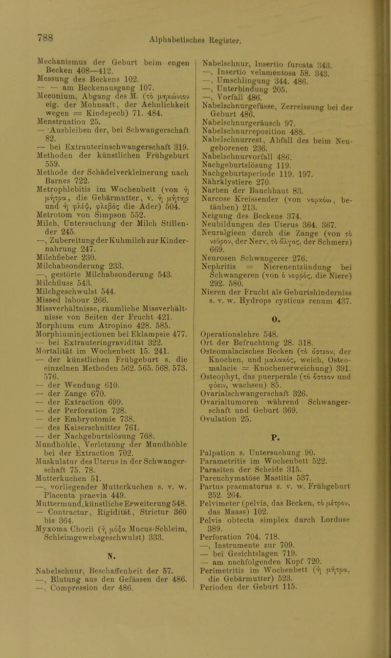 Mechanismus der Geburt beim engen Becken 408—412. Messung des Beckens 102. — — am Beckenausgang 107. Meconium, Abgang des M. (tö u.Y|Xü>viov eig. der Mohnsaft, der Aehnlichkeit wegen = Kindspech) 71. 484. Menstruation 25. — Ausbleiben der, bei Schwangerschaft 82. — bei Extrauterinschwangerschaft 319. Methoden der künstlichen Frühgeburt 559. Methode der Schädelverkleinerung nach Barnes 722. Metrophlebitis im Wochenbett (von 4) frrjxpa, die Gebärmutter, v. vj ji.Y)X7]p und rj cpXs^) tpXeßoc, die Ader) 504. Metrotom von Simpson 552. Milch, Untersuchung der Milch Stillen- der 245. —, Zubereitung der Kuhmilch zur Kinder- nahrung 247. Milchfieber 230. Milchabsonderung 233. —, gestörte Milchabsonderung 543. Milchfluss 543. Milchgeschwulst 544. Missed labour 266. Missverhältnisse, räumliche Missverhält- nisse von Seiten der Frucht 421. Morphium cum Atropino 428. 585. Morphiuminjectionen bei Eklampsie 477. — bei Extrauteringravidität 322. Mortalität im Wochenbett 15. 241. — der künstlichen Frühgeburt s. die einzelnen Methoden 562. 565. 568. 573. 576. — der Wendung 610. — der Zange 670. — der Extraction 699. — der Perforation 728. — der Embryotomie 738. — des Kaiserschnittes 761. — der Nachgeburtslösung 768. Mundhöhle, Verletzung der Mundhöhle bei der Extraction 702. Muskulatur des Uterus in der Schwanger- schaft 75. 78. Mutterkuchen 51. —, vorliegender Mutterkuchen s. v. w. Placenta praevia 449. Muttermund,künstliche Erweiterung 548. — Contractur, Rigidität, Strictur 360 bis 364. Myxoma Chorii (t( u.6£a Mucus-Schleim, Schleimgewebsgeschwulst) 333. N. Nabelschnur, Beschaffenheit der 57. —, Blutung aus den Gefässen der 486. —. Compression der 486. Nabelschnur, Insertio furcata 343. —, Insertio velamentosa 58. 343. —, Umschlingung 344. 486. —, Unterbindung 205. —, Vorfall 486. Nabelschnurgefässe, Zerreissung bei der Geburt 486. Nabelschnurgeräusch 97. Nabelschnurreposition 488. Nabelschnurrest, Abfall des beim Neu- geborenen 236. Nabelschnurvorfall 486. Nachgeburtslösung 119. Nachgeburtsperiode 119. 197. Nährklystiere 270. Narben der Bauchhaut 83. Narcose Kreissender (von vapv-öw, be- täuben) 213. Neigung des Beckens 374. Neubildungen des Uterus 364. 367. Neuralgieen durch die Zange (von tö veüpov, der Nerv, tö aXYoe., der Schmerz) 669. Neurosen Schwangerer 276. Nephritis = Nierenentzündung bei Schwangeren (von 6 vsspoc., die Niere) 292. 580. Nieren der Frucht als Geburtshinderniss s. v. w. Hydrops cysticus renum 437. O. Operationslehre 548. Ort der Befruchtung 28. 318. Osteomalacisches Becken (tö ooteov, der Knochen, und fj.aXav.6c, weich, Osteo- malacie = Knochenerweichung) 391. Osteophyt, das puerperale (to ooteov und (pueiv, wachsen) 85. Ovarialschwangerschaft 326. Ovarialtumoren während Schwanger- schaft und Geburt 369. Ovulation 25. P. Palpation s. Untersuchung 90. Parametritis im Wochenbett 522. Parasiten der Scheide 315. Parenchymatöse Mastitis 537. Partus praematurus s. v. w. Frühgeburt 252. 264. Pelvimeter (pelvis, das Becken, tö uixpov, das Maass) 102. Pelvis obtecta simplex durch Lordose 389. Perforation 704. 718. —, Instrumente zur 709. — bei Gesichtslagen 719. — am nachfolgenden Kopf 720. Perimetritis im Wochenbett (4j u-r^pa, die Gebärmutter) 523. Perioden der Geburt 115.