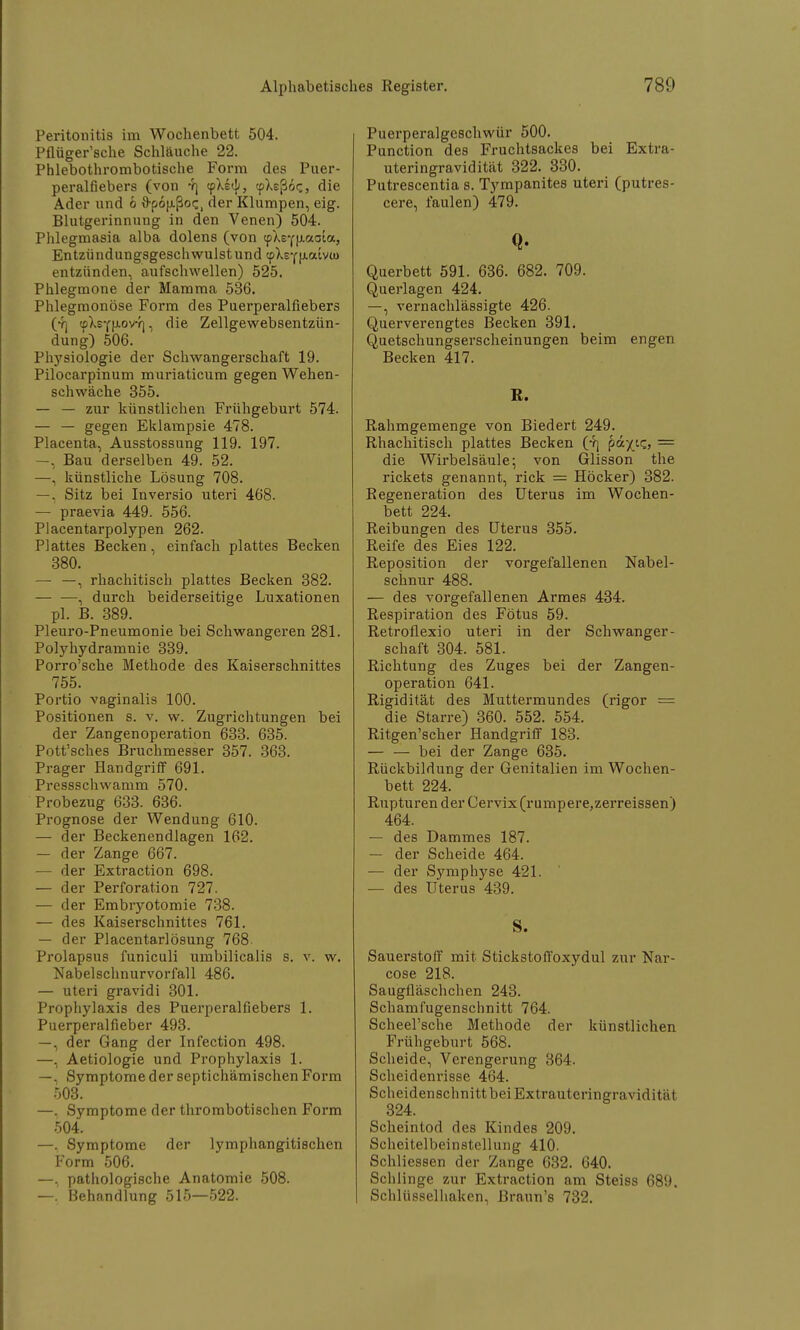 Peritonitis im Wochenbett 504. Pflüger'sche Schläuche 22. Phlebothrombotische Form des Puer- peralfiebers (von 4) epXe«!'» «ptaßoc, die Ader und b ftpofxßoc, der Klumpen, eig. Blutgerinnung in den Venen) 504. Phlegmasia alba dolens (von cpXr(|j.aoia, Entzündungsgeschwulst und «pXeYjjLaivu) entzünden, aufschwellen) 525. Phlegmone der Mamma 536. Phlegmonöse Form des Puerperalfiebers (yj <pXsYfJ.ovY), die Zellgewebsentzün- dung) 506. Physiologie der Schwangerschaft 19. Pilocarpinum muriaticum gegen Wehen- schwäche 355. — — zur künstlichen Frühgeburt 574. — — gegen Eklampsie 478. Placenta, Ausstossung 119. 197. —, Bau derselben 49. 52. —. künstliche Lösung 708. —. Sitz bei Inversio uteri 468. — praevia 449. 556. Placentarpolypen 262. Plattes Becken, einfach plattes Becken 380. —• —, rhachitisch plattes Becken 382. , durch beiderseitige Luxationen pl. B. 389. Pleuro-Pneumonie bei Schwangeren 281. Polyhydramnie 339. Porro'sche Methode des Kaiserschnittes 755. Portio vaginalis 100. Positionen s. v. w. Zugrichtungen bei der Zangenoperation 633. 635. Pott'sches Bruchmesser 357. 363. Prager Handgriff 691. Pressschwamm 570. Probezug 633. 636. Prognose der Wendung 610. — der Beckenendlagen 162. — der Zange 667. — der Extraction 698. — der Perforation 727. — der Embryotomie 738. — des Kaiserschnittes 761. — der Placentarlösung 768 Prolapsus funiculi umbilicalis s. v. w. Nabelschnurvorfall 486. — uteri gravidi 301. Prophylaxis des Puerperalfiebers 1. Puerperalfieber 493. —, der Gang der Infection 498. —, Aetiologie und Prophylaxis 1. —, Symptome der septichämischen Form 503. —, Symptome der thrombotischen Form 504. —, Symptome der lymphangitischen Form 506. —. pathologische Anatomie 508. —.' Behandlung 515—522. Puerperalgeschwür 500. Punction des Fruchtsackes bei Extra- uteringravidität 322. 330. Putrescentia s. Tympanites uteri (putres- cere, faulen) 479. Q. Querbett 591. 636. 682. 709. Querlagen 424. —, vernachlässigte 426. Querverengtes Becken 391. Quetschungserscheinungen beim engen Becken 417. R. Rahmgemenge von Biedert 249. Rhachitisch plattes Becken (4j oäfiz, = die Wirbelsäule; von Glisson the rickets genannt, rick = Höcker) 382. Regeneration des Uterus im Wochen- bett 224. Reibungen des Uterus 355. Reife des Eies 122. Reposition der vorgefallenen Nabel- schnur 488. — des vorgefallenen Armes 434. Respiration des Fötus 59. Retroflexio uteri in der Schwanger- schaft 304. 581. Richtung des Zuges bei der Zangen- operation 641. Rigidität des Muttermundes (rigor = die Starre) 360. 552. 554. Ritgen'scher Handgriff 183. — — bei der Zange 635. Rückbildung der Genitalien im Wochen- bett 224. Rupturen der Cervix(rumpere,zerreissen) 464. — des Dammes 187. — der Scheide 464. — der Symphyse 421. — des Uterus 439. S. Sauerstoff mit Stickstoffoxydul zur Nar- cose 218. Saugfläschchen 243. Schamfugenschnitt 764. Scheel'sche Methode der künstlichen Frühgeburt 568. Scheide, Verengerung 364. Scheidenrisse 464. Scheidenschnitt bei Extrauteringravidität 324. Scheintod des Kindes 209. Scheitelbeinstellung 410. Schliessen der Zange 632. 640. Schlinge zur Extraction am Steiss 689. Schlüsselhaken, Braun's 732.