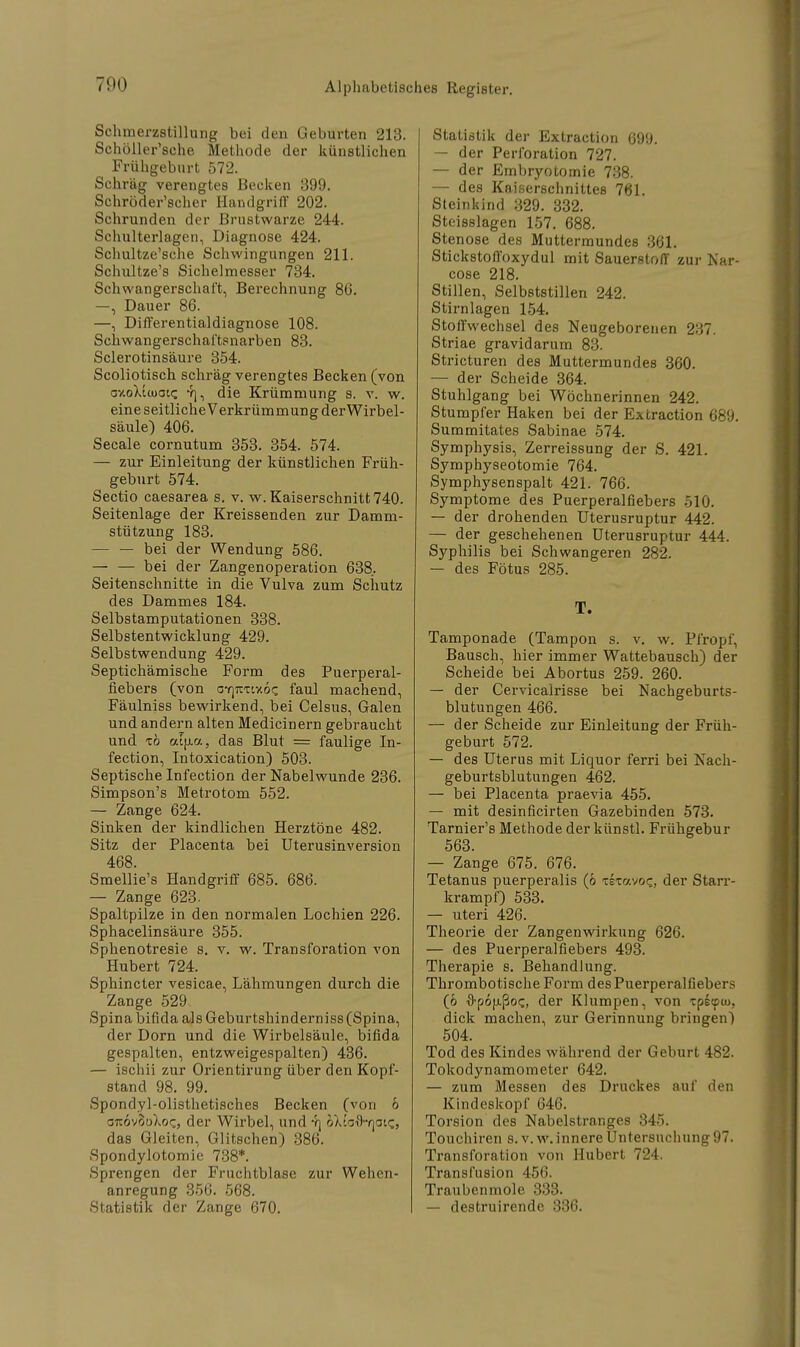 Schmerzstillung bei den Geburten 213. Schöller'sche Methode der künstlichen Frühgeburt 572. Schräg verengtes Becken 399. Schröder'scher Handgriff 202. Schrunden der Brustwarze 244. Schulterlagen, Diagnose 424. Schultze'sche Schwingungen 211. Schultze's Sichelmesser 734. Schwangerschaft, Berechnung 86. —, Dauer 86. —, Differentialdiagnose 108. Schwangerschaftsnarben 83. Sclerotinsäure 354. Scoliotisch schräg verengtes Becken (von axoXtcoace die Krümmung s. v. w. eine seitliche Verkrümmung der Wirbel- säule) 406. Seeale cornutum 353. 354. 574. — zur Einleitung der künstlichen Früh- geburt 574. Sectio caesarea s. v. w. Kaiserschnitt 740. Seitenlage der Kreissenden zur Damm- stützung 183. — — bei der Wendung 586. — — bei der Zangenoperation 638. Seitenschnitte in die Vulva zum Schutz des Dammes 184. Selbstamputationen 338. Selbstentwicklung 429. Selbstwendung 429. Septichämische Form des Puerperal- fiebers (von oyjtctixoc faul machend, Fäulniss bewirkend, bei Celsus, Galen und andern alten Medicinern gebraucht und tö atfjLa, das Blut = faulige In- fection, Intoxication) 503. Septische Infection der Nabelwunde 236. Simpson's Metrotom 552. — Zange 624. Sinken der kindlichen Herztöne 482. Sitz der Placenta bei Uterusinversion 468. Smellie's Handgriff 685. 686. — Zange 623. Spaltpilze in den normalen Lochien 226. Sphacelinsäure 355. Sphenotresie s. v. w. Transforation von Hubert 724. Sphincter vesicae, Lähmungen durch die Zange 529 Spina bifida als Geburtshinderniss (Spina, der Dorn und die Wirbelsäule, bifida gespalten, entzweigespalten) 436. — ischii zur Orientirung über den Kopf- stand 98. 99. Spondyl-olisthetisches Becken (von 6 GTtovSoXoc, der Wirbel, und -q bXiofl'Tjoic, das Gleiten, Glitschen) 386. Spondylotomie 738*. Sprengen der Fruchtblase zur Wehen- anregung 356. 568. Statistik der Zange 670. Statistik der Extraction 699. — der Perforation 727. — der Embryotomie 738. — des Kaiserschnittes 761. Steinkind 329. 332. Steisslagen 157. 688. Stenose des Muttermundes 361. Stickstofioxydul mit Sauerstoff zur Nar- cose 218. Stillen, Selbststillen 242. Stirnlagen 154. Stoffwechsel des Neugeborenen 237. Striae gravidarum 83. Stricturen des Muttermundes 360. — der Scheide 364. Stuhlgang bei Wöchnerinnen 242. Stumpfer Haken bei der Extraction 689. Summitates Sabinae 574. Symphysis, Zerreissung der S. 421. Symphyseotomie 764. Symphysenspalt 421. 766. Symptome des Puerperalfiebers 510. — der drohenden Uterusruptur 442. — der geschehenen Uterusruptur 444. Syphilis bei Schwangeren 282. — des Fötus 285. T. Tamponade (Tampon s. v. w. Pfropf, Bausch, hier immer Wattebausch) der Scheide bei Abortus 259. 260. — der Cervicalrisse bei Nachgeburts- blutungen 466. — der Scheide zur Einleitung der Früh- geburt 572. — des Uterus mit Liquor ferri bei Nach- geburtsblutungen 462. — bei Placenta praevia 455. — mit desinficirten Gazebinden 573. Tarnier's Methode der künstl. Frühgebur 563. — Zange 675. 676. Tetanus puerperalis (6 xexavoz, der Starr- krampf) 533. — uteri 426. Theorie der Zangenwirkung 626. — des Puerperalfiebers 493. Therapie s. Behandlung. Thrombotische Form des Puerperalfiebers (6 O-pofJißoc, der Klumpen, von xp£epu>, dick machen, zur Gerinnung bringen) 504. Tod des Kindes während der Geburt 482. Tokodynamometer 642. — zum Messen des Druckes auf den Kindeskopf 646. Torsion des Nabelstranges 845. Touchiren s. v. w. innere Untersuchung97. Transforation von Hubert 724. Transfusion 456. Traubenmole 333. — destruirende 336.